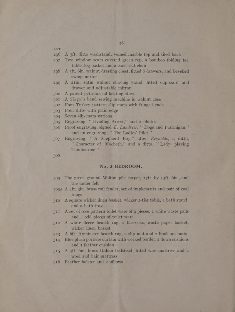 313 314 315 Bae 18 A 3ft. ditto washstand, veined marble top and tiled back Two window seats covered green rep, a bamboo folding tea table, log basket and a cane seat chair A 3ft. 6in. walnut dressing chest, fitted 6 drawers, and bevelled swing mirror A 2tin. satin walnut shaving stand, fitted cupboard and drawer and adjustable mirror A patent petrolux oil heating stove A Singer’s hand sewing machine in walnut case Four Turkey pattern slip mats with fringed ends Four ditto with plain edge Seven slip mats various Engraving, ‘‘ Evading Arrest,” and 2 photos Proof engraving, signed E. Landseer, ‘‘ Dogs and Ptarmigan,” and an engraving, ‘‘ The Ladies’ Pilot ”’ Engraving, ‘‘A Skepherd Boy,’ after Reynolds, a ditto, “Character of Macbeth,’ and a ditto, “‘ Lady. playing Tambourine ” No. 2 BEDROOM. The green ground Wilton pile carpet, 17ft. by 14ft. 6in., and the under felt A 4ft. 3in. brass rail fender, set of implements and pair of coal tongs A square wicker linen basket, wicker 2-tier table, a bath stand, and a bath tray A set of rose pattern toilet ware of 9 pieces, 2 white waste pails and 4 odd pieces of toilet ware A white fleece hearth rug, 2 hassocks, waste paper basket, wicker linen basket A 6ft. Axminster hearth rug, a slip mat and 2 linoleum mats Blue plush portiere curtain with worked border, 2 down cushions and 1 feather cushion A 4ft. 6in. brass Italian bedstead, fitted wire mattress and a wool and hair mattress Feather bolster and 2 pillows
