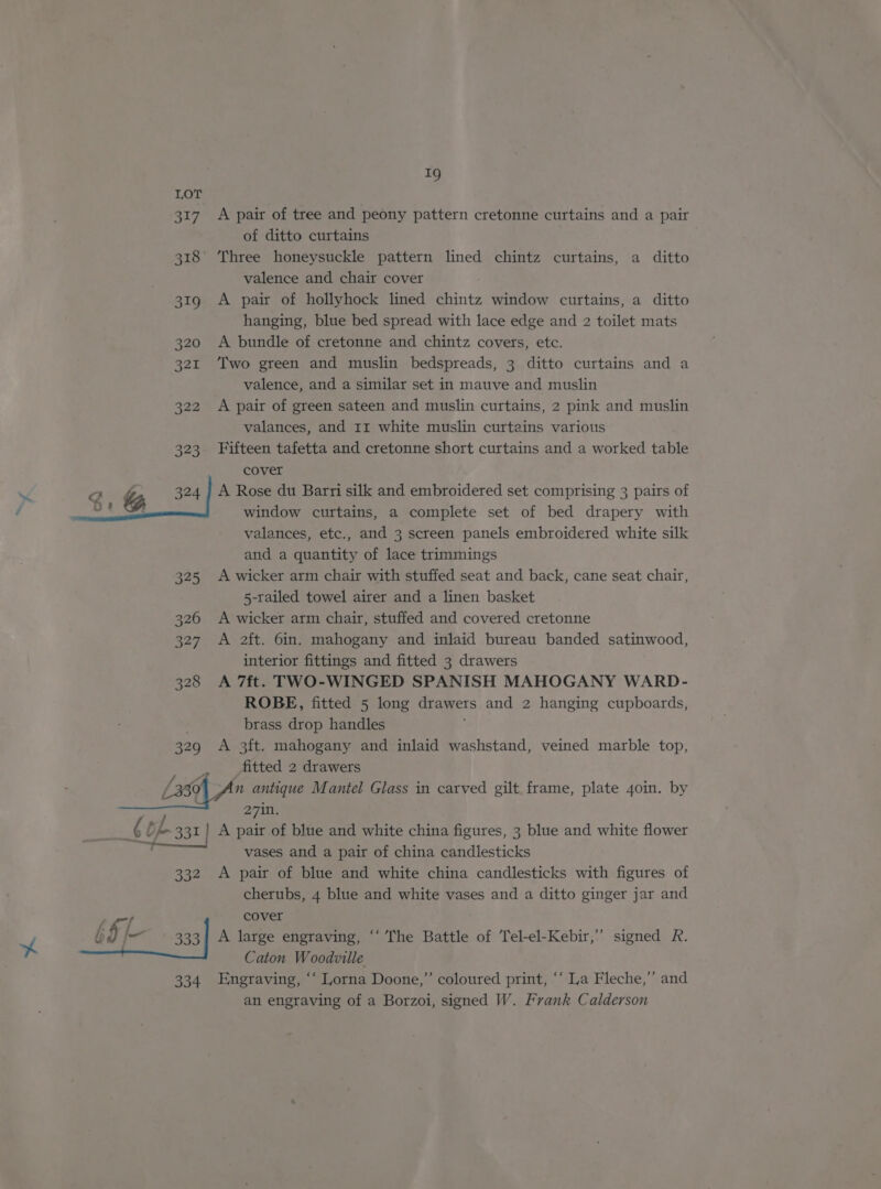 LOT 317. A pair of tree and peony pattern cretonne curtains and a pair of ditto curtains 318 Three honeysuckle pattern lined chintz curtains, a ditto valence and chair cover 319 A pair of hollyhock lined chintz window curtains, a ditto hanging, blue bed spread with lace edge and 2 toilet mats 320 A bundle of cretonne and chintz covers, etc. 321 ‘Two green and muslin bedspreads, 3 ditto curtains and a valence, and a similar set in mauve and muslin 322 A pair of green sateen and muslin curtains, 2 pink and muslin valances, and rr white muslin curtains various 323 Fifteen tafetta and cretonne short curtains and a worked table cover of gq. &amp; 324 / A Rose du Barri silk and embroidered set comprising 3 pairs of : : window curtains, a complete set of bed drapery with valances, etc., and 3 screen panels embroidered white silk and a quantity of lace trimmings 325 A wicker arm chair with stuffed seat and back, cane seat chair, 5-railed towel airer and a linen basket 326 A wicker arm chair, stuffed and covered cretonne 327 A 2ft. 6in. mahogany and inlaid bureau banded satinwood, interior fittings and fitted 3 drawers 328 A 7ft. TWO-WINGED SPANISH MAHOGANY WARD- ROBE, fitted 5 long Gramers and 2 hanging cupboards, brass drop handles 329 A 3ft. mahogany and inlaid washstand, veined marble top, fitted 2 drawers L350 fae i Mantel Glass in carved gilt frame, plate 4o0in. by 6 of fe 331 A ve ae blue and white china figures, 3 blue and white flower vases and a pair of china candlesticks 332 <A pair of blue and white china candlesticks with figures of cherubs, 4 blue and white vases and a ditto ginger jar and cover 333] A large engraving, “‘ The Battle of Tel-el-Kebir,” signed R. Caton Woodville 334 Engraving, ‘‘ Lorna Doone,” coloured print, ‘‘ La Fleche,”’ and an engraving of a Borzoi, signed W. Frank Calderson