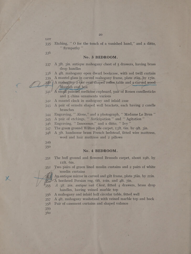 339 336 337 338 339 LL 341 342 343 344 345 346 347 348 20 Etching, ‘‘ O for the touch of a vanished hand,” and a ditto, «ec Sympathy »” No. 3 BEDROOM. A 3ft. 3in. antique mahogany chest of 5 drawers, having brass drop handles A 4ft. mahogany open dwarf bookcase, with red twill curtain A mantel glass i in carved mahogany frame, plate 26in..by I7in. ) A mahogany 2-tier oval-shaped coffee,table and a€arved wood ‘Moo * co ? Ox a small painted medicine cupboard, pair of Rehert candlesticks and 5 china ornaments various A mantel clock in mahogany and inlaid case A pair of ormolu shaped wall brackets, each having 2 candle branches Engraving, “‘ Alone,” and a photograph, ‘“‘ Madame Le Brun ” A pair of etchings, “‘ Anticipation ’’ and ‘“‘ Agitation ” Engraving, “‘ Innocence,’ and a ditto, “Ivy ”’ The green ground Wilton pile carpet, 13ft. 6in. by oft. 3in. A 3ft. handsome brass French bedstead, fitted wire mattress, wool and hair mattress and 2 pillows No. 4 BEDROOM. The buff ground and flowered Brussels carpet, about roft. by 11ft. 6in. Two pairs of green lined muslin custains and 2 pairs of white muslin curtains A bordered Persian rug, 6ft. roin. and 4ft. 7in. A 3f/t. 2in. antique oak Chest, fitted 4 drawers, brass drop handles, having veined marble top A mahogany and inlaid half circular table, fitted well A 4ft. mahogany washstand with veined marble top and back Pair of casement curtains and shaped valance