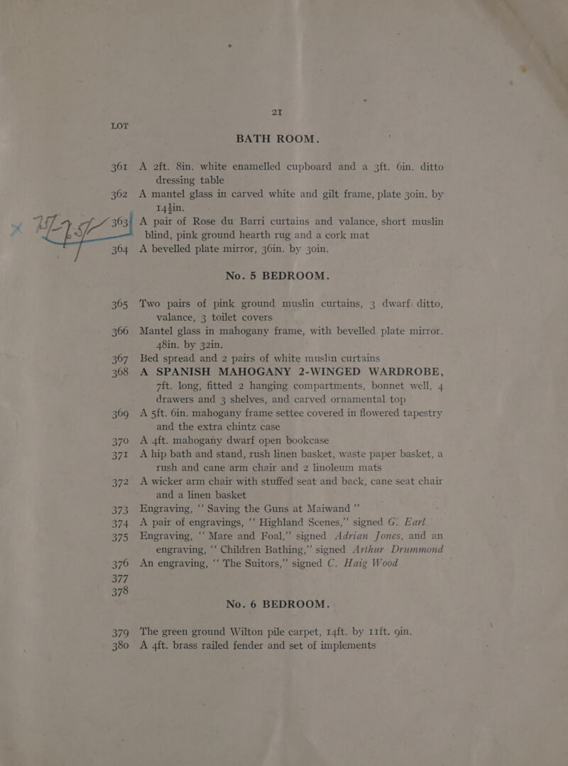 369 o/9 371 3/2 Se 374 375 376 377 378 379 380 21 BATH ROOM. A 2ft. 8in. white enamelled cupboard and a 3ft. 6in. ditto dressing table A mantel glass in carved white and gilt frame, plate 30in. by 144in. A pair of Rose du Barri curtains and valance, short muslin blind, pink ground hearth rug and a cork mat A bevelled plate mirror, 36in. by 30in. No. 5 BEDROOM. Two pairs of pink ground muslin curtains, 3 dwarf. ditto, valance, 3 toilet covers Mantel glass in mahogany frame, with bevelled plate mirror. 48in. by 32in. Bed spread and 2 pairs of white muslin curtains A SPANISH MAHOGANY 2-WINGED WARDROBE, 7ft. long, fitted 2 hanging compartments, bonnet well, 4 drawers and 3 shelves, and carved ornamental top A 5ft. 6in. mahogany frame settee covered in flowered tapestry and the extra chintz case A 4ft. mahogany dwarf open bookcase A hip bath and stand, rush linen basket, waste paper basket, a rush and cane arm chair and 2 linoleum mats A wicker arm chair with stuffed seat and back, cane seat chair and a linen basket Engraving, “‘ Saving the Guns at Maiwand ”’ A pair of engravings, ‘‘ Highland Scenes,” signed G. Earl Engraving, “‘ Mare and Foal,” signed Adrian Jones, and an engraving, ‘‘ Children Bathing,” signed Avihur Drummond An engraving, ‘‘ The Suitors,” signed C. Haig Wood No. 6 BEDROOM. The green ground Wilton pile carpet, 14ft. by 11ft. gin. A 4ft. brass railed fender and set of implements