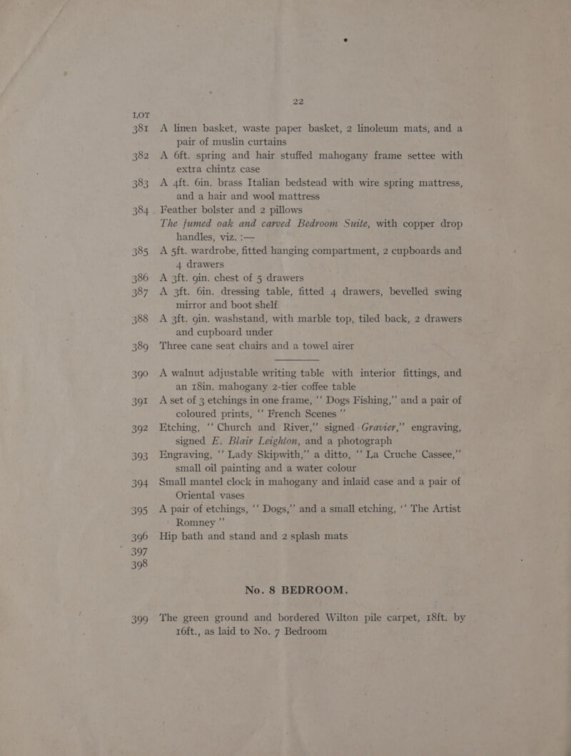 Lor 381 382 383 384 385 386 387 388 389 390 391 392 393 394 395 396 397 398 ooo 22 A linen basket, waste paper basket, 2 linoleum mats, and a pair of muslin curtains A Oft. spring and hair stuffed mahogany frame settee with extra chintz case A 4ft. 6in. brass Italian bedstead with wire spring mattress, and a hair and wool mattress Feather bolster and 2 pillows The fumed oak and carved Bedroom Suite, with copper drop handles, viz. :— A 5ft. wardrobe, fitted hanging compartment, 2 cupboards and 4 drawers A 3ft. gin. chest of 5 drawers A 3ft. 6in. dressing table, fitted 4 drawers, bevelled swing mirror and boot shelf A 3ft. gin. washstand, with marble top, tiled back, 2 drawers and cupboard under ‘Three cane seat chairs and a towel airer A walnut adjustable writing table with interior fittings, and an 18in. mahogany 2-tier coffee table A set of 3 etchings in one frame, “‘ Dogs Fishing,” and a pair of coloured prints, “‘ French Scenes ”’ Etching, “‘ Church and River,” signed -Gravier,” engraving, signed E. Blair Leighton, and a photograph Engraving, ‘‘ Lady Skipwith,’ a ditto, ‘“ La Cruche Cassee,” small oil painting and a water colour Small mantel clock in mahogany and inlaid case and a pair of Oriental vases A pair of etchings, ‘‘ Dogs,’”’ and a small etching, ‘‘ The Artist Romney ”’ Hip bath and stand and 2 splash mats No. 8 BEDROOM. The green ground and bordered Wilton pile carpet, 18ft. by 16ft., as laid to No. 7 Bedroom