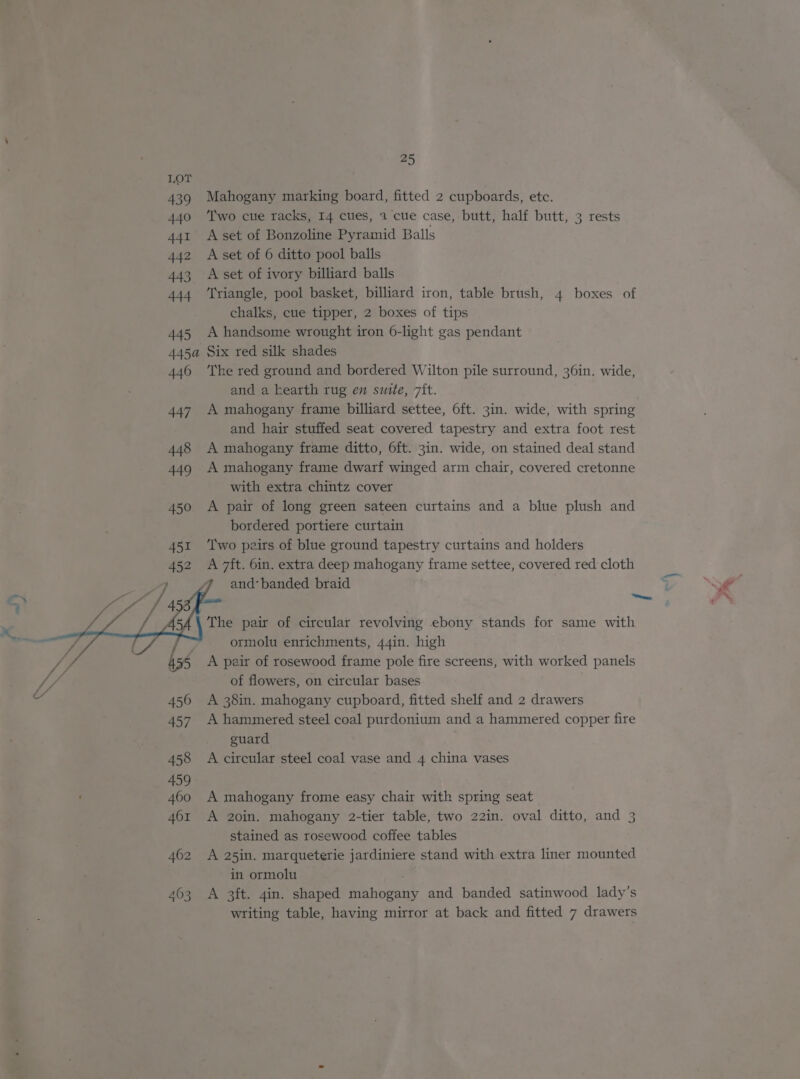 Mahogany marking board, fitted 2 cupboards, etc. Two cue racks, 14 cues, 2 cue case, butt, half butt, 3 rests A set of Bonzoline Pyramid Balls A set of 6 ditto pool balls A set of ivory billiard balls Triangle, pool basket, billiard iron, table brush, 4 boxes of chalks, cue tipper, 2 boxes of tips A handsome wrought iron 6-light gas pendant Six red silk shades The red ground and bordered Wilton pile surround, 36in. wide, and a kearth rug en suite, 7it. A mahogany frame billiard settee, 6ft. 3in. wide, with spring and hair stuffed seat covered tapestry and extra foot rest A mahogany frame ditto, 6ft. 3in. wide, on stained deal stand A mahogany frame dwarf winged arm chair, covered cretonne with extra chintz cover A pair of long green sateen curtains and a blue plush and bordered portiere curtain : Two peirs of blue ground tapestry curtains and holders and‘ banded braid The pair of circular revolving ebony stands for same with ormolu enrichments, 44in. high A pair of rosewood frame pole fire screens, with worked panels of flowers, on circular bases A 38in. mahogany cupboard, fitted shelf and 2 drawers A hammered steel coal purdonium and a hammered copper fire guard A circular steel coal vase and 4 china vases A mahogany frome easy chair with spring seat A 20in. mahogany 2-tier table, two 22in. oval ditto, and 3 stained as rosewood coffee tables A 25in. marqueterie jardiniere stand with extra liner mounted in ormolu A 3ft. 4in. shaped mahogany and banded satinwood lady’s writing table, having mirror at back and fitted 7 drawers