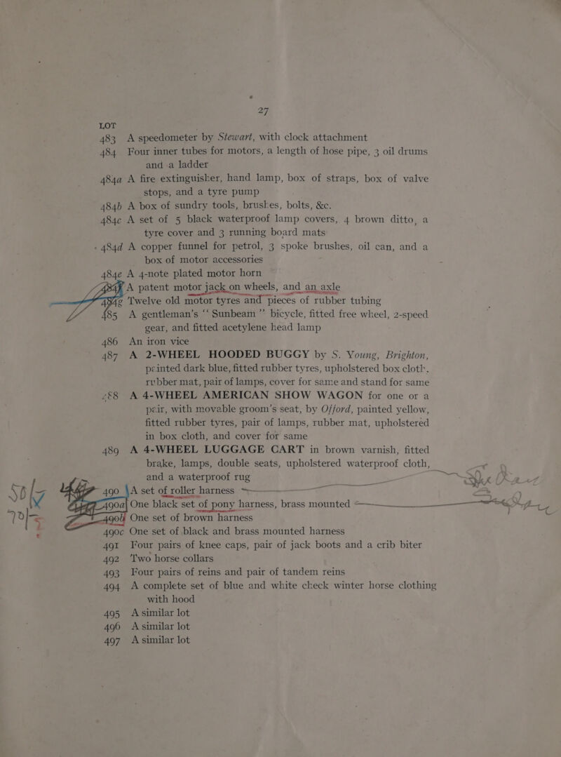 483 A speedometer by Stewart, with clock attachment Four inner tubes for motors, a length of hose pipe, 3 oil drums and a ladder stops, and a tyre pump tyre cover and 3 running board mats box of motor accessories A patent motor jack on wheels, and an axle 486 487 £E8 and a waterproof rug ; Bene a balyest: MALL \ blo Gy 49° A set of roller harness ~—-—— “= — : ¥ AF A904 One black set ‘of pony harness, brass mounted =———______t— er ee gear, and fitted acetylene head lamp An iron vice A 2-WHEEL HOODED BUGGY by S. Young, Brighton, peinted dark blue, fitted rubber tyres, upholstered box cloth. rubber mat, pair of lamps, cover for same and stand for same A 4-WHEEL AMERICAN SHOW WAGON for one or a peir, with movable groom’s seat, by Offord, painted yellow, fitted rubber tyres, pair of lamps, rubber mat, upholstered in box cloth, and cover for same A 4-WHEEL LUGGAGE CART in brown varnish, fitted brake, lamps, double seats, upholstered waterproof cloth, Re os en a ane i One set of brown harness . 490 . 490c One set of black and brass mounted harness 491 Four pairs of knee caps, pair of jack boots and a crib biter 492 ‘Two horse collars 493 Four pairs of reins and pair of tandem reins 494 A complete set of blue and white check winter horse clothing with hood 495 Asimilar lot 496 A similar lot 497 A similar lot