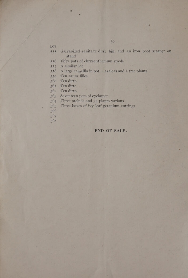 Die, 556 557 558 559 560 561 562 563 564 505 566 567 568 30 Galvanized sanitary dust bin, and an iron boot scraper on stand Fifty pots of chrysanthemum stools A similar lot A large camellia in pot, 4 azaleas and 2 tree plants Ten arum lilies Ten ditto Ten ditto Ten ditto Seventeen pots of cyclamen Three orchids and 34 plants various Three boxes of ivy leaf geranium cuttings END OF SALE.