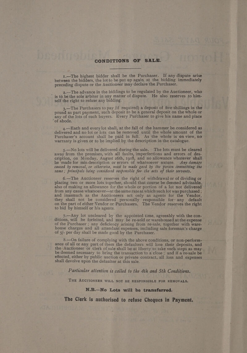 CONDITIONS OF SALE. 1.—The highest bidder shall be the Purchaser. If any dispute arise between the bidders, the lot to be put up again at the bidding immediately preceding dispute or the Auctioneer may declare the Purchaser. 2.—The advance in the biddings to be regulated by the Auctioneer, who ~ is to be the sole arbiter in any matter of dispute. He also reserves to him- self the right to refuse any bidding. 3.—The Purchasers to pay (if required) a deposit of five shillings in the pound as part payment, such deposit to be a general deposit on the whole or any of the lots of such buyers. Every Purchaser to give his name and place ‘of abode. 4.—Each and every lot shall, at the fall of the hammer be considered as delivered and no lot or lots can be removed until the whole amount of the Purchaser’s account shall be paid in full. As the whole is on view, no warranty is given or to be implied by the description in the catalogue. 5.—No lots will be delivered during the sale. The lots must be cleared away from the premises, with all faults, imperfections and errors of des- cription, on Monday, August 26th, 1918, and no allowance whatever shall be made for mis-description or errors of whatsoever nature. <Any damage caused by vemoval, or otherwise, must be made good by the person committing the same; principals being considered responsible fov the acts of their servants. 6.—The Auctioneer reserves the right of withdrawal or of dividing or placing two or more lots together, should that course be deemed advisable, also of making an allowance for the whole or portion of a lot not delivered from any cause whatsoever—at the same rate at which such lot was purchased ; and inasmuch as the Auctioneers act only as agents for the Vendor, they shall not be considered personally responsible for’ any default on the part of either Vendor or Purchasers. The Vendor reserves the right to bid by himself or his agents. 7.—Any lot uncleared by the appointed time, agreeably with the con- ditions, will be forfeited, and may be re-sold or warehoused at the expense of the Purchaser ; any deficiency arising from re-sale, together with ware- house charges and all attendant expenses, including sale foreman’s charge of 5/- per day shall be made good by the Purchaser. 8.—On failure of complying with the above conditions, or non-perform- ance of all or any part of them the defaulters will lose their deposits, and the Auctioneer or clerk of sale shall be at liberty to take such steps as may be deemed necessary to bring the transaction to a close; and if.a re-sale be eftected, either by public auction or private contract, all loss and expenses shall devolve upon the defaulter at this sale. Particular attention is called to the 4th and 5th Conditions. THE AUCTIONEER WILL NOT BE RESPONSIBLE FOR REMOVALS. N.B.—No Lots will be transferred. The Clerk is authorised to refuse Cheques in Payment,