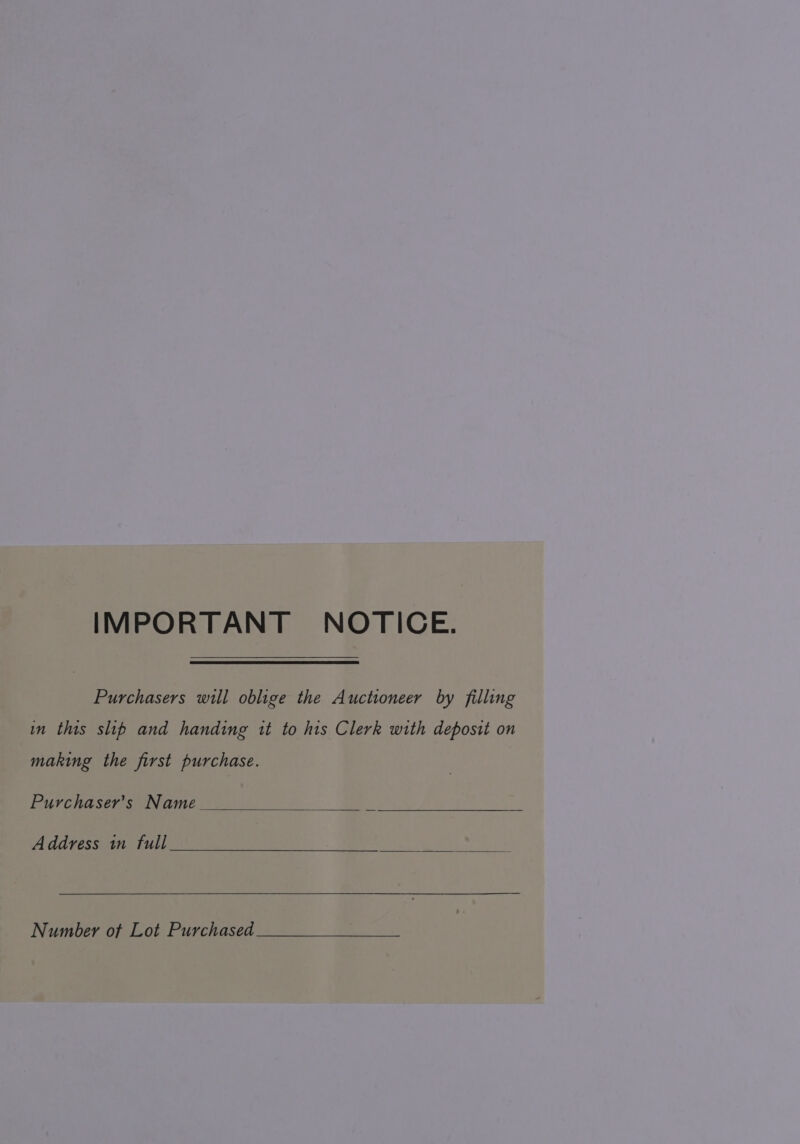 IMPORTANT NOTICE. Purchasers will oblige the Auctioneer by filling in this slib and handing it to his Clerk with deposit on making the first purchase. Purchaser's Name Address in full Number of Lot Purchased