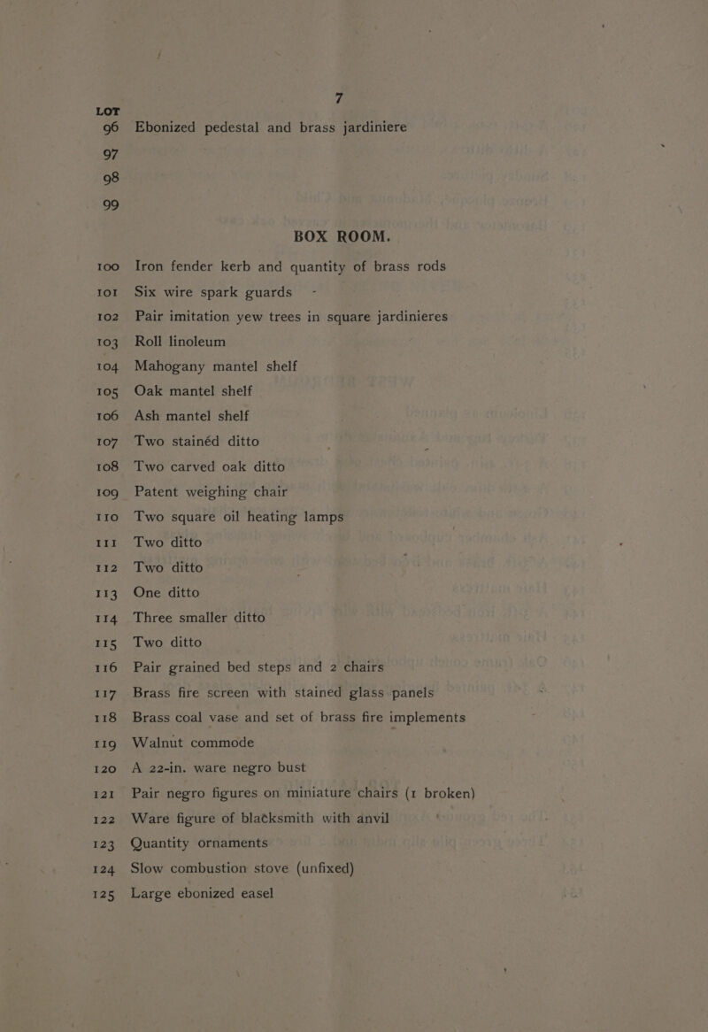 Ebonized pedestal and brass jardiniere BOX ROOM. Iron fender kerb and quantity of brass rods Six wire spark guards - Pair imitation yew trees in square jardinieres Roll linoleum Mahogany mantel shelf Oak mantel shelf Ash mantel shelf Two stainéd ditto Two carved oak ditto Patent weighing chair Two square oil heating lamps Two ditto Two ditto One ditto Three smaller ditto Two ditto Pair grained bed steps and 2 chairs Brass fire screen with stained glass-panels Brass coal vase and set of brass fire implements Walnut commode A 22-in. ware negro bust Pair negro figures on miniature chairs (1 broken) Ware figure of bla¢ksmith with anvil Quantity ornaments Slow combustion stove (unfixed) Large ebonized easel
