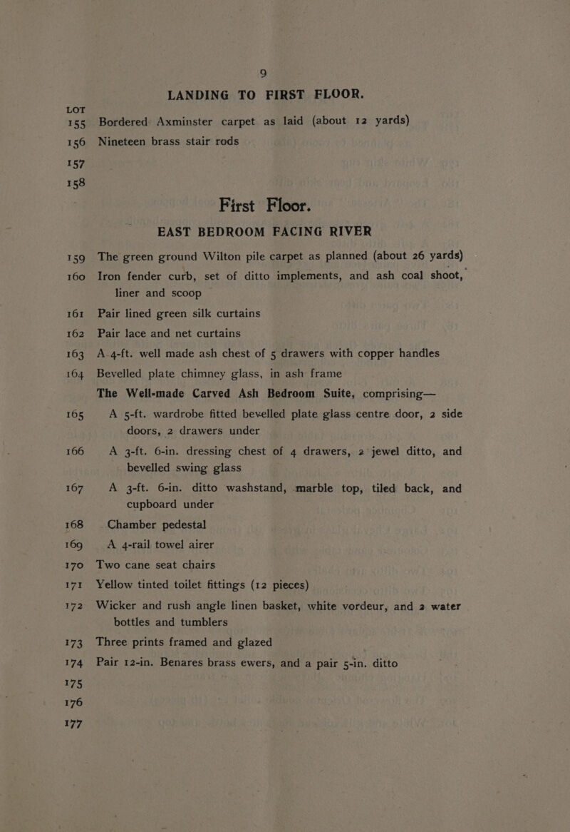 t55 156 157 158 159 160 161 162 163 164 165 166 167 168 169 170 171 172 173 174 175 176 177 9 LANDING TO FIRST FLOOR. Bordered Axminster carpet as laid (about 12 yards) Nineteen brass stair rods First Floor. EAST BEDROOM FACING RIVER The green ground Wilton pile carpet as planned (about 26 yards) Iron fender curb, set of ditto implements, and ash coal shoot, liner and scoop Pair lined green silk curtains Pair lace and net curtains A-4-ft. well made ash chest of 5 drawers with copper handles Bevelled plate chimney glass, in ash frame The Well-made Carved Ash Bedroom Suite, comprising— A 5-ft. wardrobe fitted bevelled plate glass centre door, 2 side doors, 2 drawers under A 3-ft. 6-in. dressing chest of 4 drawers, 2 jewel ditto, and bevelled swing glass A 3-ft. 6-in. ditto washstand, marble top, tiled back, and cupboard under Chamber pedestal A 4-rail towel airer Two cane seat chairs Yellow tinted toilet fittings (12 pieces) Wicker and rush angle linen basket, white vordeur, and 2 water bottles and tumblers Three prints framed and glazed Pair 12-in. Benares brass ewers, and a pair 5-in. ditto
