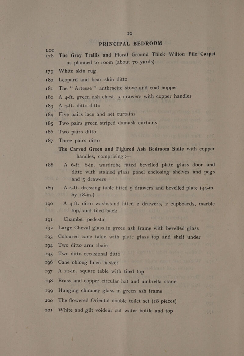 178 188 189 190 IQI 192 193 abD4 195 196 197 198 299 200 201 ee) PRINCIPAL BEDROOM The Grey Trellis and Floral Ground Thick Wilton Pile Carpet as planned to room (about 70 yards) White skin rug Leopard and bear skin ditto The ‘‘ Artesse’’ anthracite stove and coal hopper A 4-ft. green ash chest, 5 drawers with copper handles A 4-ft. ditto ditto Five pairs lace and net curtains Two pairs green striped damask curtains Two pairs ditto Three pairs ditto The Carved Green and Figured Ash Bedroom Suite with copper handles, comprising :— A 6-ft. 6-in. wardrobe fitted bevelled plate glass door and ditto with stained glass panel enclosing shelves and pegs and 5 drawers A 4-ft. dressing table fitted 9 drawers and bevelled plate (44-in. by 18-in.) . A 4-ft. ditto washstand fitted 2 drawers, 2 cupboards, marble top, and tiled back Chamber pedestal Large Cheval glass in green ash frame with bevelled glass Coloured cane table with plate glass top and shelf under Two ditto arm chairs Two ditto occasional ditto | Cane oblong linen basket A 2I-in. square table with tiled top Brass and copper circular hat and umbrella stand Hanging chimney glass in green ash frame The flowered Oriental double toilet set (18 pieces) White and gilt voideur cut water bottle and top