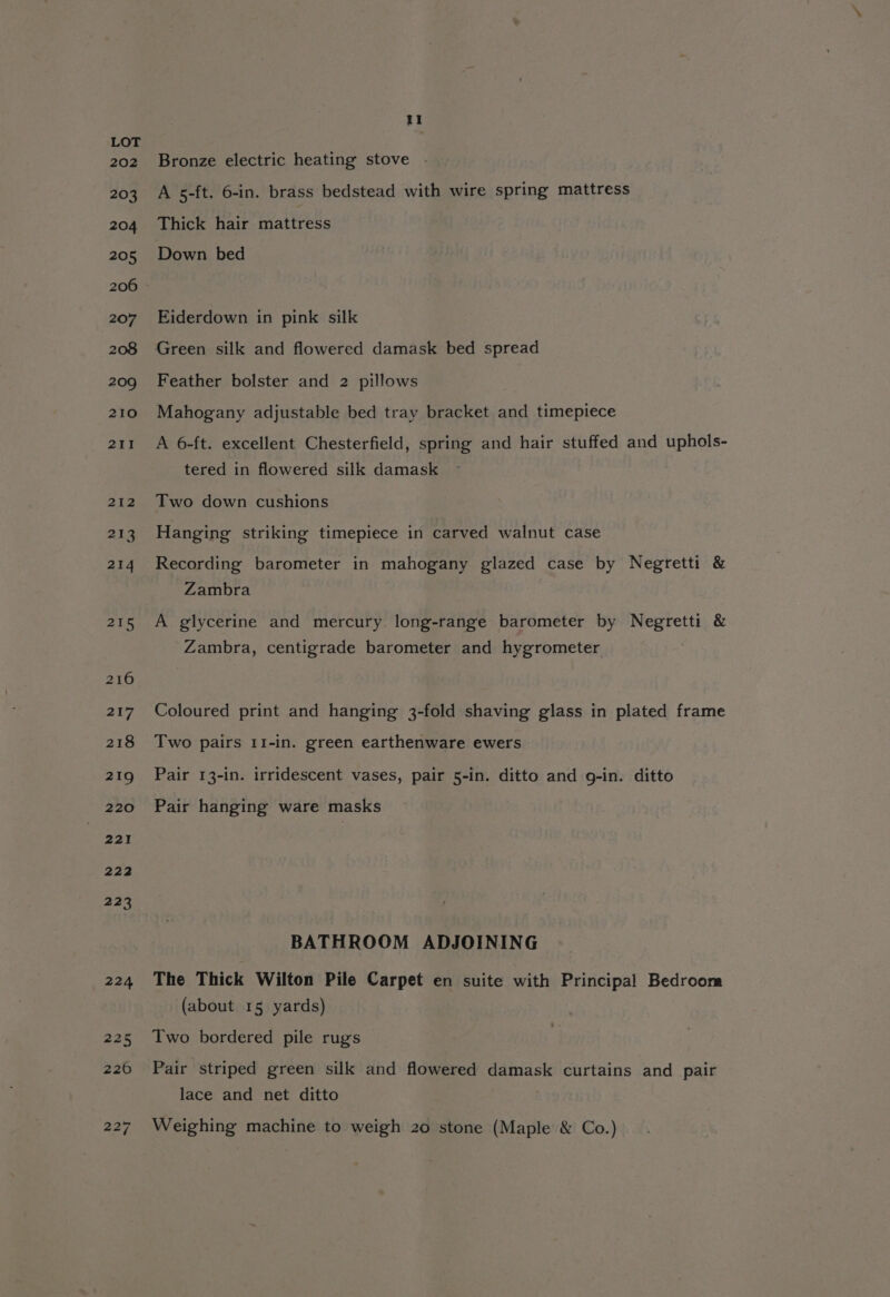 202 203 204 205 206 207 208 209 210 211 212 213 214 215 217 Il Bronze electric heating stove - A 5-ft. 6-in. brass bedstead with wire spring mattress Thick hair mattress Down bed Eiderdown in pink silk Feather bolster and 2 pillows Mahogany adjustable bed tray bracket and timepiece A 6-ft. excellent Chesterfield, spring and hair stuffed and uphols- tered in flowered silk damask Two down cushions Hanging striking timepiece in carved walnut case Recording barometer in mahogany glazed case by Negretti &amp; Zambra A glycerine and mercury long-range barometer by Negretti &amp; Zambra, centigrade barometer and hygrometer Coloured print and hanging 3-fold shaving glass in plated frame Two pairs 11-in. green earthenware ewers Pair 13-in. irridescent vases, pair 5-in. ditto and g-in. ditto Pair hanging ware masks BATHROOM ADJOINING The Thick Wilton Pile Carpet en suite with Principal Bedroora (about 15 yards) Two bordered pile rugs Pair striped green silk and flowered damask curtains and pair lace and net ditto Weighing machine to weigh 20 stone (Maple &amp; Co.)