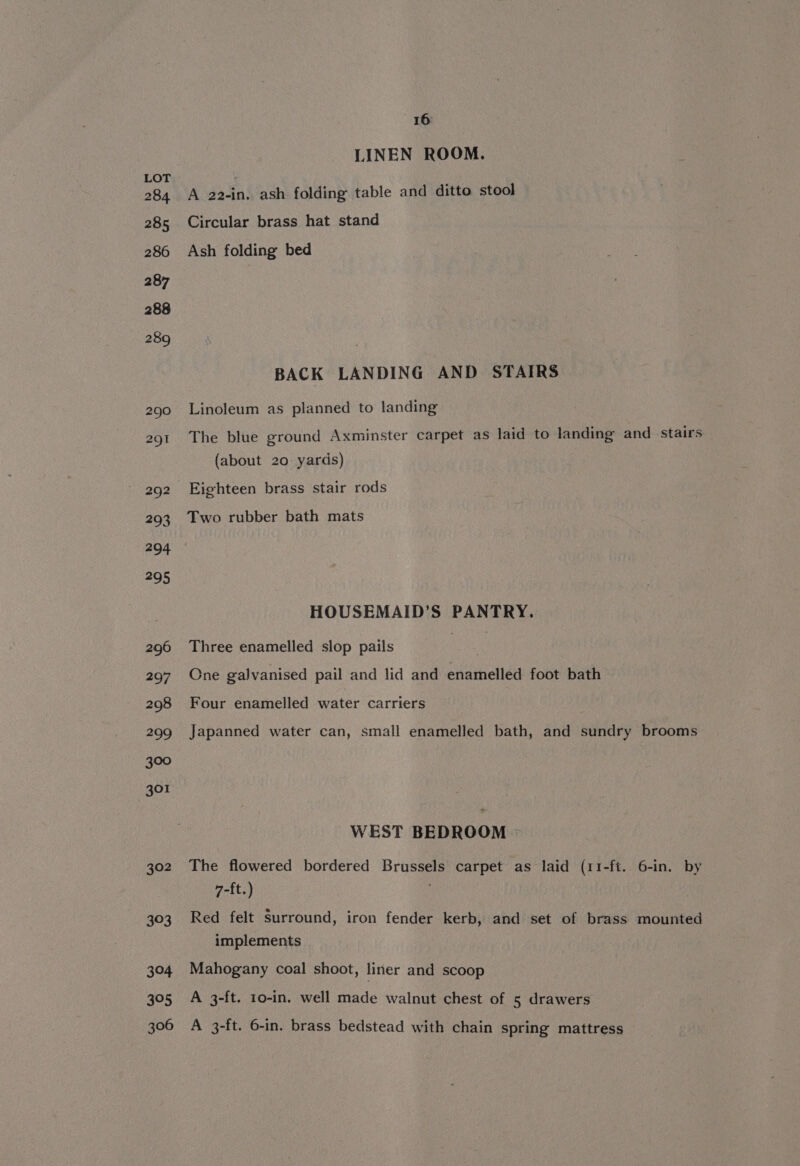 302 303 304 395 306 16 LINEN ROOM. A a2-in. ash folding table and ditto stool Circular brass hat stand Ash folding bed BACK LANDING AND STAIRS Linoleum as planned to landing The blue ground Axminster carpet as laid to landing and stairs (about 20 yards) Eighteen brass stair rods Two rubber bath mats HOUSEMAID’S PANTRY. Three enamelled slop pails One galvanised pail and lid and enamelled foot bath Four enamelled water carriers Japanned water can, small enamelled bath, and sundry brooms WEST BEDROOM © The flowered bordered Brussels carpet as laid (11-ft. 6-in. by 7-ft.) Red felt Surround, iron fender kerb, and set of brass mounted implements Mahogany coal shoot, liner and scoop A 3-ft. 10-in. well made walnut chest of 5 drawers A 3-ft. 6-in. brass bedstead with chain spring mattress