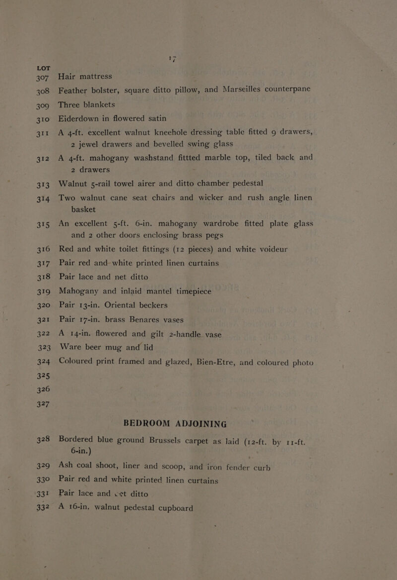 ne Hair mattress Feather bolster, square ditto pillow, and Marseilles counterpane Three blankets Eiderdown in flowered satin A 4-ft. excellent walnut kneehole dressing table fitted 9 drawers, 2 jewel drawers and bevelled swing glass A 4-ft. mahogany washstand fittted marble top, tiled back and 2 drawers Walnut 5-rail towel airer and ditto chamber pedestal Two walnut cane seat chairs and wicker and rush angle linen basket An excellent 5-ft. 6-in. mahogany wardrobe fitted plate glass and 2 other doors enclosing brass pegs Red and white toilet fittings (12 pieces) and white voideur Pair red and- white printed linen curtains Pair lace and net ditto Mahogany and inlaid mantel timepiece Pair 13-in. Oriental beckers Pair 17-in. brass Benares vases A 14-in. flowered and gilt 2-handle vase Ware beer mug and lid Coloured print framed and glazed, Bien-Etre, and coloured photo BEDROOM ADJOINING Bordered blue ground Brussels carpet as laid (12-ft. by r11-ft. 6-in.) | Ash coal shoot, liner and scoop, and iron fender curb Pair red and white printed linen curtains Pair lace and vet ditto A 16-in, walnut pedestal cupboard