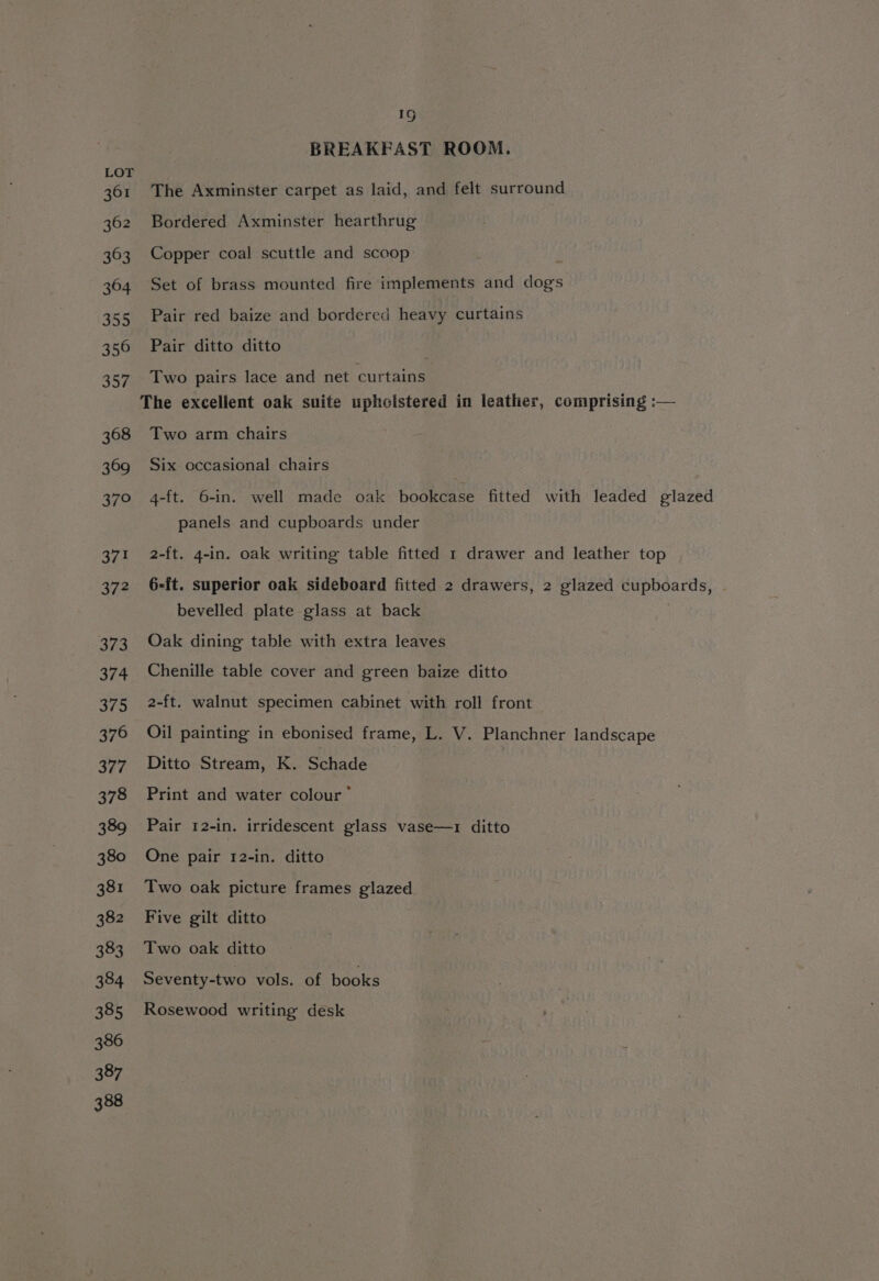 361 362 363 364 355 356 357 368 369 370 371 374 373 374 375 376 377 378 389 380 381 382 383 384 385 386 387 388 19 BREAKFAST ROOM. The Axminster carpet as laid, and felt surround Bordered Axminster hearthrug Copper coal scuttle and scoop i Set of brass mounted fire implements and dogs Pair red baize and bordered heavy curtains Pair ditto ditto Two pairs lace and net curtains Two arm chairs Six occasional chairs 4-ft. 6-in. well made oak bookcase fitted with leaded glazed panels and cupboards under 2-ft. 4-in. oak writing table fitted 1 drawer and leather top 6-ft. superior oak sideboard fitted 2 drawers, 2 glazed cupboards, bevelled plate glass at back Oak dining table with extra leaves Chenille table cover and green baize ditto 2-ft. walnut specimen cabinet with roll front Oil painting in ebonised frame, L. V. Planchner landscape Ditto Stream, K. Schade Print and water colour” Pair 12-in. irridescent glass vase—1 ditto One pair 12-in. ditto Two oak picture frames glazed Five gilt ditto Two oak ditto Seventy-two vols. of books Rosewood writing desk