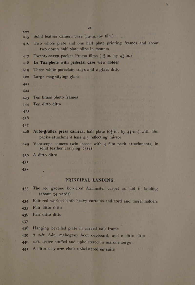 Solid leather camera case (12-in. -by 8in.) Two whole plate and one half plate printing frames and about two dozen half plate slips in mounts. Twenty-seven packet Premo films (1$-in. by 44-in.) Le Taxiphote with pedestal case view holder Three white porcelain trays and 2 glass ditto Large magnifying glass Ten brass photo frames Ten ditto ditto Auto-graflex press camera, half plate (64-in. by 43-in.) with film packs attachment lens 4.5 reflecting mirror Verascope camera twin lenses with 4 film pack attachments, in solid leather carrying cases A ditto ditto PRINCIPAL LANDING. The red ground bordered Axminster pons as laid to landing (about 34 yards) Pair red worked cloth heavy curtains and cord and tassel holders Pair ditto ditto Pair ditto ditto Hanging bevelled plate in carved oak frame | A 2-ft. 6-in. mahogany boot cupboard, and a ditto ditto 4-ft. settee stuffed and upholstered in marone serge A ditto easy arm chair upholstered en suite