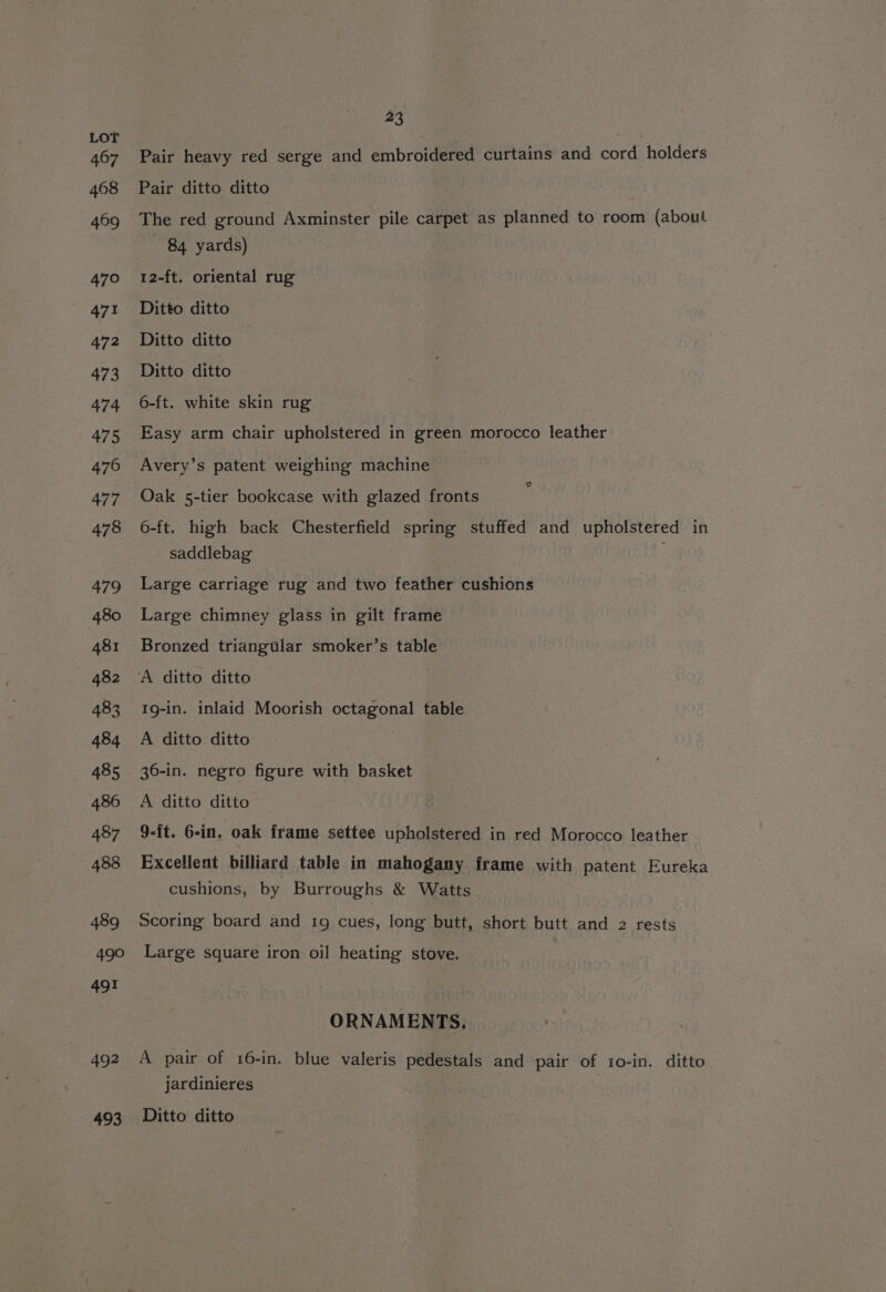 Pair heavy red serge and embroidered curtains and cord holders Pair ditto ditto The red ground Axminster pile carpet as planned to room (about 84 yards) 12-ft. oriental rug Ditto ditto Ditto ditto Ditto ditto 6-ft. white skin rug Easy arm chair upholstered in green morocco leather Avery’s patent weighing machine Oak 5-tier bookcase with glazed fronts 6-ft. high back Chesterfield spring stuffed and upholstered in saddlebag Large carriage rug and two feather cushions Large chimney glass in gilt frame Bronzed triangular smoker’s table A ditto ditto 1g-in. inlaid Moorish octagonal table A ditto ditto 36-in. negro figure with basket A ditto ditto 9-ft. 6-in. oak frame settee upholstered in red Morocco leather Excellent billiard table in mahogany frame with patent Eureka cushions, by Burroughs &amp; Watts Scoring board and 1g cues, long butt, short butt and 2 rests Large square iron oil heating stove. ORNAMENTS. A pair of 16-in. blue valeris pedestals and pair of 10-in. ditto jardinieres Ditto ditto