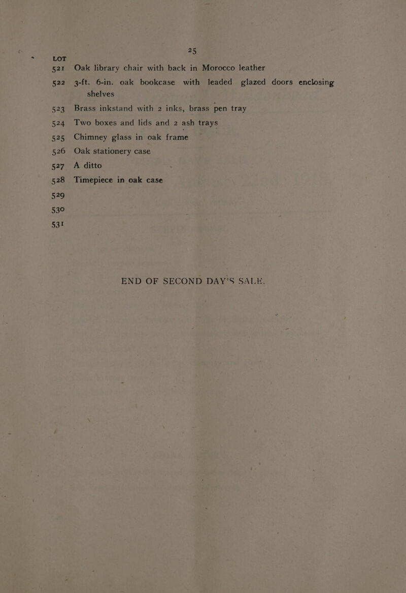 Oak library chair with back in Morocco leather 3-ft. 6-in. oak bookcase with leaded glazed doors enclosing shelves Brass inkstand with 2 inks, brass pen tray Two boxes and lids and 2 ash trays Chimney glass in oak fratne Oak stationery case A ditto Timepiece in oak case END OF SECOND DAY’S SALE.