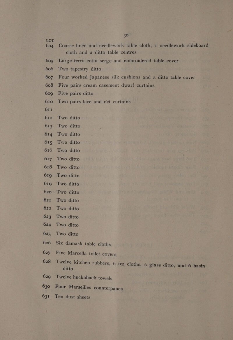 626 627 628 629 630 631 30 Coarse linen and needlework table cloth, 1 needlework sideboard cloth and 2 ditto table centres Large terra cotta serge and embroidered table cover Two tapestry ditto Four worked Japanese silk cushions and a ditto table cover Five pairs cream casement dwarf curtains Five pairs ditto Two pairs lace and net curtains Two ditto Two ditto Two ditto Two ditto Two ditto Two ditto Two ditto Two ditto Two ditto Two ditto Two ditto Two ditto Two ditto Two ditto Two ditto Six damask table cloths Five Marcella toilet covers Twelve kitchen rubbers, 6 tea cloths, 6 glass ditto, and 6 basin ditto Twelve huckaback towels Four Marseilles counterpanes Ten dust sheets