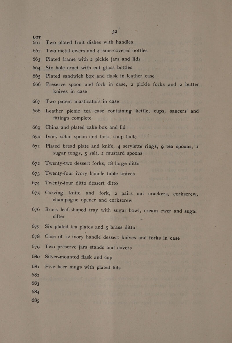 Two plated fruit dishes with handles Two metal ewers and 4 cane-covered bottles Plated frame with 2 pickle jars and lids Six hole cruet with cut glass bottles Plated sandwich box and flask in leather case Preserve spoon and fork in case, 2 pickle forks and 2 butter knives in case Two patent masticators in case Leather picnic tea case containing kettle, cups, saucers and fittings complete China and plated cake box. and lid Ivory salad spoon and fork, soup ladle Plated bread plate and knife, 4 serviette rings, g tea spoons, 1 sugar tongs, 5 salt, 2 mustard spoons Twenty-two dessert forks, 18 large ditto Twenty-four ivory handle table knives Twenty-four ditto dessert ditto Carving knife and fork, 2 pairs nut crackers, corkscrew, champagne opener and corkscrew Brass leaf-shaped tray with sugar bowl, cream ewer and sugar sifter : Six plated tea plates and 5 brass ditto Case of 12 ivory handle dessert knives and forks in case Two preserve jars stands and covers Silver-mounted flask and cup Five beer mugs with plated lids