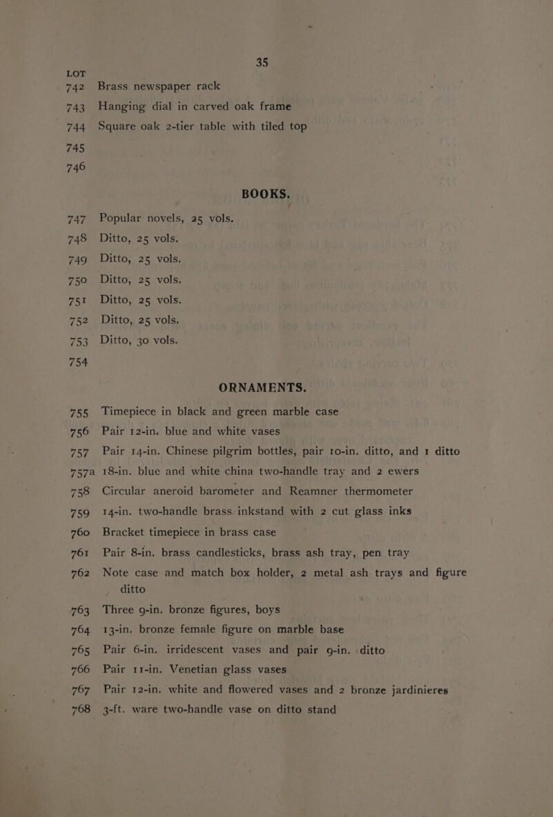 LOT 742 Brass newspaper rack 743 Hanging dial in carved oak frame 744 Square oak 2-tier table with tiled top 745 746 BOOKS. 747 Popular novels, 25 vols, 748 Ditto, 25 vols. 749 Ditto, 25 vols. 750 Ditto, 25 vols. 751 Ditto, 25 vols. 752 Ditto, 25 vols. 753 Ditto, 30 vols. 754 ORNAMENTS. 755 Timepiece in black and green marble case 756 Pair 12-in. blue and white vases 757 Pair 14-in. Chinese pilgrim bottles, pair ro-in. ditto, and 1 ditto 757a 18-in. blue and white china two-handle tray and 2 ewers 758 Circular aneroid barometer and Reamner thermometer 759 14-in. two-handle brass-inkstand with 2 cut glass inks 760 Bracket timepiece in brass case 761 Pair 8-in. brass candlesticks, brass ash tray, pen tray 762 Note case and match box holder, 2 metal ash trays and figure ditto 763 Three g-in. bronze figures, boys 764 13-in. bronze female figure on marble base 765 Pair 6-in. irridescent vases and pair o-in. ditto 766 Pair 11-in. Venetian glass vases 767 Pair 12-in. white and flowered vases and 2 bronze jardinieres 768 3-ft. ware two-handle vase on ditto stand