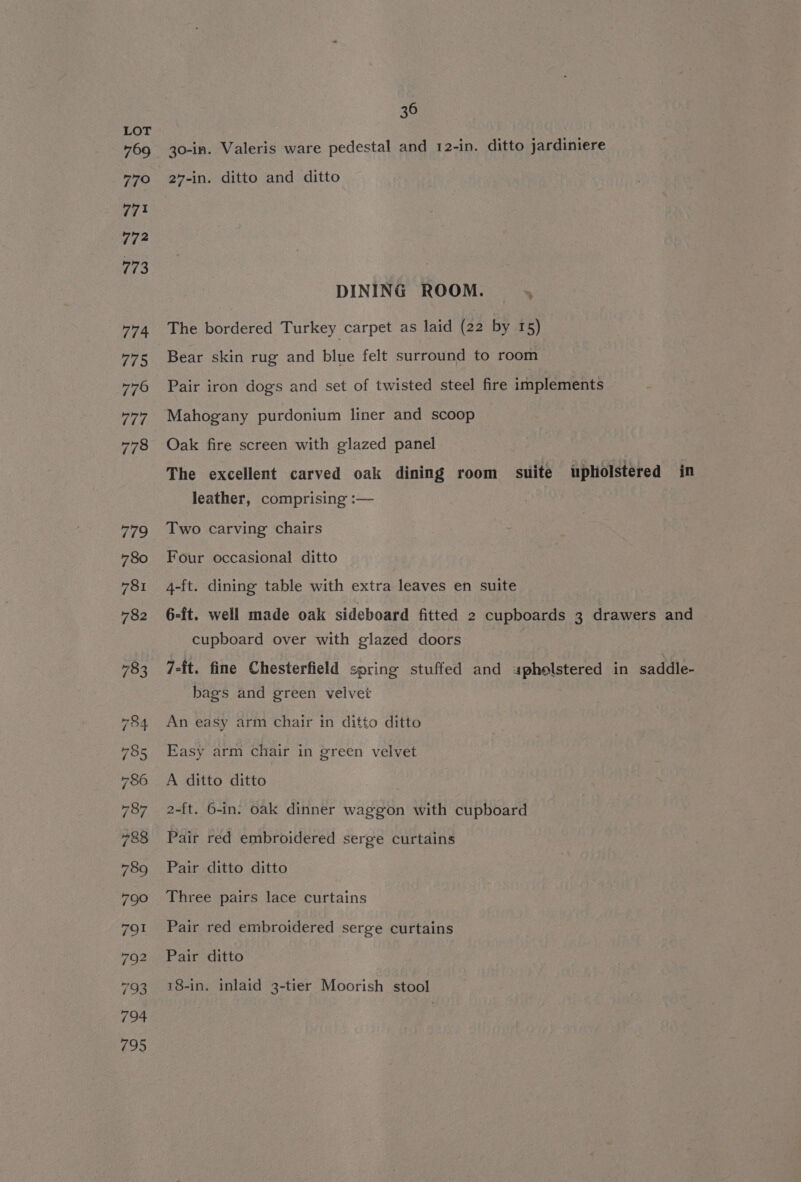 30-in. Valeris ware pedestal and 12-in. ditto jardiniere 27-in. ditto and ditto DINING ROOM. The bordered Turkey carpet as laid (22 by 15) Bear skin rug and blue felt surround to room Pair iron dogs and set of twisted steel fire implements Mahogany purdonium liner and scoop 3 Oak fire screen with glazed panel The excellent carved oak dining room suite upholstered in leather, comprising :— Two carving chairs Four occasional ditto 4-ft. dining table with extra leaves en suite 6-ft. well made oak sideboard fitted 2 cupboards 3 drawers and cupboard over with glazed doors 7-{t. fine Chesterfield spring stuffed and «upholstered in saddle- bags and green velvet An easy arm chair in ditto ditto Easy arm chair in green velvet A ditto ditto 2-ft. 6-in. oak dinner waggon with cupboard Pair red embroidered serge curtains Pair ditto ditto Three pairs lace curtains Pair red embroidered serge curtains Pair ditto 18-in. inlaid 3-tier Moorish stool