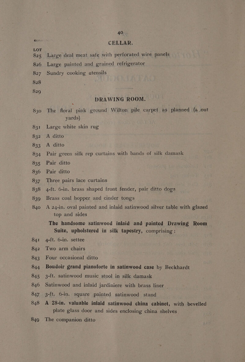 CELLAR. Large deal meat safe with perforated wire panels Large painted and grained refrigerator Sundry cooking utensils DRAWING ROOM. e The floral pink ground Wilton pile carpet as planned (a out yards) Large white skin rug A ditto A ditto Pair green silk rep curtains with bands of silk damask Pair ditto Pair ditto Three pairs lace curtains 4-ft. 6-in. brass shaped front fender, pair ditto dogs Brass coal hopper and cinder tongs A 24-in. oval painted and inlaid satinwood silver table with glazed top and sides The handsome satinwocd inlaid and painted Drawing Room Suite, upholstered in silk tapestry, comprising: 4-ft. 6-in. settee Two arm chairs Four occasional ditto Boudoir grand pianoforte in satinwood case by Beckhardt 3-ft. satinwood music stool in silk damask Satinwood and inlaid jardiniere with brass liner — 3-ft. 6-in. square painted satinwood stand A 28-in. valuable inlaid satinwood china cabinet, with bevelled plate glass door and sides enclosing china shelves. The companion ditto
