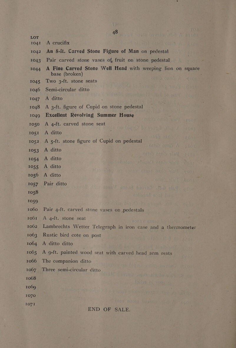 1041 1042 1043 1044 1045 1046 1047 1048 1049 1050 IO51 1052 £053 1054 1055 1056 1057 1058 7089 1060 1001 1062 1063 1064 1065 1066 1067 1068 1069 1070 1071 48 A crucifix An 8-it. Carved Stone Figure of Man on pedestal Pair carved stone vases of fruit on stone pedestal A Fine Carved Stone Well Head with weeping lion on square base (broken) ; Two 3-ft. stone seats Semi-circular ditto A ditto : A 3-ft. figure of Cupid on stone pedestal Excellent Revolving Summer House A 4-ft. carved stone seat A ditto A 5-ft. stone figure of Cupid on pedestal A ditto A ditto A ditto A ditto Pair ditto Pair 4-ft. carved stone vases on pedestals A 4-ft. stone seat Lambrechts Wetter Telegraph in iron case and a thermometer Rustic bird cote on post A ditto ditto A 9-ft. painted wood seat with carved head arm rests The companion ditto Three semi-circular ditto END OF SALE.