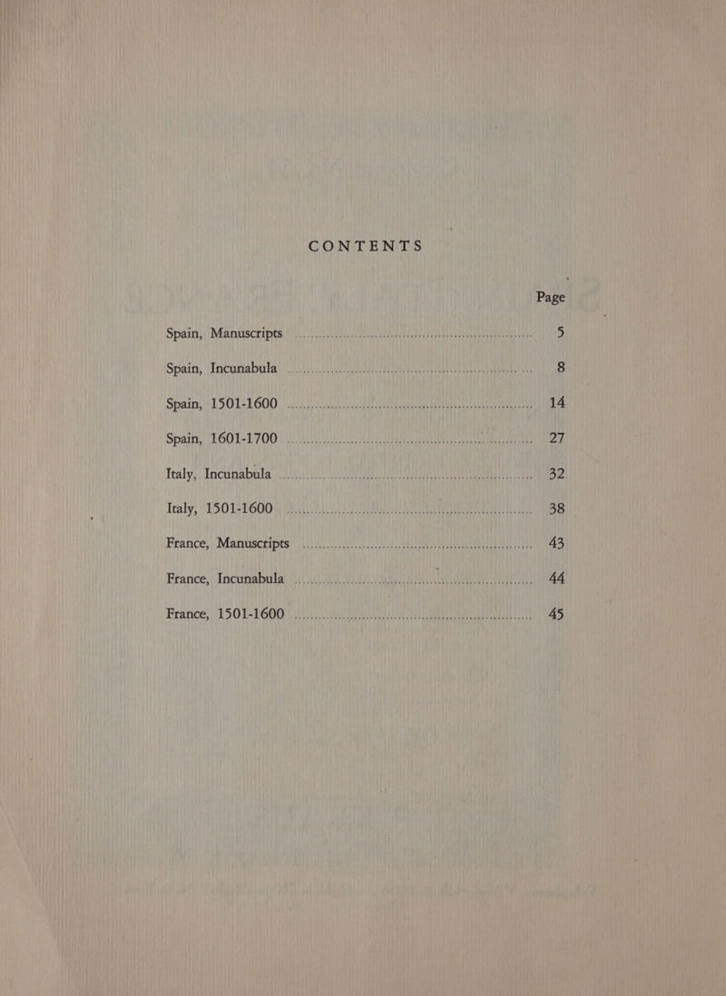 CONTENTS Page Spain; (Manuscripts (ii SUD aU Ee a eet ee 5 Spain, ‘Incumabula! yi OR Eto 8 Spain, ESO LE GOO oa eal. aie eiaden eon eed Get DEAL 14 Spaihs TOOLLTOO: WL ae eet Mah ai 27 Tealy; | Incuriabrila se ae 32 Tealy, 1150152600 1 (QO 4 Ur ent Me ruined 38 France, Manuscripts (iii. G00 lc Ar Ue ee ea La 43 France; Incunabula’ 1.0 es Te ret) 44 Reance; 1501-16008 i OCU a ae nea Loh 45