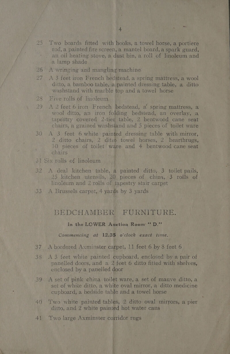 IO eal 30 iss) = ie) KS 1S) Go Os ey 40 4] 4 Two boards fitted with hooks, a towel horse, a portiere rod, a painted fire screen, a mantel board, a spark guard, an oil heating stove, a dust bin, a roll of linoleum and a lamp shade A wringing and mangling machine A 3 feet iron French bedstead, a spring mattress, a wool ditto, a bamboo table,-a:painted dressing table, a ditto washstand with marble top and a towel horse Five rolls of linoleum. A 2 feet 6 iron French bedstead, a spring mattress, a wool ditto, an iron folding bedstead, an overlay, a tapestry covered 2-tier table, 2 bentwood cane seat chairs, a grained washstand and 5 pieces of toilet ware A 3 feet 6 white painted dressing table with mirror, 2 ditto chairs, 2 ditto towel horses, 2 hearthrugs, 10 pieces of toilet ware and 4 bentwood cane seat chairs ix rolls of linoleum A deal kitchen table, a painted ditto, 3 toilet pails, 25 kitchen utensils, 20 pieces of china,-3 rolls of linoleum and 2 rolls of {tapestry stair carpet A Brussels carpet, + yards by 3 yards BEDCHAMBER FURNITURE. In the LOWER Auction Room ‘‘ D.’’ Commencing at 12.35 o'clock exact time. A bordered Axminster carpet, 11 feet 6 by 8 feet 6 A 3 feet white painted cupboard, enclosed by a pair of panelled doors, and a 2 feet 6 ditto fitted with shelves, cnclosed by a panelled door A set of pink ‘china toilet ware, a set of mauve ditto, a set of white ditto, a white oval mirror, a ditto medicine cupboard, a bedside table and a towel horse Two white painted tables, 2 ditto oval mirrors, a pier ditto, and 2 white painted hot water cans ‘Two large Axminster corridor rugs