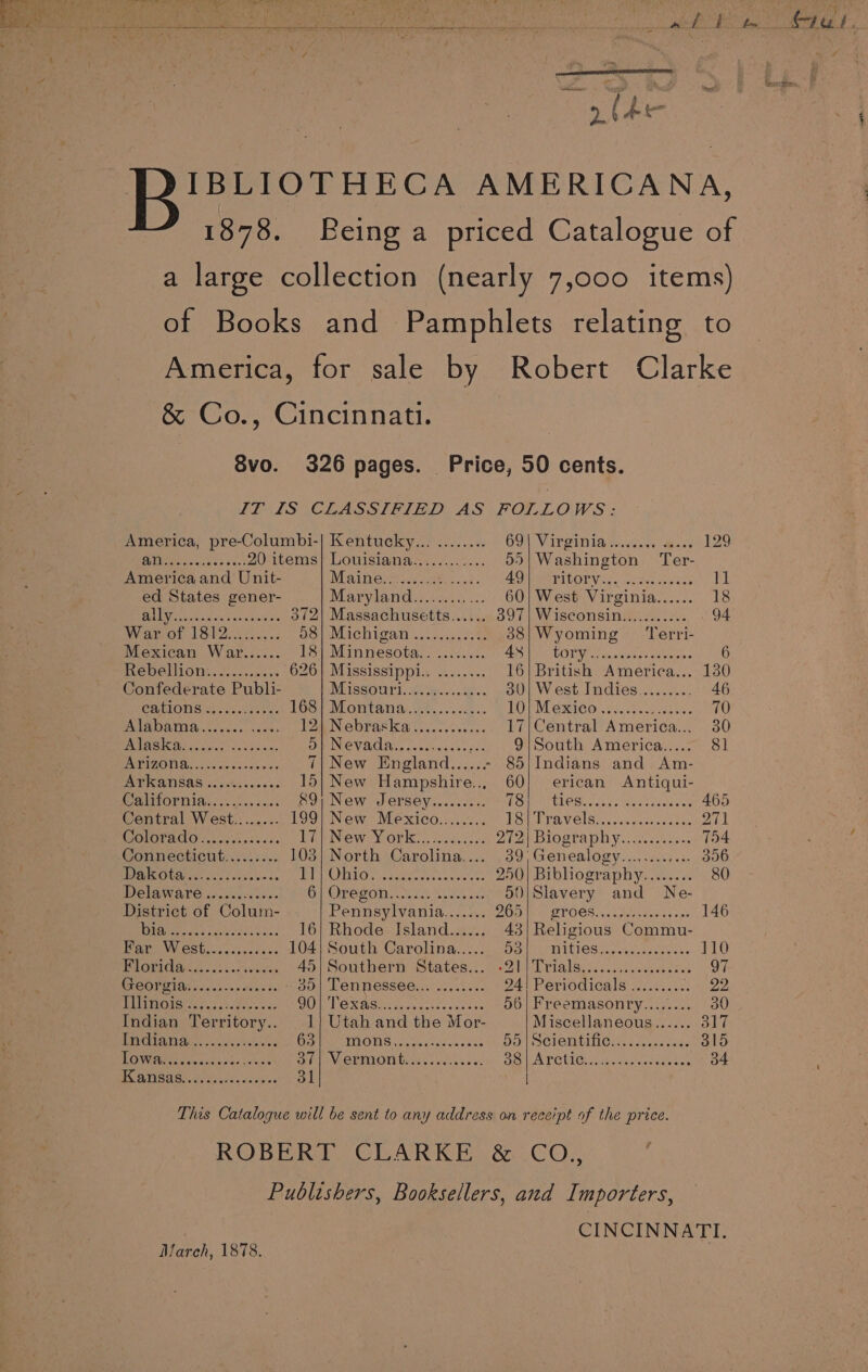 1878. Svo. America, pre-Columbi-| Kentucky... ........ 69) Virginia Su arse 129 lives asiess ce) 20 items} Louisiana............ 55} Washington Ter- America and Unit- Maine: ..o2 Pele AOD MEPIDORV. 4. nctecuipasn DL ed States gener- Maryland i2,c2c40 12: 60| West Virginia...... 18 Padi tes aa etd oe 372) Massachusetts...... 397) Wisconsin........-.. 94 War of 1812... 2... aon Michigaty . csi0c see 38|Wyoming Terri- Mexican War...... TS Minnesotaectiicls AO) TORR 4 gees sateen. 6 Rebellion............ 626] Mississippl.. ........ 16| British America... 130 Confederate Publi- NETSSOUNT. cosh... des. 30| West Indies......... 46 CATION. sscers ye 168} Montana............. 10) Mexico 30.00.00. 70 PARDON ios. vanes 12a Nebraska .5..2....... 17|Central America... 30 ESR MS eek He a DIPINCVACA Vest cets anes ... 9{South America..... 8] PNT BOYNE to. eicenns os 7| New England...... - 85;Indians and Am- Arkansas ............ 15) New Hampshire... 60; erican Antiqui- : MIFLOPIIA so; es casos PUPNGW SOLEOVs.cscde LOW CLCBecatss seotiuedelee 465 Central West........ 199] New Mexico........ He V CLS occ veracte nen 271 GIOTRMO? viv css css Pil New York... jcoccises AEA BIOSTA Veco, eats T54 Connecticut......... 103} North Carolina.... 39, Genealogy............ 356 MEO A ys cos dees was BPO i Oe vegeten tok ase esas 250| Bibliography........ 80 Delaware ............ OVO SOT crak Se 50|Slavery and Ne- District of Colum- Pennsylvania....... DO Wein OT OCS 5 sa tes as oo 146 OO a Pee ee oa 16} Rhode Island...... 43} Religious Commu- SIENA Cd a 104| South Carolina..... DPA ICES hel nanos 110 PAO. 2.. ss. eees, 40/ Southern States... «21 Trials,....... 0006 de 97 GT COP ETT boaas + estene ds - 30| Tennessee... ........ 24! Periodicals ......... hie BP nGts als dele. UA GNSS fC ee ae eR nn 56| Freemasonry........ 30 Indian Territory.. 1} Utah and the Mor- Miscellaneous...... 317 ECKS OE a RE ae Oe INOS... Nokeoraws sas Hd | SCIONEIIC... .4ee. cues 315 DOWER toes tb. ae 3/| Vermont............. Sa LAPCtion eee casas ses 34 HANSA) ds ols onuiee 31 This Catalogue will be sent to any address on receipt of the price. ROBERT CLARKE &amp; CO.,, Publishers, Booksellers, and Importers, CINCINNATI. March, 1878.