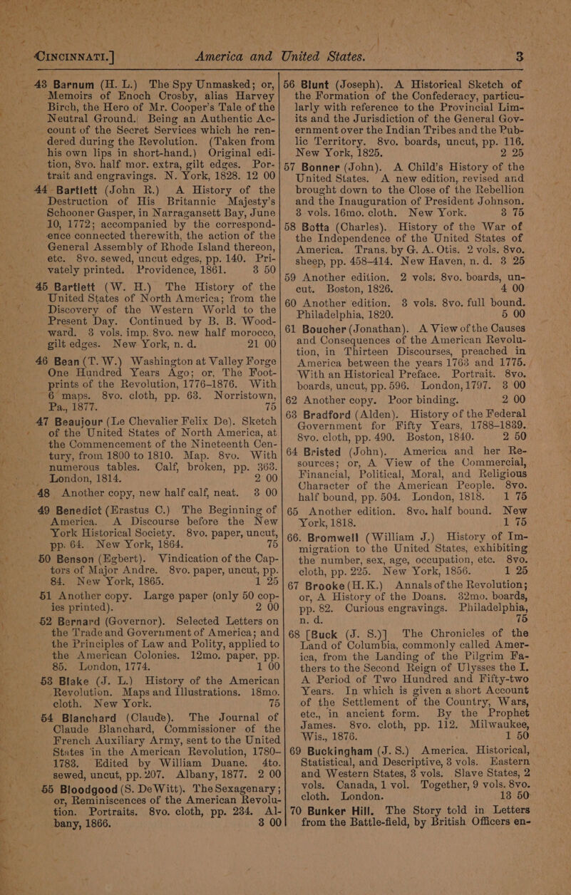 Py * { ee 4 Sea * , ‘ 4 = e . } America and 43 Barnum (H. L.) The Spy Unmasked; or, Memoirs of Enoch Crosby, alias Harvey Birch, the Hero of Mr. Cooper’s Tale of the Neutral Ground. Being an Authentic Ac- count of the Secret Services which he ren- dered during the Revolution. (Taken from his own lips in short-hand.) Original edi- tion, 8vo. half mor. extra, gilt edges. Por- trait and engravings. N. York, 1828. 12 00 44 Bartlett (John R.) A History of the Destruction of His Britannic Majesty’s Schooner Gasper, in Narragansett Bay, June 10, 1772; accompanied by the correspond- ence connected therewith, the action of the General Assembly of Rhode Island thereon, 8vo. sewed, uncut edges, pp. 140. Pri- vately printed. Providence, 1861. 3 50 United States of North America; trom the Discovery of the Western’ World to the Present Day. Continued by B. B. Wood- ward. 38 vols. imp..8vo. new half morocco, gilt edges. New York, n. d. 21 00 46 Bean(T. W.) Washington at Valley Forge One Hundred Years Ago; or, The Foot- prints of the Revolution, 1776-1876. With “6 maps. 8vo. cloth, pp. 63. Norristown, Pa., 1877. 47 Beauiour (Le Chevalier Felix De). Sketch of the United States of North America, at the Commencement of the Nineteenth Cen- tury, from 1800 to 1810. Map. 8vo. With numerous tables. Calf, broken, pp. 368. London, 1814. 2 00 48 _ Another copy, new half calf, neat. 38 00 49 Benedict (Erastus C.) The Beginning of America. A Discourse before the New York Historical Society. 8vo. paper, uncut, pp. 64.. New York, 1864. 75 50 Benson (Egbert). Vindication of the Cap- tors of Major Andre. 8vo. paper, uncut, pp. 84. New York, 1865. 1 25 1 Another copy. Large paper (only 50 cop- ies printed). 2 00 $2 Bernard (Governor). Selected Letters on the Trade and Government of America; and the Principles of Law and Polity, applied to the American Colonies. 12mo. paper, pp. 85. London, 1774. 1 00 53 Blake (J. L.) History of the American Revolution. Maps and Illustrations. 18mo. cloth. New York. 75 54 Blanchard (Claude). The Journal of Claude Blanchard, Commissioner of the French Auxiliary Army, sent to the United States in the American Revolution, 1780- 1788. Edited by William Duane. 4to. sewed, uncut, pp. 207. Albany, 1877. 2 00 55 Bloodgood (S. DeWitt). TheSexagenary ; or, Reminiscences of the American Revolu- tion. Portraits. 8vo. cloth, pp. 234. Al- bany, 1866. / 4 r 3 56 Blunt (Joseph). A Historical Sketch of larly with reference to the Provincial Lim- its and the Jurisdiction of the General Gov- ernment over the Indian Tribes and the Pub- lic Territory. 8vo. boards, uncut, pp. 116. | New York, 1825. 2 25 57 Bonner (John). A Child’s History of the United States. A new edition, revised and brought down to the Close of the Rebellion and the Inauguration of President Johnson. 8 vols. 16mo. cloth. New York. 3 75 58 Botta (Charles). History of the War of the Independence of the United States of America. Trans. by G. A. Otis. 2 vols. 8vo. sheep, pp. 458-414, New Haven, n.d. 3 25 59 Another edition. cut. Boston, 1826. 60 Another edition. 8 vols. 8vo. full bound. Philadelphia, 1820. 5 00 61 Boucher (Jonathan). A View ofthe Causes and Consequences of the American Revolu- tion, in Thirteen Discourses, preached in America between the years 1763 and 1775. With an Historical Preface. Portrait. 8vo. boards, uncut, pp. 596. London,1797. 3 00 62 Another copy. Poor binding. 2 00 63 Bradford (Alden). History of the Federal Government for Fifty Years, 1788-1839. 8vo. cloth, pp. 490. Boston, 1840. 2 50 64 Bristed (John). America and her Re- sources; or, A View of the Commercial, Financial, Political, Moral, and Religious 2 vols. 8vo. boards, un- Character of the American People. 8vo. half bound, pp. 504. London, 1818. 1 75 65 Another edition. 8vo. half bound. New York, 1818. _1 75 66. Bromwell (William J.) History of Im- migration to the United States, exhibiting the number, sex, age, occupation, etc. 8vo. cloth, pp. 225. New York, 1856. 1 25 67 Brooke(H.K.) Annalsofthe Revolution; or, A History of the Doans. 82mo. boards, pp. 82. Curious engravings. Philadelphia, nid, 75 68 [Buck (J. S.)] The Chronicles of the Land of Columbia, commonly called Amer- ica, from the Landing of the Pilgrim Fa- thers to the Second Reign of Ulysses the I. A. Period of Two Hundred and Fifty-two Years. In which is given a short Account of the Settlement of the Country, Wars, etc., in ancient form. By the Prophet James. 8vo. cloth, pp. 112. Milwaukee, Wis., 1876. 1 50 69 Buckingham (J.S.) America. Historical, Statistical, and Descriptive, 8 vols. Eastern and Western States, 3 vols. Slave States, 2 vols. Canada, 1 vol. Together, 9 vols. 8vo. cloth. London. 13 50: 70 Bunker Hill. The Story told in Letters from the Battle-field, by British Officers en-