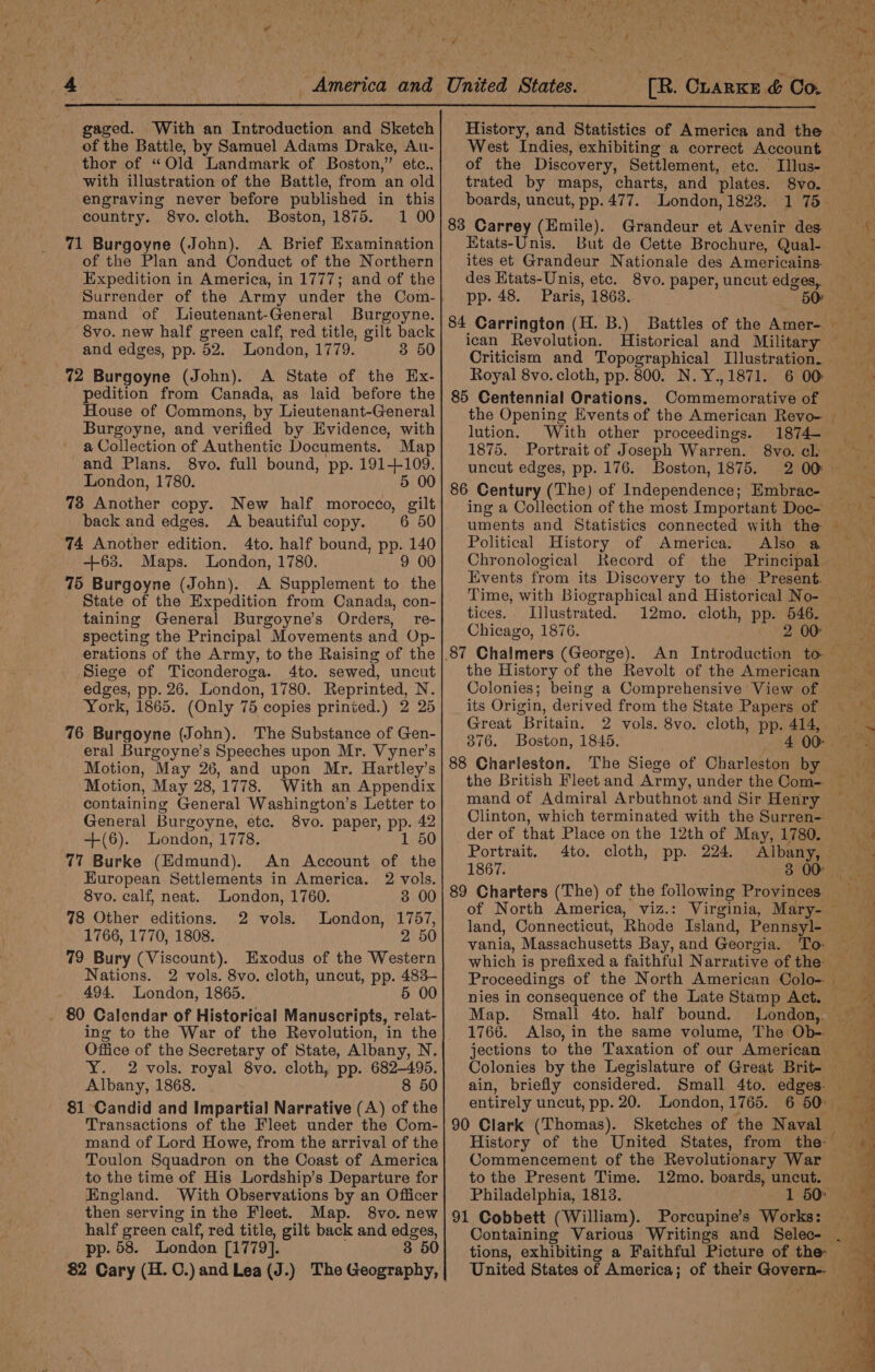 79 Bury (Viscount). Exodus of the Western Nations. 2 vols. 8vo. cloth, uncut, pp. 483- 494. London, 1865. | 5 00 _ 80 Calendar of Historical Manuscripts, relat- ing to the War of the Revolution, in the Office of the Secretary of State, Albany, N. Y. 2 vols. royal 8vo. cloth, pp. 682-495. Albany, 1868. 8 50 81 Candid and Impartial Narrative (A) of the Transactions of the Fleet under the Com- mand of Lord Howe, from the arrival of the Toulon Squadron on the Coast of America to the time of His Lordship’s Departure for England. With Observations by an Officer then serving in the Fleet. Map. 8vo. new half green calf, red title, gilt back and edges, pp. 58. London [1779]. 35 $2 Cary (H.C.)andLea(J.) The Geography, vania, Massachusetts Bay, and Georgia. ean § ae ae a 4 America and United States. [R. Chance &amp;@@ Co ze gaged. With an Introduction and Sketch} History, and Statistics of America and the of the Battle, by Samuel Adams Drake, Au- West Indies, exhibiting a correct Account thor of “Old Landmark of Boston,” etc., of the Discovery, Settlement, etc. Illus- with illustration of the Battle, from an old| trated by maps, charts, and plates. 8vo. engraving never before published in this} boards, uncut, pp.477. London, 1823. 175 country. 8vo. cloth. Boston, 1875. 1 00 83 Carrey (Emile). Grandeur et Avenir des he 71 Burgoyne (John). A Brief Examination| Etats-Unis. But de Cette Brochure, Qual- 3 of the Plan and Conduct of the Northern ites et Grandeur Nationale des Americains. ioe Expedition in America, in 1777; and of the| des Etats-Unis, etc. 8vo. paper, uncut edges, Surrender of the Army under the Com-} pp. 48. Paris, 1863. 50) as mand of Lieutenant-General Burgoyne. , ‘Aca 8vo. new half green calf, red title, gilt tae ig NRA ia an B eet tle von Ene Amer +a d edges, pp. 52. London, 1779. 3 50 ne One ietorical and |i an Seep e. , Criticism and Topographical Illustration. 72 Burgoyne (John). A State of the Ex- Royal 8vo. cloth, pp. 800. N. Y.,1871. 6 00 ” pedition from Canada, as laid before the] 85 Centennial Orations. Commemorative of House of Commons, by Lieutenant-General the Opening Events of the American Revo- Burgoyne, and verified by Evidence, with} lution. With other proceedings. 1874— - a Collection of Authentic Documents. Map| 1875. Portrait of Joseph Warren. 8vo.cl ae Ane hig full bound, pp. a ae uncut edges, pp. 176. Boston, 1875. 200. — Wha pte : 86 Century (The) of Independence; Embrac- cv 78 Another copy. New half morocco, gilt} ing a Cctisetion of the Moat Important Doc= Fis back and edges. A beautiful copy. 6 50| uments and Statisties connected with the 74 Another edition. 4to. half bound, pp. 140| Political History of America. Also a +63. Maps. London, 1780. 9 00 Chronological Record of the Principal. &amp; 75 Burgoyne (John). A Supplement to the Events from its Discovery to the Present. ; State of the Expedition from Canada, con-| ime, with Biographical and Historical No- taining General Burgoyne’s Orders, re- tices. Illustrated. 12mo. cloth, pp. 546. specting the Principal Movements and Op-| Chicago, 1876. 2 00) oe erations of the Army, to the Raising of the |,87 Chalmers (George). An Introduction to Siege of Ticonderoga. 4to. sewed, uncut| the History of the Revolt of the American edges, pp. 26. London, 1780. Reprinted, N. Colonies; being a Comprehensive View of — eit York, 1865. (Only 75 copies printed.) 2 25] its Origin, derived from the State Papers of My 76 Burgoyne (John). The Substance of Gen- a rebeces ie Yok Ovo 2 rae ot eral Burgoyne’s Speeches upon Mr. Vyner’s j a We eee } ay. Motion, May 26, and upon Mr. Hartley’s| 88 Charleston. The Siege of Charleston by = Motion, May 28,1778. With an Appendix the British Fleet and Army, under the Com. isha containing General Washington’s Letter to mand of Admiral Arbuthnot and Sir Henry iy General Burgoyne, etc. 8vo. paper, pp. 42 Clinton, which terminated with the Surren- -+(6). London, 1778. 1 50| der of that Place on the 12th of May, 1780. 9 ! Portrait. 4to. cloth, pp. 224. Albany, 77 Burke (Edmund). An Account of the| ja 3 OO European Settlements in America. 2 vols. i . ‘ sh is 8vo. calf, neat. London, 1760. 3 00| 89 Charters (The) of the following Provinces = 78 Other editions. 2 vols. London, 1757 of North Amerite, vit: ie ae 1766. 1770. 1808. : ’ 9 5G land, Connecticut, Rhode Island, Pennsyl- ) ’ ‘A &gt; Map. Small 4to. half bound. London, 1766. Also, in the same volume, The Ob- jections to the Taxation of our American Colonies by the Legislature of Great Brit- ain, briefly considered. Small 4to. edges. 90 Clark (Thomas). Sketches of the Naval Commencement of the Revolutionary War to the Present Time. 12mo. boards, uncut. Philadelphia, 1813. 91 Cobbett (William). Porcupine’s Works: Containing Various Writings and Selec-