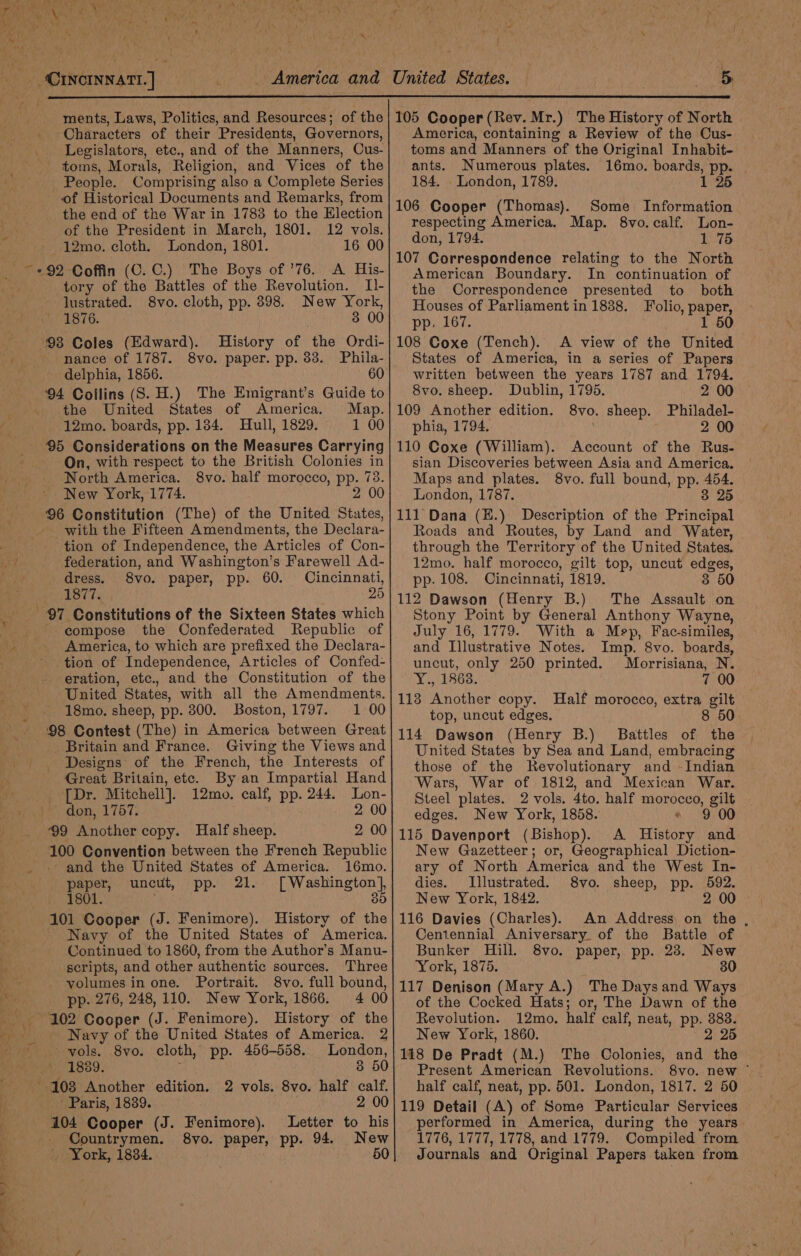 ie ‘Characters of their Presidents, Governors, Legislators, etc., and of the Manners, Cus. toms, Morals, Religion, and Vices of the People. Comprising also a Complete Series of Historical Documents and Remarks, from _ the end of the War in 1783 to the Election of the President in March, 1801. 12 vols. 12mo. cloth. London, 1801. 16 00 ~ 292 Coffin (C.C.) The Boys of ’76. A His- tory of the Battles of the Revolution. Il- lustrated. 8vo. cloth, pp. 398. New York, 1876. 3 00 98 Coles (Edward). History of the Ordi- nance of 1787. 8vo. paper. pp. 83. Phila- delphia, 1856. 60 94 Collins (S. H.) The Emigrant’s Guide to «the United States of America. Map. 12mo. boards, pp. 184. Hull, 1829. 1 00 95 Considerations on the Measures Carrying On, with respect to the British Colonies in North America. 8vo. half morocco, pp. 73. New York, 1774. 96 Constitution (The) of the United States, with the Fifteen Amendments, the Declara- tion of Independence, the Articles of Con- : $i federation, and Washington's Farewell Ad- Ky dress. 8vo. paper, pp. 60. Cincinnati, 1877. 25 7 Constitutions of the Sixteen States which compose the Confederated Republic of America, to which are prefixed the Declara- ~ tion of Independence, Articles of Confed- - eration, etc., and the Constitution of the United States, with all the Amendments. 18mo, sheep, pp. 300. Boston, 1797. 1 00 98 Contest (The) in America between Great Britain and France. Giving the Views and Designs of the French, the Interests of Great Britain, etc. By an Impartial Hand _ [Dr. Mitchell]. 12mo. calf, pp. 244. Lon- _~ don, 1757. 2 00 99 Another copy. Half sheep. 2 00 100 Convention between the French Republic _ and the United States of America. 16mo. paper, uncut, pp. 21. [Washington], 1801. 85 101 Cooper (J. Fenimore). History of the - Navy of the United States of America. Boatinned to 1860, from the Author’s Manu- ‘scripts, and other authentic sources. Three volumes in one. Portrait. 8vo. full bound, i pp. 276, 248, 110. New York, 1866. 4 00 102 Cooper (J. Fenimore). History of the i v, - Navy of the United States of America. 2 Maie vols. .8vo. cloth, pp. 456-558. London, 1889. 8 50 '-103 Another edition. 2 vols. 8vo. half calf. } Paris, 1839. 2 00 104 Cooper (J. Fenimore). Letter to his &gt; - Countrymen. By. ‘paper, pp. 94. New i ' York, 18384. 50 America, containing a Review of the Cus- toms and Manners of the Original Inhabit- ants. Numerous plates. 16mo. boards, pp. 184. _ London, 1789. 1 25 106 Cooper (Thomas). Some Information respecting America. Map. 8vo.calf. Lon- don, 1794. 1 75 107 Correspondence relating to the North American Boundary. In continuation of the Correspondence presented to both Houses of Parliament in 1838. Folio, paper, pp. 167. 1 50 108 Coxe (Tench). A view of the United States of America, in a series of Papers written between the years 1787 and 1794. 8vo. sheep. Dublin, 1795. 2 00 109 Another edition. 8vo. sheep. Philadel- phia, 1794. 2 00 110 Coxe (William). Account of the Rus- sian Discoveries between Asia and America. Maps and plates. 8vo. full bound, pp. 454. London, 1787. 3 25 111 Dana (H.) Description of the Principal Roads and Routes, by Land and Water, through the Territory of the United States. 12mo. half morocco, gilt top, uncut edges, pp. 108. Cincinnati, 1819. 3 50 112 Dawson (Henry B.) The Assault on Stony Point by General Anthony Wayne, July 16, 1779. With a Mey, Fac-similes, and Illustrative Notes. Imp. 8vo. boards, uncut, only 250 printed. Morrisiana, N. Y., 1863. 7 00 1138 Another copy. Half morocco, extra gilt top, uncut edges. 8 50 114 Dawson (Henry B.) Battles of the United States by Sea and Land, embracing those of the Revolutionary and -Indian Wars, War of 1812, and Mexican War. Steel plates. 2 vols. 4to. half morocco, gilt edges. New York, 1858. 9 00 115 Davenport (Bishop). A History and New Gazetteer; or, Geographical Diction- ary of North America and the West In- dies. Illustrated. 8vo. sheep, pp. 592. New York, 1842. 2 00 116 Davies (Charles). An Address, on the , Centennial Aniversary. of the Battle of Bunker Hill. 8vo. paper, pp. 23. New York, 1875. 30 117 Denison (Mary A.) The Days and Ways of the Cocked Hats; or, The Dawn of the Revolution. 12mo. half calf, neat, pp. 3838. New York, 1860. 2 25 118 De Pradt (M.) The Colonies, and the Present American Revolutions. half calf, neat, pp. 501. London, 1817. 2 50 119 Detail (A) of Some Particular Services erformed in America, during the years 1776, 1777, 1778, and 1779. Compiled from Journals and Original Papers taken from