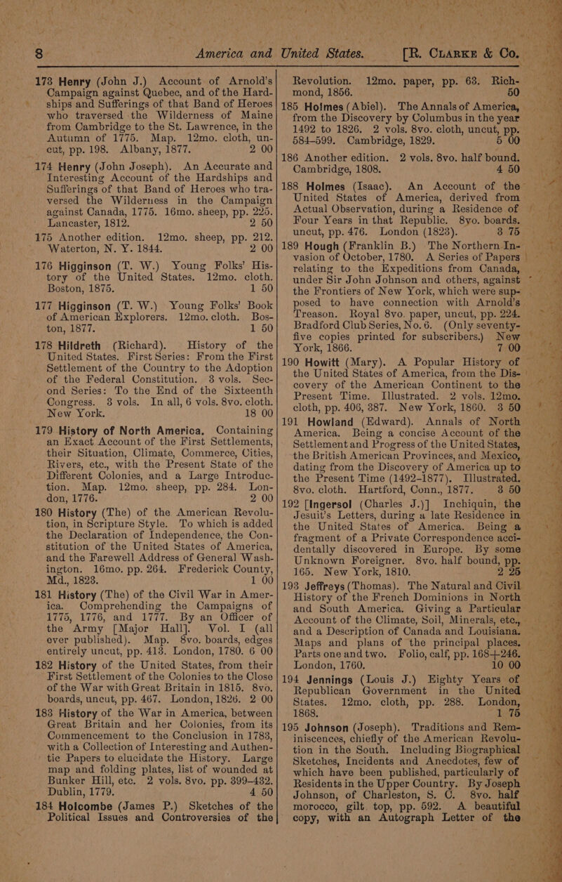 173 Henry (John J.) Account of Arnold’s Campaign against Quebec, and of the Hard- ships and Sufferings of that Band of Herves who traversed the Wilderness of Maine from Cambridge to the St. Lawrence, in the Autumn of 1775. Map. 12mo. cloth, un- cut, pp. 198. Albany, 1877. 0 174 Henry (John Joseph). An Accurate and Interesting Account of the Hardships and Sufferings ‘of that Band of Heroes who tra- versed the Wilderness in the Campaign against Canada, 1775. 16mo. sheep, pp. Wie Lancaster, 1812. 25 175 Another edition. 12mo. sheep, pp. 212. Waterton, N. Y. 1844. 2 00 176 Higginson (T. W.) Young Folks’ His- tory of the United States. 12mo. cloth. Boston, 1875. 1 50 177 Higginson (T. W.) Young Folks’ Book of American Explorers. 12mo.cloth. Bos- ton, 1877. 1 50 178 Hildreth (Richard). History of the United States. First Series: From the First Settlement of the Country to the Adoption of the Federal Constitution. 38 vols. Sec- ond Series: To the End of the Sixteenth Congress. 38 vols. In all, 6 vols. 8vo. cloth. New York. 18 00 179 History of North America, Containing an Exact Account of the First Settlements, their Situation, Climate, Commerce, Cities, Rivers, etc., with the Present State of the Different Colonies, and a Large Introduc- tion. Map. 12mo. sheep, pp. 284. Lon- don, 1776. 2 00 180 History (The) of the American Revolu- tion, in Scripture Style. To which is added the Declaration of Independence, the Con- stitution of the United States of America, and the Farewell Address of General Wash- ington. 16mo. pp. 264. Frederick County, Md., 18238. 1 00 181 History (The) of the Civil War in Amer- ica. Comprehending the Campaigns of 1775, 1776, and 1777. By an Officer of the Army [Major Hall]. Vol. I (all ever published). Map. 8vo. boards, edges entirely uncut, pp. 4138. London, 1780. 6 00 182 History of the United States, from their - First Settlement of the Colonies to the Close of the War with Great Britain in 1815. 8vo. boards, uncut, pp. 467. London, 1826. 2 00 183 History of the War in America, between Great Britain and her Colonies, from its Commencement to the Conclusion in 1783, with a Collection of Interesting and Authen- ' tie Papers to elucidate the History. Large map and folding plates, list of wounded at Bunker Hill, etc. 2 vols. 8vo. pp. 399-4382. Dublin, 1779. 4 50 184 Holcombe (James P.) Sketches of the Political Issues and Controversies of the Revolution. mond, 1856. 185 Holmes (Abiel). from the Discovery by Columbus in the year 584-599. 186 Another edition. Cambridge, 1808. 188 Holmes (Isaac). United States of America, derived from Actual Observation, during a Residence of Four Years in that Republic. 8vo. boards. uncut, pp. 476. London (1823). 3 75 189 Hough (Franklin B.) -The Northern In- vasion of October, 1780. A Series of Papers relating to the Expeditions from Canada, Cambridge, 1829. 2 vols. 8vo. half bound. posed to have connection with Arnold’s Treason. Royal 8vo. paper, uncut, pp. 224. Bradford Club Series, No.6. (Only seventy- five copies printed for subscribers.) York, 1866. 190 Howitt (Mary). the United States of America, from the Dis- covery of the American Continent to the Present Time. Illustrated. 2 vols. 12mo. cloth, pp. 406, 387. New York, 1860. 3 50 191 Howland (Edward). Annals of North America. Being a concise Account of the Settlement and Progress of the United States, 7 00 dating from the Discovery of America up to the Present Time (1492-1877). 8vo. cloth. Hartford, Conn., 1877. Jesuit’s Letters, during a late Residence in the United States of America. fragment of a Private Correspondence acci- dentally discovered in Europe. Unknown Foreigner. 165. New York, 1810. 193 Jeffreys (Thomas). and South America. Giving a Particular and a Description of Canada and Louisiana. Maps and plans of the principal places, Parts one andtwo. Folio, calf, pp. war London, 1760. 0 00 194 Jennings (Louis J.) Highty is of Republican Government States. 12mo. cloth, pp. 288. 1868. 1 75 195 Johnson (Joseph). Traditions and Rem- iniscences, chiefly of the American Revolu- London, re ee a ea SSIS tfeing 2S ; i OE os ai aad C2: « ee yt ee = FE Ee ae fp eee ae NE ae ar. +; = 8 Sketches, Incidents and Anecdotes, few of which have been published, particularly of Residents in the Upper Country. By Joseph Johnson, of Charleston, S. C. 8vo. half morocco, gilt top, pp. 592. &lt;A beautiful