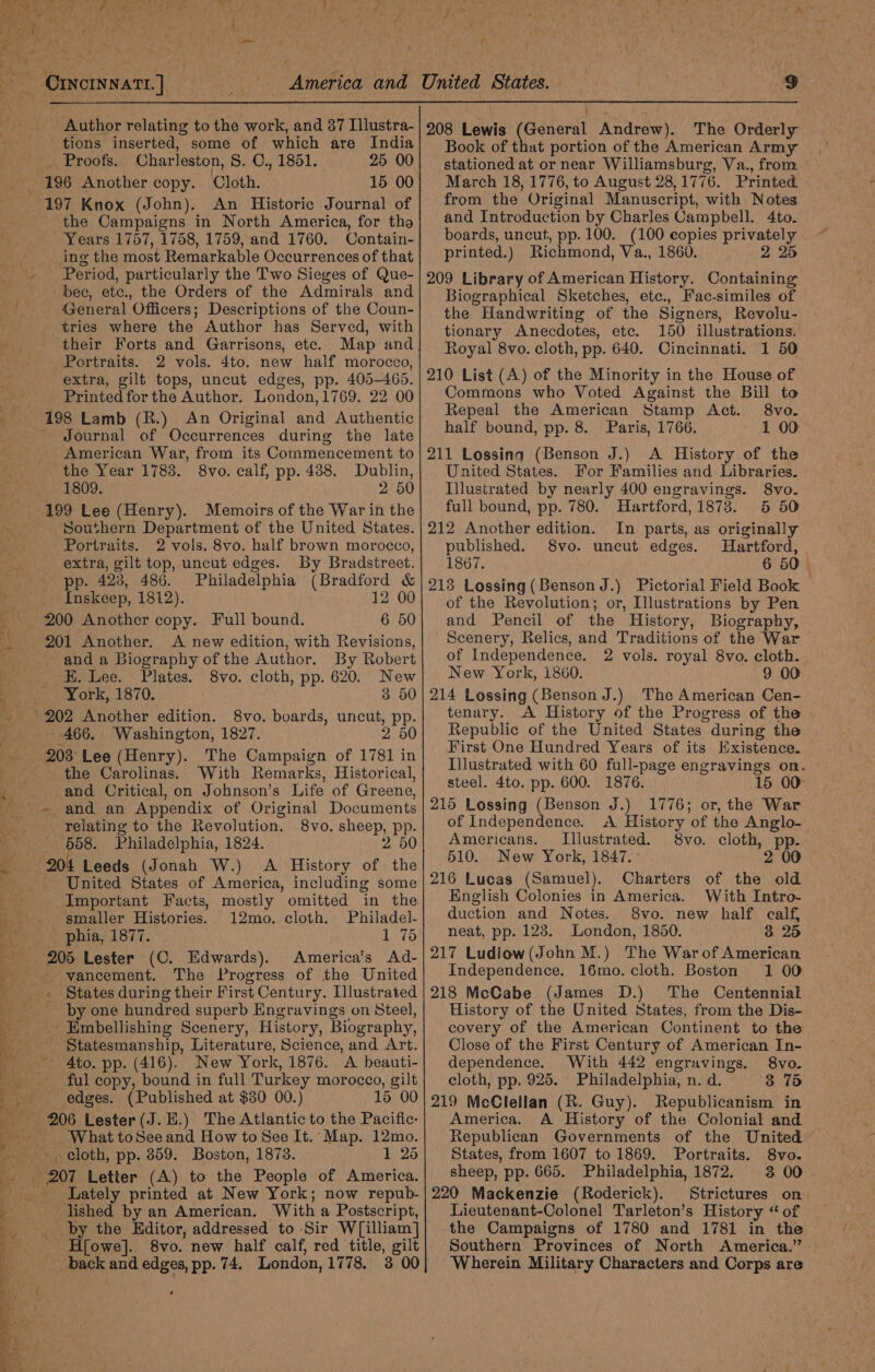 Author relating to the work, and 87 Illustra- tions inserted, some of which are India aU roots. Charleston, 8. C., 1851. 25 00 197 Knox (John). An Historic Journal of the Campaigns in North America, for tha Years 1757, 1758, 1759, and 1760. Contain- ing the most Remarkable Occurrences of that 0 ‘bec, etc., the Orders of the Admirals and General Officers; Descriptions of the Coun- tries where the Author has Served, with their Forts and Garrisons, etc. Portraits. 2 vols. 4to. new half morocco, extra, gilt tops, uncut edges, pp. 405-465. Printed for the Author. London, 1769. 22 00 198 Lamb (R.) An Original and Authentic ~ Journal of Occurrences during the late American War, from its Commencement to the Year 1783. 8vo. calf, pp. 438. Dublin, 1809. 2 50 199 Lee (Henry). Memoirs of the War in the Southern Department of the United States. Portraits. 2 vols. 8vo. half brown morocco, extra, gilt top, uncut edges. By Bradstreet. pp. 423, 486. Philadelphia (Bradford &amp; Inskeep, 1812). 12 00 200 Another copy. Full bound. 201 Another. A new edition, with Revisions, and a Biography of the Author. By Robert EK. Lee. Plates. 8vo. cloth, pp. 620. New York, 1870. 3 50 8vo. boards, uncut, Pp- - 466. Washington, 1827. 2 50 The Campaign of 1781 in the Carolinas. With Remarks, Historical, and Critical, on Johnson’s Life of Greene, - relating to the Revolution. 558. Philadelphia, 1824. 204 Leeds (Jonah W.) A History of the United States of America, including some Important Facts, mostly omitted in the smaller Histories. 12mo. cloth. Philadel- phia, 1877. 1 75 ep Lester (C. Edwards). America's Ad- vancement. The Progress of the United States during their First Century. Illustrated by one hundred superb Engravings on Steel, - Embellishing Scenery, History, Biography, _ Statesmanship, Literature, Science, and Art. *- Ato. pp. (416). New York, 1876. A beauti- ful copy, bound in full Turkey morocco, gilt ~ edges. (Published at $30 00.) 15 00 206 Lester (J.H.) The Atlantic to the Pacific- _ What toSee and How to See It. Map. 12mo. _ cloth, pp. 859. Boston, 1878. 1 25 +207 Letter (A) to the People of America. _ Lately printed at New York; now repub- lished by an American, With a Postscript, _ by the Editor, addressed to Sir W[illiam] H[owe]. 8vo. new half calf, red title, gilt 8vo. sheep, pp. 2 50 9 eee , 208 Lewis (General Andrew). The Orderly Book of that portion of the American Army stationed at or near Williamsburg, Va., from March 18, 1776, to August 28,1776. Printed from the Original Manuscript, with Notes and Introduction by Charles Campbell. 4to. boards, uncut, pp. 100. (100 copies privately printed.) Richmond, Va., 1860. 2 25 209 Library of American History. Containing Biographical Sketches, etc., Fac-similes of the Handwriting of the Signers, Revolu- tionary Anecdotes, etc. 150 illustrations. Royal 8vo. cloth, pp. 640. Cincinnati. 1 50 210 List (A) of the Minority in the House of Commons who Voted Against the Bill to Repeal the American Stamp Act. 8vo. half bound, pp. 8. Paris, 1766. 1 00 211 Lossing (Benson J.) A History of the United States. For Families and Libraries. Illustrated by nearly 400 engravings. 8vo. full bound, pp. 780. Hartford, 1873. 5 50 212 Another edition. In parts, as originally published. 8vo. uncut edges. Hartford, 1867. 6 50. 213 Lossing(Benson J.) Pictorial Field Book of the Revolution; or, Illustrations by Pen and Pencil of the History, Biography, Scenery, Relics, and Traditions of the War of Independence. 2 vols. royal 8vo. cloth. New York, i860. 9 00 214 Lossing (Benson J.) The American Cen- tenary. A History of the Progress of the Republic of the United States. during the First One Hundred Years of its Existence. Illustrated with 60 full-page engravings on. steel. 4to. pp. 600. 1876. 15 00° 215 Lossing (Benson J.) 1776; or, the War of Independence. &lt;A History of the Anglo-— Americans. — Illustrated. 8vo. cloth, pp. 510. New York, 1847. ° 2 00 216 Lucas (Samuel). Charters of the old English Colonies in America. With Intro- duction and Notes. 8vo. new half calf, neat, pp. 123. London, 1850. 3 25 217 Ludlow(John M.) The War of American Independence. 16mo. cloth. Boston 1 00 218 McCabe (James D.) The Centennial History of the United States, from the Dis- covery of the American Continent to the Close of the First Century of American In- dependence. With 442 engravings, 8vo. cloth, pp. 925. Philadelphia, n. d. 3 75 219 McClellan (R. Guy). Republicanism in America. A History of the Colonial and Republican Governments of the United States, from 1607 to 1869. Portraits. 8vo. sheep, pp. 665. Philadelphia, 1872. 3 00 220 Mackenzie (Roderick). Strictures on Lieutenant-Colonel Tarleton’s History “ of the Campaigns of 1780 and 1781 in the Southern Provinces of North America.” — Wherein Military Characters and Corps are