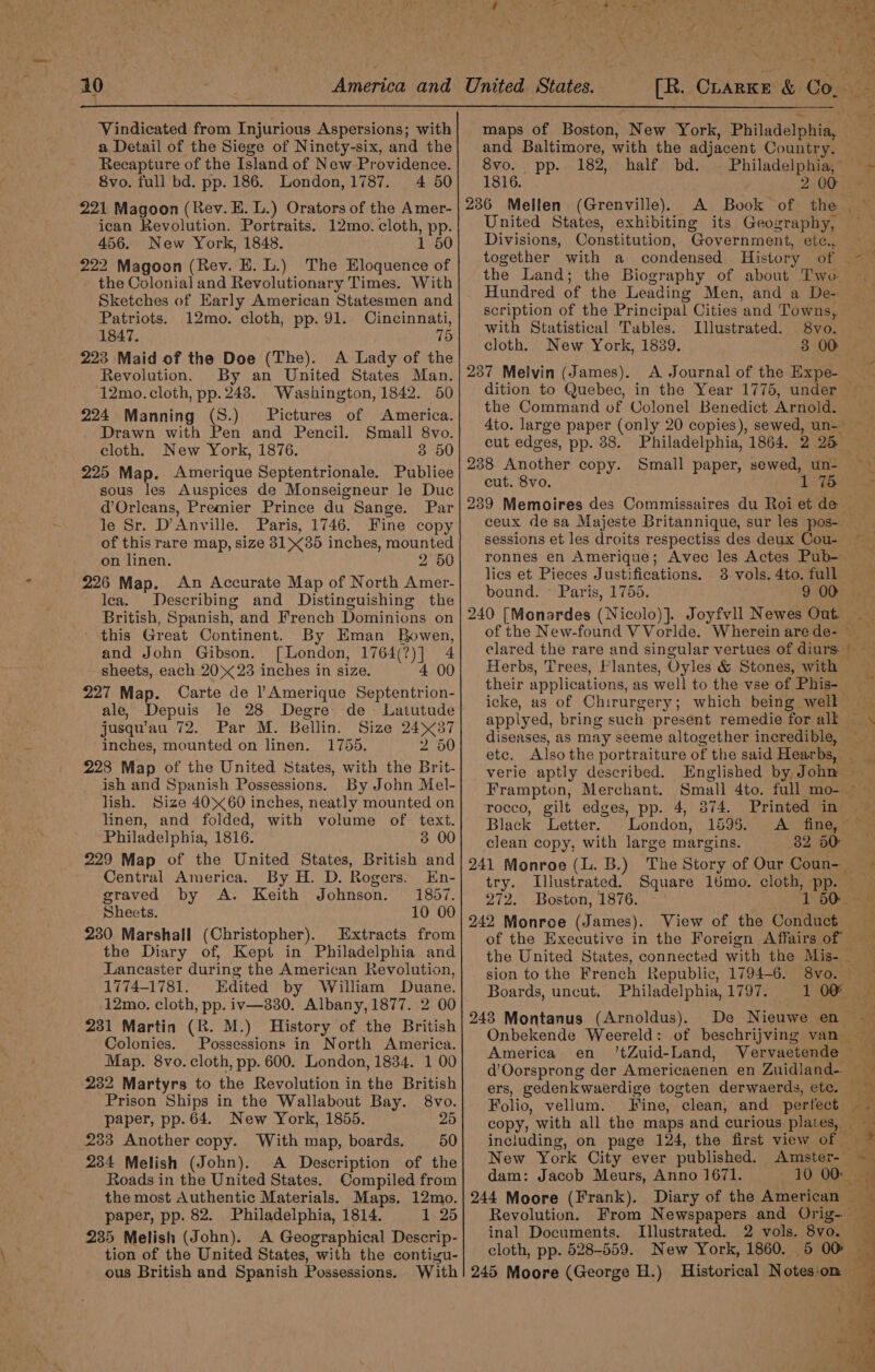 Vindicated from Injurious Aspersions; with a Detail of the Siege of Ninety-six, and the Recapture of the Island of New Providence. 8vo. full bd. pp. 186. London, 1787. 4 50 221 Magoon (Rev. E. L.) Orators of the Amer- ican Revolution. Portraits. 12mo. cloth, pp. 456. New York, 1848. 1 50 222 Magoon (Rev. E. L.) The Eloquence of the Colonial and Revolutionary Times. With Sketches of Early American Statesmen and Patriots. 12mo. cloth, pp. 91. Cincinnati, 1847. 75 223 Maid of the Doe (The). A Lady of the Revolution. By an United States Man. ‘12mo. cloth, pp. 243. Washington, 1842. 50 224 Manning (S.) Pictures of America. Drawn with Pen and Pencil. Small 8vo. cloth. New York, 1876. 3 50 225 Map. Amerique Septentrionale. Publiee sous les Auspices de Monseigneur le Duc d’Orleans, Premier Prince du Sange. Par le Sr. D’Anville. Paris, 1746. Fine copy of this rare map, size 3135 inches, mounted on linen. 2 50 226 Map. An Accurate Map of North Amer- lea. Describing and Distinguishing the British, Spanish, and French Dominions on this Great Continent. By Eman Bowen, and John Gibson. [London, 1764 1 4 sheets, each 2023 inches in size. 00 227 Map. Carte de l Amerique sich ibe: ale, Depuis le 28 Degre- de Latutude jusqu’au 72. Par M. Bellin. Size 2437 inches, mounted on linen. 1755. 2 50 228 Map of the United States, with the Brit- ish and Spanish Possessions. By John Mel- lish. Size 4060 inches, neatly mounted on linen, and folded, with volume of text. Philadelphia, 1816, 3 00 229 Map of the United States, British and Central America. By H. D. Rogers. En- graved by A. Keith Johnson. 1857 Sheets. 10 00 230 Marshall (Christopher). Extracts from the Diary of, Kept in Philadelphia and Lancaster during the American Revolution, 1774-1781. Edited by William Duane. 12mo. cloth, pp. iv—330. Albany, 1877. 2 00 231 Martin (BR. M.) History of the British Colonies. Possessions in North America. Map. 8vo. cloth, pp. 600. London, 1834. 1 00 232 Martyrs to the Revolution in the British Prison Ships in the Wallabout Bay. 8vo. paper, pp. 64. New York, 1855. 25 233 Another copy. With map, boards. 50 234 Melish (John). A Description of the Roads in the United States. Compiled from the most Authentic Materials. Maps. 12mo. paper, pp. 82. Philadelphia, 1814. 1 25 235 Melish (John). A Geographical Descrip- tion of the United States, with the contigu- ous British and Spanish Possessions. With [R. CLarKe &amp; Co, ee maps of Boston, ne York, Philadelpnide and Baltimore, with the adjacent Country: 7 8vo. pp.. 182, half bd. Philadelphia, — - 1816. 200 © A. Book “of the ,.~ United States, exhibiting its Geography, Divisions, Constitution, Government, etc., _ together with a condensed History of ame the Land; the Biography of about Two Hundred of the Leading Men, and a De- scription of the Principal Cities and Towns, with Statistical Tables. Illustrated. 8vo. cloth. New York, 1839. 3 00 | A Journal of the Expe- dition to Quebec, in the Year 1775, under the Command of Colonel Benedict Arnold. 4to. large paper (only 20 copies), sewed, un-~ cut edges, pp. 88. Philadelphia, 1864. 2 25 cut. 8vo. ceux de sa Majeste Britannique, sur les pos- sessions et les droits respectiss des deux Cou- ~ ronnes en Amerique; Avec les Actes Pub- — lies et Pieces Justifications. 38 vols. 4to. full — bound. ~ Paris, 1755. 9 00) % of the New-found V Vorlde. Wherein are de- — ie elared the rare and singular vertues of diurs — Herbs, Trees, Flantes, Oyles &amp; Stones, with their applications, as well to the vse of Phis- icke, as of Chirurgery; which being well applyed, bring such present remedie for aloe diseases, as may seeme altogether incredible, ae etc. Alsothe portraiture of the said Hearbs, i verie aptly described. Englished by John Frampton, Merchant. Small 4to. full mo-_ ip re rocco, gilt edges, pp. 4, 374. Printed in Black Letter. London, 1595. A fine, clean copy, with large margins. 32 50° | try. Illustrated. Square 1lbmo. cloth, No | 272. Boston, 1876. —- 50 View of the Ree rr. of the Executive in the Foreign Affairs of the United States, connected with the Mis- sion to the French Republic, 1794-6. 8vo. © Boards, uncut. Philadelphia, 1797. 1:08); De Nieuwe en &lt;a Onbekende Weereld: of beschrijving van America en ’tZuid-Land, Vervaetende ; “a d’Oorsprong der Americaenen en Zuidiand-. as ers, gedenkwaerdige togten derwaerds, ete. Folio, vellum. Fine, “clean, and perfect ~~ copy, with all the maps and curious plates, including, on page 124, the first view of — New York City ever published. Amster-* = dam: Jacob Meurs, Anno 1671. 10 00ers Diary of the American Revolution. From Newspapers and Orig- _ inal Documents. Illustrated. 2 vols. 8vo.