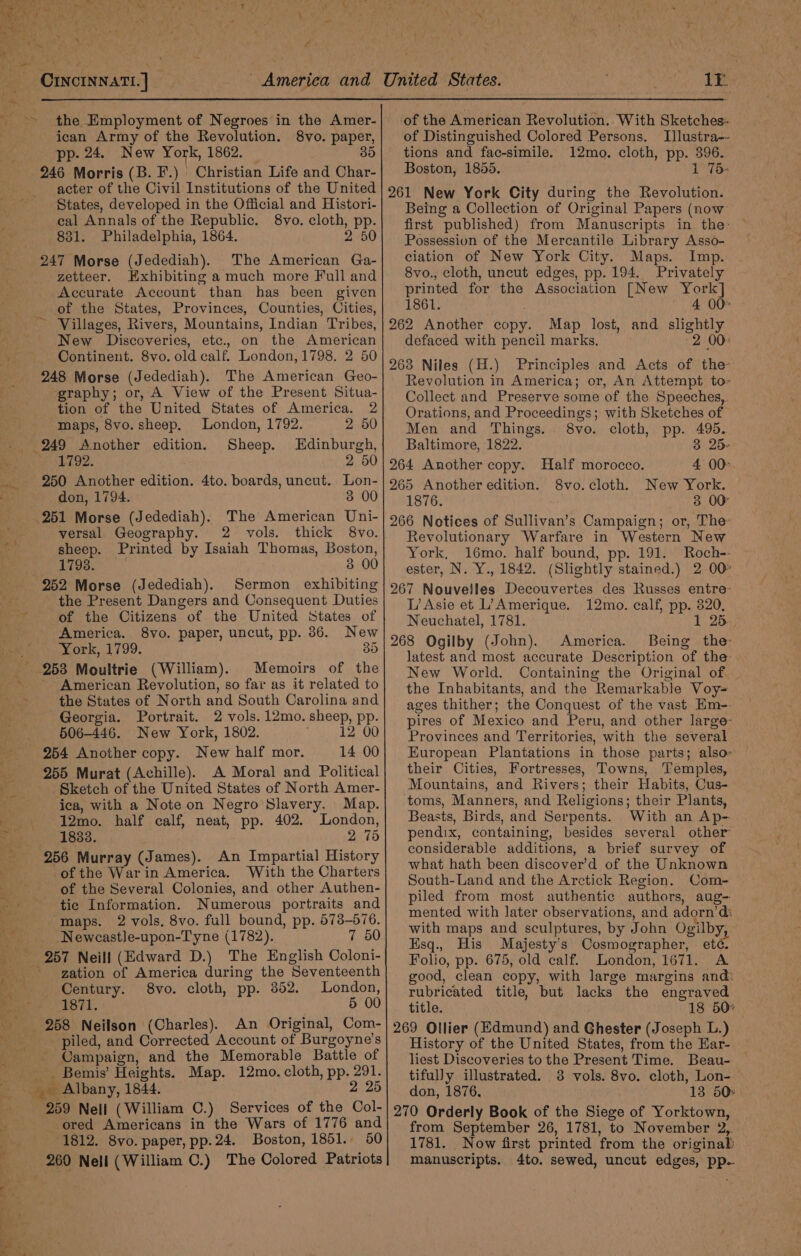 be aah CINCINNATI. | ican Army of the Revolution. 8vo. paper, pp. 24. New York, 1862. 35 246 Morris (B. F.) Christian Life and Char- acter of the Civil Institutions of the United States, developed in the Official and Histori- cal Annals of the Republic. 8vo. cloth, pp. 831. Philadelphia, 1864. 2 50 247 Morse (Jedediah). The American Ga- zetteer. Exhibiting a much more Full and Accurate Account than has been given of the States, Provinces, Counties, Cities, ~ Villages, Rivers, Mountains, Indian Tribes, New Discoveries, etc., on the American Continent. 8vo. old calf. London, 1798. 2 50 248 Morse (Jedediah). The American Geo- graphy; or, A View of the Present Situa- tion of the United States of America. 2 maps, 8vo. sheep. London, 1792. 2 50 249 Another edition. Sheep. Hdinburgh, 1792. 2 50 250 Another edition. 4to. boards, uncut. Lon- don, 1794. 3 00 251 Morse (Jedediah). The American Uni- versal Geography. 2 vols. thick 8vo. sheep. Printed by Isaiah Thomas, Boston, 1798. 3 00 252 Morse (Jedediah). Sermon exhibiting the Present Dangers and Consequent Duties of the Citizens of the United States of America. 8vo. paper, uncut, pp. 36. New Pons /99. 35 Memoirs of the American Revolution, so far as it related to the States of North and South Carolina and Georgia. Portrait. 2 vols. 12mo. sheep, pp. 506-446. New York, 1802. 12 00 254 Another copy. New half mor. 14 00 255 Murat (Achille). A Moral and Political Sketch of the United States of North Amer- ica, with a Note on Negro Slavery. Map. 12mo. half calf, neat, pp. 402. London, 1833. 2 75 256 Murray (James). An Impartial History of the Warin America. With the Charters of the Several Colonies, and other Authen- tic Information. Numerous portraits and “maps. 2 vols, 8vo. full bound, pp. 573-576. Newcastle-upon-Tyne (1782). 7 50 zation of America during the Seventeenth Century. 8vo. cloth, pp. 352. London, 1871. 5 00 258 Neilson (Charles). An Original, Com- piled, and Corrected Account of Burgoyne’s - Campaign, and the Memorable Battle of Bemis’ Heights. Map. 12mo. cloth, pp. Ria 259 Nell (William C.) Services of the Col- -ored Americans in the Wars of 1776 and 1812. 8vo. paper, pp.24. Boston, 1851. 50 260 Nell (William C.) The Colored Patriots ie of the American Revolution. With Sketches: of Distinguished Colored Persons. Illustra-- tions and fac-simile. 12mo. cloth, pp. 396. Boston, 1855. 1 75- 261 New York City during the Revolution. Being a Collection of Original Papers (now first published) from Manuscripts in the: Possession of the Mercantile Library Asso- ciation of New York City. Maps. Imp. 8vo., cloth, uncut edges, pp. 194. Privately printed for the Association [New York] 1861. ; 4 00° 262 Another copy. Map lost, and slightly defaced with pencil marks. »2 00: 263 Niles (H.) Principles and Acts of the- Revolution in America; or, An Attempt to- Collect and Preserve some of the Speeches, Orations, and Proceedings; with Sketches of Men and Things. 8vo. cloth, pp. 495. Baltimore, 1822. 3 25- 264 Another copy. Half morocco. 4 00° 265 Another edition. 8vo.cloth. New York. 1876. 3 00 266 Notices of Sullivan’s Campaign; or, The Revolutionary Warfare in Western New York, 16mo. half bound, pp. 191. Roch-- ester, N. Y., 1842. (Slightly stained.) 2 00° 267 Nouvelles Decouvertes des Russes entre- L’ Asie et L’)Amerique. 12mo. calf, pp. 320, Neuchatel, 1781. 1 25. 268 Ogilby (John). America. Being the latest and most accurate Description of the New World. Containing the Original of. the Inhabitants, and the Remarkable Voy= ages thither; the Conquest of the vast Em-- pires of Mexico and Peru, and other large- Provinces and Territories, with the several European Plantations in those parts; also» their Cities, Fortresses, Towns, Temples, Mountains, and Rivers; their Habits, Cus- toms, Manners, and Religions; their Plants, Beasts, Birds, and Serpents. With an Ap- pendix, containing, besides several other considerable additions, a brief survey of what hath been discover’d of the Unknown South-Land and the Arctick Region. Com- piled from most authentic authors, aug- mented with later observations, and adorn’d: with maps and sculptures, by John Ogilby,. Esq., His Majesty's Cosmographer, eté. Folio, pp. 675, old calf. London, 1671. A good, clean copy, with large margins and: rubricated title, but lacks the engraved title. 18 50° 269 Ollier (Edmund) and Ghester (Joseph L.) History of the United States, from the Har- liest Discoveries to the Present Time. Beau- tifully illustrated. 3 vols. 8vo. cloth, Lon- don, 1876. 13 50° 270 Orderly Book of the Siege of Yorktown, from September 26, 1781, to November 2,. 1781. Now first printed from the original manuscripts. 4to. sewed, uncut edges, pp.