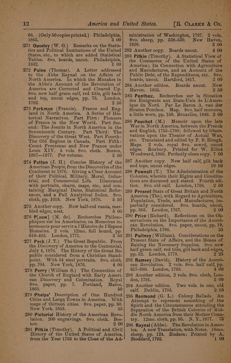 66. Only 50 copies printed.) Philadelphia, 1865 5 00 tics and Political Institutions of the United States, etc., to which are added Statistical Tables. 8vo. boards, uncut. Philadelphia, 1832. 1 00 ‘272 Paine (Thomas). A Letter addressed ~ to the Abbe Raynal on the Affairs of North America. In which the Mistakes in the Abbe’s Account of the Revolution of America are Corrected and Cleared Up. 8vo. new half green calf, red title, gilt back ‘ and top, uncut edges, pp. 76. London, 1782. 2 50 ‘273 Parkman (Francis). France and Eng- land in North America. &lt;A Series of His- torical Narratives. Part First: Pioneers of France in the New World. Part Sec- ond: The Jesuits in North America in the Seventeenth Century. Part Third: The Discovery of the Great West. Part Fourth: The Old Regime in Canada, Part Fifth: Count Frontenac and New France under Louis XIV. 5 vols. 8vo. cloth. Boston, 1867—1877. Per volume. 2 50 ‘274 Patton (J. H.) Concise History of the American People, from the Discoveries of the Continent to 1876. Giving a Clear Account of their Political, Military, Moral, Indus- trial, and Commercial Life. Illustrated with portraits, charts, maps, etc., and con- taining Marginal Dates, Statistical Refer- ences, and a Full Analytical Index. 8vo. cloth, pp. 1018. New York, 1876. 3 50 ‘275 Another copy. New half-red russia, mar- bled edges, neat. 5 00 “276 Plauw] (M. de). Recherches Philoso- phiques sur les Americains, ou Memoires in- teressants pour servir a l’ Histoire de |’ Espece Humaine. 2 vols. 12mo. full bound, ape: 510-468. London, 1771. “277 Peck (J. T.) The Great Republic. ae the Discovery of America to the Centennial, July 4,1876. The History of the Great Re- _ public considered from a Christian Stand- point. With 34 steel portraits. 8vo. cloth, pp. 704. New York, 1876. 4 00 °278 Perry (William S.) The Connection of the Church of England with Early Ameri- can Discovery and Colonization. Royal 8vo. paper, pp. 7. Portland, Maine, 1863 50 -279 Phelps’ Description of One Hundred Cities and Large Towns in America. With maps of thirteen cities. 8vo. paper, pp. 80. New York, 1858. 35 280 Pictorial History of the American Revo- lution. 200 engravings. 8vo. cloth. Bos- ton. . 2 00 -281 Pitkin (Timothy). A Political and Civil History of the United States of America, from the Year 1763 to the Close of the Ad- ministration of Washington, 1797. 2 rome 8vo. sheep, pp. 528-539, New Hayen, 1828. 3 00 282 Another Bees Boards uncut. 283 Pitkin (Timothy). A Statistical View of | n and Manufactures, and an Account of the Public Debt, of the Expenditures, etc. 8vo. boards, uncut. Hartford, 1817. 2 00 284 Another edition. Boards uncut. New Haven. 1835. 2600) 285 Ponthoz. Recherches sur la Situation Straten Ponthoz. Map. 8vo. half morocco, a little worn, pp. 158. Bruxelles, 1846. 2 00 286 Pouchot (M.) War in North America, between the French vations upon the Theater of Actual War, etc. Translated and edited by F. B. Hough. Maps. 2 vols. royal 8vo. sewed, uncut © edges. Roxbury. Printed for Ww. Elliot and tops, uncut edges. 10 50 Colonies, Lei their Rights and Constitu- tions are discussed and steed Fourth edi- tion. 8vo. old calf. London,-1766. America (The), with Regard to Agriculture, Population, Trade, and Manufactures, im- partially considered. 8vo. boards, uncut, pp. 868. London, 1767. 290 Price (Richard). servations on the Importance of the Ameri- can Revolution. 8vo. paper, uncut, pp. 19. Philadelphia, 1786. 25 Present State of Affairs, and the Means of — Raising the Necessary Supplies. 8vo. new pp- 62. London, 1779. 292 Ramsey fev) can Revolution. 2 vols. 8vo. half calf, pp. 357-860. London, 1798. 400 2 25 don, 1791. 294 Another edition. ealf. Dublin, 1793. 2 50 295 Raymond (G. L.) Colony Ballads. An Attempt to represent something of the Spirit and the Circumstances attending the ~ Separation of the British Colonies of “Mid- dle North America from their Mother Coun- try. 12mo. cloth, pp.95. N. Y.,1877. 75 296 Raynal (Abbe). ica. A new Translation, with Notes. 16mo. sheep, pp. 124. Hudson: Printed by A. Stoddard, 1792. 3 00° 4 -