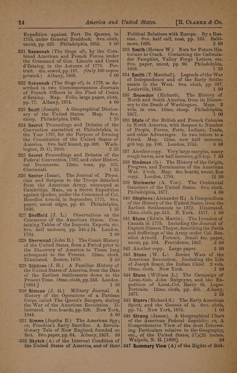 + 44 Expedition against Fort Dn Quesne, in 1755, under General Braddock. 8vo. cloth, uncut, pp. 423. Philadelphia, 1855. 3 00 -821 Savannah (The Siege of), by the Com- bined American and French Forces, under the Command of Gen. Lincoln and Count d’Estaing, in the Autumn of 1779. Por- trait. 4to. sewed, pp.187. (Only 100 copies printed.) Albany, 1866. 3 00 “$22 Savannah (The Siege of), in 1779, as de- scribed in two Contemporaneous Journals of French Odicers in the Fleet of Count d’Hstaing. Map. Folio, large paper, cloth, pp. 77. Albany, 1874. © 4 00 *823 Scott (Joseph). A Geographical Diction- ary of the United States. Map. 8vo. sheep. Philadelphia, 1805. 1 25 -824 Secret Proceedings and Debates of the Convention assembled at Philadelphia, in the Year 1787, for the Purpose of forming the Constitution of the United States of America. 8vo. half bound, pp.308. Wash- ington, D. C., 1886. 2 25 825 Secret Proceedings and Debates of the Federal Convention, 1787, and other Histori- eal Documents. 12mo. roan, pp. 88d. Cincinnati. 1 25 826 Senter (Isaac). The Journal of. Physi- cian and Surgeon to the Troops detached from the American Army, encamped at Cambridge, Mass., on a Secret Expedition against Quebec, under the Command of Col. Benedict Arnold, in September, 1775. 8vo. paper, uncut edges, pp. 40. Philadelphia, 1846. 1 25 -827 Sheffield (J. L.) Observations on the Commerce of the American States. Con- taining Tables of the Imports, Exports, ete. 8vo. half morocco, pp. 845+24. London, 1784. 2 00 -828 Sherwood (John D.) The Comic History of the United States, from a Period prior to subsequent to the Present. Illustrated. Boston, 1870. 2 50 “829 Siddons (J. H.) A Familiar History of the United States of America, from the Date of the Earliest Settlements down to the Present Time. 18mo. cloth, pp. 248. London. [1864.] 1 50 “830 Simcoe (J. G.) Military Journal. A History of the Operations of a Partisan Corps, called The Queen’s Rangers, during the War of the American Revolution. I]l- lustrated. 8vo. boards, pp. 3828. New York, 1844, 5 00 331 Simms (Jeptha R.) The American Spy; or, Freedom’s Harly Sacrifice. A Revolu- tionary Tale of New England, founded on fact. 8vo.paper, pp.64. Albany, 1857. 50 °332 Sketch (A) of the Internal Condition of the United States of America, and of their [R. ChrarKe &amp; Co. : ee Political Relations with Europe. By a Rus- sian. 8vo. half calf, neat, pp. 163. Balti- more, 1826. - 2 50 Se 833 Smith (Horace W.) Nuts for Future His- torians to Crack. Containing the Cadwala-. der Pamphlet, Valley Forge Letters, ete. ~ 8vo. paper, uncut, pp. 90. Philadelphia, 4 1856. (oly Dies 334 Smith (T. Marshall). Legends of the War of Independence and of the Karly Settle- ments in the West. 8vo. cloth, pp. 397. Louisville, 1855. 1 50)-S4) 335° Snowdon. (Richard). The History of North and South America, from its Discov- ery to the Death of Washington. Maps. 2 oS vols. in one. 16mo. sheep. Philadelphia, MA 1817. 1-00 Sie 336 State of the British and French Colonies in North America, with Respect to Number _ of People, Forces, Forts, Indians, Trade, and other Advantages. In two letters toa friend. Map. 12mo. new half morocco, ~ gilt top, pp. 190. London, 1755. 6:50). 55 3387 Anothercopy. Verylargemargins,many rough leaves, new half morocco, gilt top. 7 50 388 Stedman (G.) The History of the Origin, ~ Progress, and Termination of the American __ War. 2vols. Map. 4to. boards, uncut, fine copy. London, 1794. 12) 507 339 Steinwehr (A. Von). The Centennial Gazetteer of the United States. 8vo. cloth. — Philadelphia, 1877. 4 00 340 Stephens (Alexander H.} A Compendium + of the History of the United States, fromthe Earliest Settlements to 1872. Illustrated. 12mo. cloth, pp.518. N. York. 1877. 160 ~ 341 Stone (Edwin Martin). The Invasionof __ Canada in 1775. Including the Journal of ~— Captain Simeon Thayer, describing the Perils ; and Sufferings of the Army under Col. Ben- —_~ edict Arnold. Portrait. Small 4to. paper, ve uncut, pp. 104. Providence, 1867. 2 50 : 3842 Another copy. Large paper. 8 60% 2 343 Stone (W. L.) Border Wars of the — American Revolution. Including the Life of Joseph Brant, the Indian Chief. 2vols. ~ 18mo. cloth. New York. 1 60's aee 344 Stone (William L.) The Campaign of Lieut.-Gen. John Burgoyne, and the Ex- pedition of Lieut.-Col. Barry St. Leger. Portraits. 12mo. cloth, pp. 461. Albany. 1877. 2: 2h nae 845 Storrs (Richard 8.) The Early American ~ Spirit, and the Genesis of it. 8vo. cloth, — pp. 74. New York, 1875. 100s 346 Strong (James). A Geographical Chart of the American Federal Republic; or, A Comprehensive View of the most Interest- ing Particulars relative to the Geography, etc., of the United States, 1721 inches. Walpole, N. H. [1800]. G 50 Ss 347 Summary View (A) of the Rights of Brit-