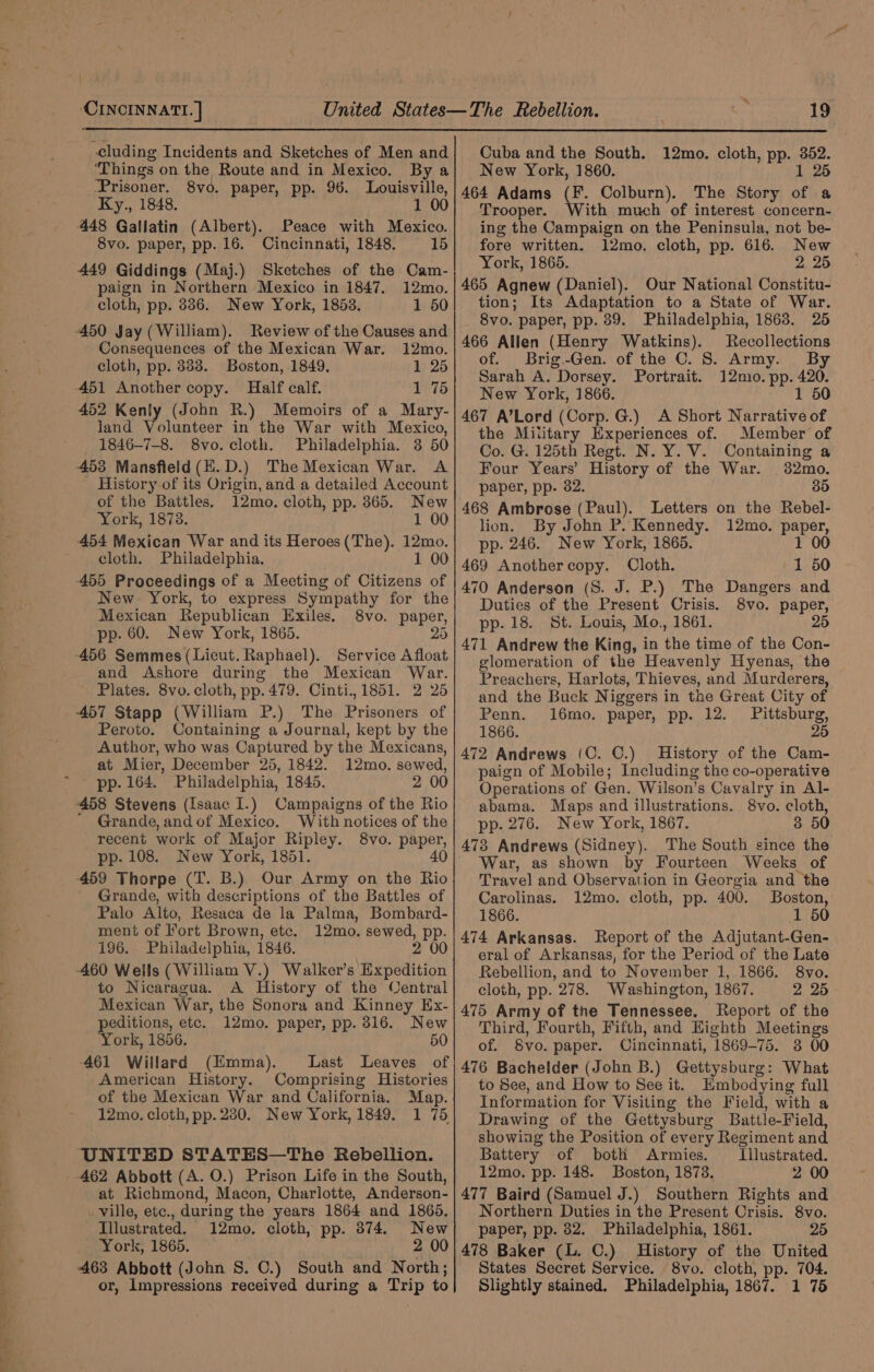 cluding Incidents and Sketches of Men and ‘Things on the Route and in Mexico. By a Prisoner. 8vo. paper, pp. 96. Louisville, Ky., 1848. 1 00 448 Gallatin (Albert). Peace with Mexico. 8vo. paper, pp. 16. Cincinnati, 1848. 15 449 Giddings (Maj.) Sketches of the Cam- paign in Northern Mexico in 1847. 12mo. cloth, pp. 886. New York, 1853. 1 50 450 Jay (William). Review of the Causes and Consequences of the Mexican War. 12mo. cloth, pp. 383. Boston, 1849. 1 25 451 Another copy. Half calf. 1 75 452 Kenly (John R.) Memoirs of a Mary- land Volunteer in the War with Mexico, 1846-7-8. 8vo. cloth. Philadelphia. 3 50 453 Mansfield(E.D.) The Mexican War. A History of its Origin, and a detailed Account of the Battles. 12mo. cloth, pp. 365. New York, 1878. 1 00 454 Mexican War and its Heroes(The). 12mo. cloth. Philadelphia. 1 00 455 Proceedings of a Meeting of Citizens of New. York, to express Sympathy for the Mexican Republican Exiles. 8vo. paper, pp. 60. New York, 1865. 20 456 Semmes (Lieut. Raphael). Service Afloat and Ashore during the Mexican War. ~ Plates. 8vo. cloth, pp. 479. Cinti., 1851. 2 25 457 Stapp (William P.) The Brisco of Peroto. Containing a Journal, kept by the Author, who was Captured by the Mexicans, at Mier, December 25, 1842. 12mo. sewed, pp. 164. Philadelphia, 1845. 2 00 -458 Stevens (Isaac I.) Campaigns of the Rio Grande, and of Mexico. With notices of the recent work of Major Ripley. 8vo. pape pp. 108. New York, 1851. 459 Thorpe (T. B.) Our, Army on the Bi, Grande, with descriptions of the Battles of Palo Alto, Resaca de la Palma, Bombard- ment of Fort Brown, etc. 12mo. sewed, pp. 196. Philadelphia, 1846, 2 00 -460 Wells (William V.) Walker's Expedition to Nicaragua. A History of the Central Mexican War, the Sonora and Kinney Ex- peditions, etc. 12mo. paper, pp. 816. New York, 1856. 50 461 Willard (Emma). Last Leaves of American History. Comprising Histories of the Mexican War and California. Map. 12mo. cloth, pp. 280. New York, 1849. 1 75 UNITED STATES—The Rebellion. 462 Abbott (A. O.) Prison Life in the South, at Richmond, Macon, Charlotte, Anderson- . ville, etc., during the years 1864 and 1865. Illustrated. 12mo. cloth, pp. 374. New York, 1865. 2 00 463 Abbott (John S. C.) South and North; or, Impressions received during a art to Cuba and the South. New York, 1860. 464 Adams fe Colburn). The Story of a Trooper. ith much of interest concern- ing the Campaign on the Peninsula, not be- fore written. 12mo. cloth, pp. 616. New York, 1865. 2 25 465 Agnew (Daniel). Our National Constitu- tion; Its Adaptation to a State of War. 8vo. paper, pp. 89. Philadelphia, 1863. 25 466 Allen (Henry Watkins). Recollections of. Brig.-Gen. of the C. S. Army. By Sarah A. Dorsey. Portrait. 12mo. pp. 420. New York, 1866. 1 50 467 A’Lord (Corp. G.) A Short Narrative of the Miiitary Experiences of. Member of Co. G. 125th Regt. N. Y. V. Containing a Four Years’ History of the War. 32mo. paper, pp. 32. 30 468 Ambrose (Paul). Letters on the Rebel- lion. By John P. Kennedy. 12mo. paper, pp. 246. New York, 1865. 1 00 469 Anothercopy. Cloth. 1 50 470 Anderson (S. J. P.) The Dangers and Duties of the Present Crisis. 8vo. paper, pp. 18. St. Louis, Mo., 1861. 25 471 Andrew the King, in the time of the Con- glomeration of the Heavenly Hyenas, the Preachers, Harlots, Thieves, and Murderers, and the Buck Niggers in the Great City of Penn. 16mo. paper, pp. 12. Pittsburg, 1866. 25 472 Andrews (C. C.) History of the Cam- paign of Mobile; Including the co-operative Operations of Gen. Wilson’s Cavalry in Al- abama. Maps and illustrations. 8vo. cloth, pp. 276. New York, 1867. 3 50 473 Andrews (Sidney). The South since the War, as shown te Fourteen Weeks of Travel and Observation in Georgia and the Carolinas. 12mo. cloth, pp. 400. Boston, 1866. 1 50 474 Arkansas. Report of the Adjutant-Gen- eral of Arkansas, for the Period of the Late Rebellion, and to November 1, 1866. 8vo. cloth, pp. 278. Washington, 1867. 2 25 475 Army of the Tennessee. Report of the Third, Fourth, Fifth, and Highth Meetings of. 8vo. paper. Cincinnati, 1869-75. 38 00 476 Bachelder (John B.) Gettysburg: What to See, and How to See it. HEmbodying full Information for Visiting the Field, with a Drawing of the Gettysburg Battle-Field, showing the Position of every Regiment and Battery of both Armies. Illustrated. 12mo. pp. 148. Boston, 1878. 2 00 477 Baird (Samuel J.) Southern Rights and Northern Duties in the Present Crisis. 8vo. paper, pp. 82. Philadelphia, 1861. 25 478 Baker (L. C.) History of the United States Secret Service. 8vo. cloth, pp. 704. Slightly stained. Philadelphia, 1867. 1 75 12mo. cloth, pp. 352. 1 26