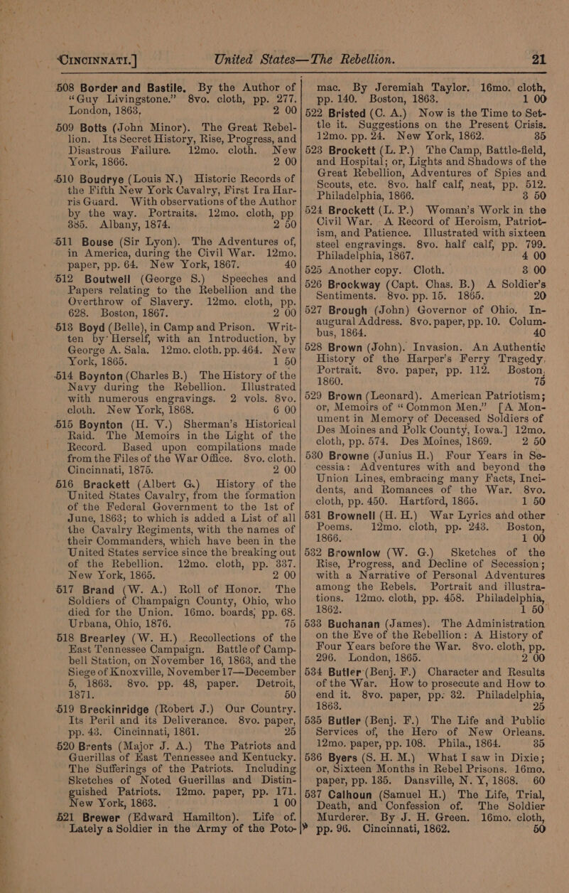 408 Border and Bastile. “Guy Livingstone.” 8vo. cloth, pp. 277. London, 1863, 2 00 509 Botts (John Minor), The Great Rebel- By the Author of lion. Its Secret History, Rise, Progress, and Disastrous Failure. 12mo. cloth. New York, 1866. 2 00 510 Boudrye (Louis N.) Historic Records of the Fifth New York Cavalry, First Ira Har- ris Guard. With observations of the Author by the way. Portraits. 12mo. cloth, pp 885. Albany, 1874. 2 50 11 Bouse (Sir Lyon). in America, during the Civil War. 12mo. paper, pp. 64. New York, 1867. 40 $12 Boutwell (George S.) Speeches and Papers relating to the Rebellion and the Overthrow of Slavery. 12mo. cloth, pp. 628. Boston, 1867. 2 0 413 Boyd (Belle), in Camp and Prison. Writ- ten by’ Herself, with an Introduction, by George A. Sala. 12mo. cloth. pp.464. New York, 1865. 1 50 514 Boynton (Charles B.) The History of the Navy during the Rebellion. Illustrated with numerous engravings. 2 vols. 8vo. cloth. New York, 1868. 6 00 515 Boynton (H. V.) Sherman’s Historical Raid. The Memoirs in the Light of the The Adventures of, Record. Based upon compilations made from the Files of the War Office. 8vo. cloth. | Cincinnati, 1875. 2 00 616 Brackett (Albert G.) History of the United States Cavalry, from the formation - of the Federal Government to the Ist of June, 1863; to which is added a List of all the Cavalry Regiments, with the names of - their Commanders, which have been in the United States service since the breaking out of the Rebellion. 12mo. cloth, pp. 337. New York, 1865. ~ 2 00 617 Brand (W. A.) Roll of Honor. The Soldiers of Champaign County, Ohio, who died for the Union. 16mo. boards, pp. 68. Urbana, Ohio, 1876. 75 518 Brearley (W. H.) Recollections of the _ Hast Tennessee Campaign. Battle of Camp- bell Station, on November 16, 1863, and the Siege of Knoxville, November 17—December 5, 1868. 8vo. pp. 48, paper. Detroit, 1871. 50 519 Breckinridge (Robert J.) Our Country. Its Peril and its Deliverance. 8vo. paper, pp. 43. Cincinnati, 1861. 25 520 Brents (Major J. A.) The Patriots and Guerillas of East Tennessee and Kentucky. The Sufferings of the Patriots. Sketches of Noted Guerillas and Distin- guished Patriots. 12mo. paper, pp. 171. New York, 1863. 1 00 521 Brewer (Edward Hamilton). Life of. a1 mac. By Jeremiah Taylor. 16mo. cloth, pp. 140. Boston, 1863. 1 00 522 Bristed (C. A.) Now is the Time to Set- tle it. Suggestions on the Present Crisis. 12mo. pp. 24. New York, 1862. 35 523 Brockett (L. P.) The Camp, Battle-field, and Hospital; or, Lights and Shadows of the Great Rebellion, Adventures of Spies and Scouts, etc. 8vo. half calf, neat, pp. 512. Philadelphia, 1866. 3 50 524 Brockett (L. P.) Woman’s Work in the Civil War. -A Record of Heroism, Patriot- ism, and Patience. Illustrated with sixteen steel engravings. 8vo. half calf, pp. 799. Philadelphia, 1867. 4 00 525 Another copy. Cloth. 3 00 526 Brockway (Capt. Chas. B.) A Soldier’s Sentiments. 8vo. pp.15. 1865. 20 In- augural Address. 8vo. paper, pp. 10. Colum- bus, 1864. 40 528 Brown (John). Invasion. An Authentiv History of the Harper’s Ferry Tragedy. Portrait. 8vo. paper, pp. 112. Boston, 1860. 75 529 Brown (Leonard). American Patriotism; or, Memoirs of ‘‘Common Men.” [A Mon- ument in Memory of Deceased Soldiers of Des Moines and Polk County, Iowa.] 12mo. cloth, pp. 574. Des Moines, 1869. 2 50 530 Browne (Junius H.) Four Years in Se- cessia: Adventures with and beyond the Union Lines, embracing many Facts, Inci- dents, and Romances of the War. 8vo. cloth, pp. 450. Hartford, 1865. 1 50 531 Brownell (A. H.) War Lyrics and other Poems. 12mo. cloth, pp. 248. Boston, 1866. 1 00 532 Brownlow (W. G.) Sketches of the Rise, Progress, and Decline of Secession; with a Narrative of Personal Adventures among the Rebels. Portrait and illustra- tions. 12mo. cloth, pp. 458. Philadelphia, 1862. 1 50° 533 Buchanan (James). The Administration on the Eve of the Rebellion: A History of Four Years before the War. 8vo. cloth, pp. 296. London, 1865. 2 00 534 Butler (Benj. F.) Character and Results of the War. How to prosecute and How to end it. 8vo. paper, pp. 82. Philadelphia, 1863. 25 535 Butler (Benj. F.) The Life and Public Services of, the Hero of New Orleans. 12mo. paper, pp. 108. Phila, 1864. = 35 5386 Byers (S. H. M.) What I saw in Dixie; or, Sixteen Months in Rebel Prisons. 16mo. paper, pp. 185. Dansville, N. Y, 1868. 60 537 Calhoun (Samuel H.) The Life, Trial, Death, and Confession of. The Soldier Murderer. By J. H. Green. 16mo. cloth,