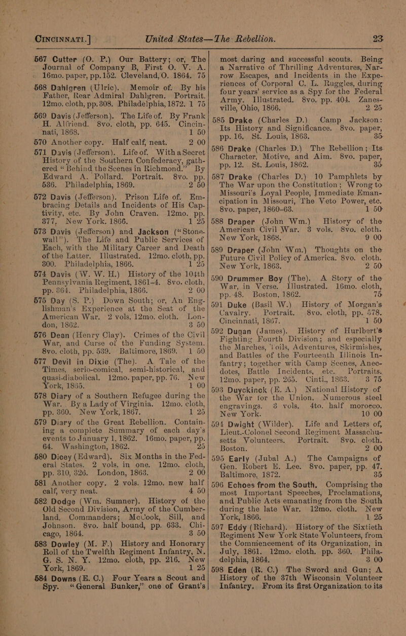 567 Cutter (O. P.) Our Battery; or, The Journal of Company B, First O. V. A. 16mo. paper, pp. 152. Cleveland, O. 1864. 75 568 Dahigren (Ulric). Memoir of. By his Father, Rear Admiral Dahlgren. Portrait. 12mo. cloth, pp. 308. Philadelphia, 1872. 1 75 569 Davis (Jefferson). The Lifeof. By Frank _H. Alfriend. 8vo. cloth, pp. 645. Cincin- ‘nati, 1868. 1 50 570 Another copy. Half calf, neat. 2 00 571 Davis (Jefferson). Lifeof. WithaSecret History of the Southern Confederacy, gath- ered “ Behind the Scenes in Richmond.” By Edward A. Pollard. Portrait. 8vo. Bie 536. Philadelphia, 1869. 2 50 - 672 Davis (Jefferson). Prison Life of. Em- bracing Details and Incidents of His Cap- tivity, ete. By John Craven. 12mo. pp. 377, New York. 1866. 1 25 573 Davis (Jefferson) and Jackson (‘“Stone- wall”). The Life and Public Services of Each, with the Military Career and Death of the Latter. Illustrated. 12mo. cloth, pp. 300. Philadelphia, 1866. 1 25 574 Davis (W. W.H.) History of the 104th Pennsylvania Regiment, 1861-4. 8vo. cloth, pp. 264. Philadelphia, 1866. 2 00 575 Day (S. P.) Down South; or, An Eng- lishman’s Experience at the Seat of the American War. 2 vols. 12mo. cloth. Lon- don, 1862. 3 50 576 Dean (Henry Clay). Crimes of the Civil War, and Curse of the Funding System. 8vo. cloth, pp. 539. Baltimore, 1869. 1 50 577 Devil in Dixie (The). A Tale of the Times, serio-comical, semi-historical, and quasi-diabolical. 12mo. paper, pp. 76. New York, 1885. 1 00 578 Diary of a Southern Refugee during the War.. By a Lady of Virginia. 12mo. cloth, pp. 860. New York, 1867. 1 25 579 Diary of the Great Rebellion. Contain- ing a complete Summary of each day’s events to January 1,1862. 16mo. paper, pp. 64. Washington, 1862. 25 580 Dicey (Edward). Six Months in the Fed- eral States. 2 vols. in one. 12mo. cloth, pp. 810, 826. London, 1863. 2 00 581 Another copy. 2 vols. 12mo. new half calf, very neat. 4 59 582 Dodge (Wm. Sumner). History of the Old Second Division, Army of the Cumber- land, Commanders; Mcvook, Sill, and Johnson. 8vo. half bound, pp. 633. Chi- cago, 1864. 3 50 583 Dowley (M. F.) History and Honorary Roll of the Twelfth Regiment Infantry, N. G. S. N. Y. 12mo. cloth, pp. 216. New York, 1869. 1 25 584 Downs (E. C.) Four Years a Scout and Spy. ‘General Bunker,” one of Grant’s most. daring and successful scouts. Being a Narrative of Thrilling Adventures, Nar- row Hscapes, and Incidents in the Expe- riences of Corporal C. L. Ruggles, during four years’ service as a Spy for the Federal Army. Illustrated. 8vo. pp. 404. Zanes- ville, Ohio, 1866. 2. 25. 585 Drake (Charles D.) Camp Jackson: Its History and Significance. 8vo. paper, pp. 16. St. Louis, 1863. 35: 586 Drake (Charles D.) The Rebellion ; Its. Character, Motive, and Aim. 8vo. paper, pp. 12. St. Louis, 1862. 35: 587 Drake (Charles D.) 10 Pamphlets by The War upon the Constitution; Wrong to Missouri's Loyal People, Immediate Eman- cipation in Missouri, The Veto Power, etc. 8vo. paper, 1860-63. 1 50 588 Draper (John Wm.) History of the American Civil War. 3 vols. 8vo. cloth. New York, 1868. 9 00 589 Draper (John Wm.) Thoughts on the Future Civil Policy of America. 8vo. cloth. New York, 1863. 2 50 590 Drummer Boy (The). A Story of the War, in Verse. Illustrated. 16mo. cloth, pp. 48. Boston, 1862. 75 591 Duke (Basil W.) Cavalry. Portrait. Cincinnati, 1867. 1 50 592 Dugan (James). History of Hurlbert’s Fighting Fourth Division; and especially the Marches, Voils, Adventures, Skirmishes, and Battles of the Fourteenth Illinois In- fantry; together with Camp Scenes, Anec- dotes, Battle Incidents, etc. Portraits. 12mo. paper, pp. 265. Cinti., 1865. 3.75 593 Duyckinck (HE. A.) National History of the War tor the Union. Numerous steel engravings. 8 vols. 4to. half moroeco. New York. 10 00 594 Dwight (Wilder). Life and Letters of, Lieut.-Colonel Second Regiment Massachu- setts Volunteers. Portrait. 8vo. cloth. Boston. 2 00 595 Early (Jubal A.) The Campaigns of Gen. Robert Ii. Lee. 8vo. paper, pp. 47. Baltimore, 1872. 35 596 Echoes from the South. Comprising the most Important Speeches, Proclamations, and Public Acts emanating from the South during the late War. 12mo. cloth. New York, 1866. 1 25 597 Eddy (Richard). History of the Sixtieth Regiment New York State Volunteers, from the Commencement of its Organization, in July, 1861. 12mo. cloth. pp. 360. Phila- delphia, 1864. 3 00 598 Eden (R. C.) The Sword and Gun; A History of the 87th Wisconsin Volunteer Infantry. From its first Organization to its History of Morgan’s 8vo. cloth, Par 578.