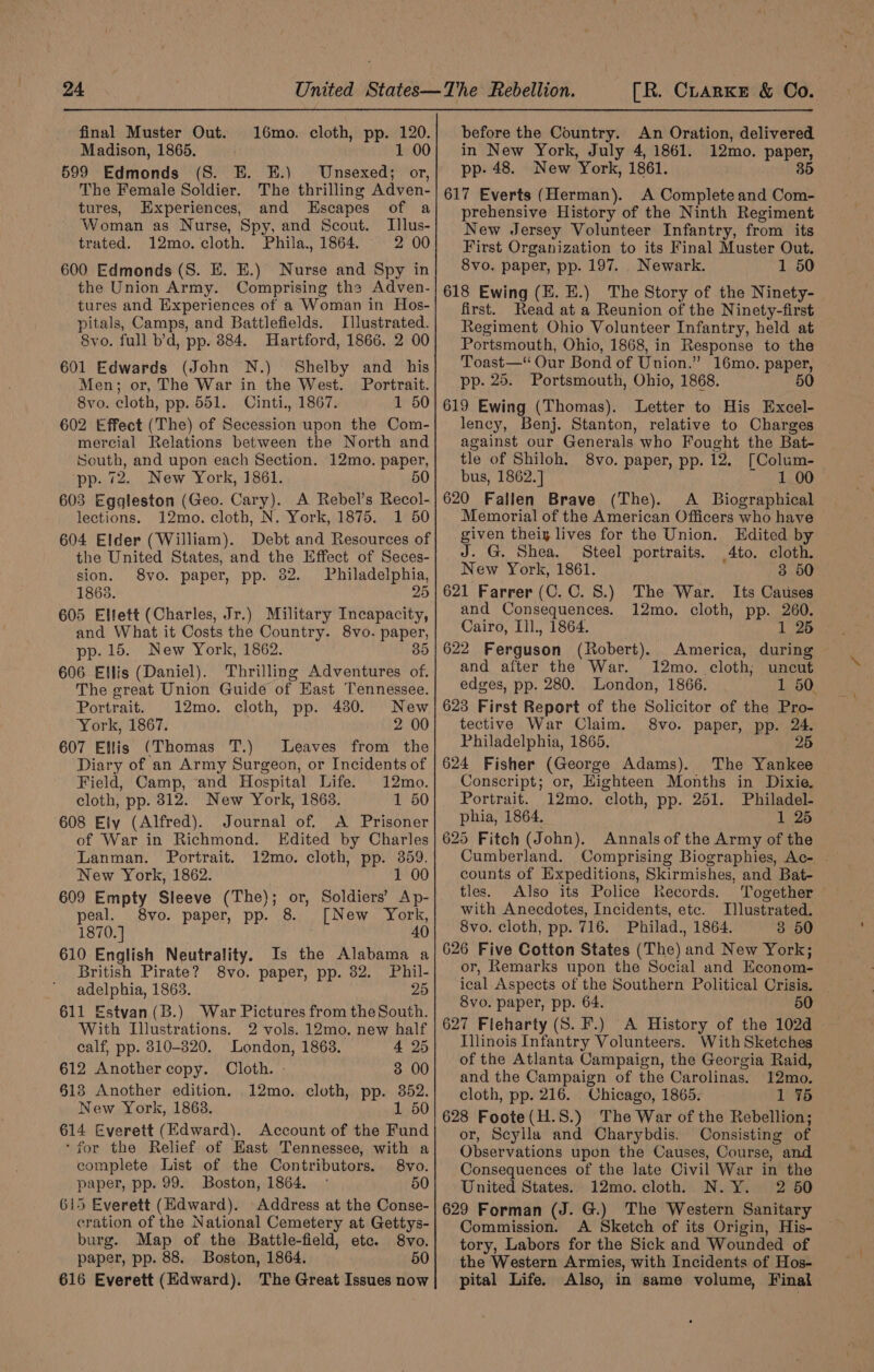 final Muster Out. 16mo. cloth, pp. spit Madison, 1865. 1 00 599 Edmonds (S. E. EK.) Unsexed; or, The Female Soldier. The thrilling Adven- tures, Experiences, and Escapes of a Woman as Nurse, Spy, and Scout. Illus- trated. 12mo. cloth. Phila., 1864. 2 00 600 Edmonds (S. E. E.) Nurse and Spy in the Union Army. Comprising the Adven- tures and Experiences of a Woman in Hos- pitals, Camps, and Battlefields. Illustrated. 8vo. full b’d, pp. 884. Hartford, 1866. 2 00 601 Edwards (John N.) Shelby and his Men; or, The War in the West. Portrait. 8vo. cloth, pp. 551. Cinti., 1867. 1 50 602 Effect (The) of Secession upon the Com- mercial Relations between the North and South, and upon each Section. 12mo. paper, pp. 72. New York, 1861. 50 603 Eggleston (Geo. Cary). A Rebel’s Recol- before the Country. An Oration, delivered in New York, July 4, 1861. 12mo. paper, pp- 48. New York, 1861. 35 617 Everts (Herman). A Complete and Com- prehensive History of the Ninth Regiment New Jersey Volunteer Infantry, from its First Organization to its Final Muster Out. 8vo. paper, pp. 197. Newark. 1 50 618 Ewing (E. HE.) The Story of the Ninety- first. Read at a Reunion of the Ninety-first Regiment Ohio Volunteer Infantry, held at Portsmouth, Ohio, 1868, in Response to the Toast— Oar Bond of Union.” 16mo. paper, pp. 25. Portsmouth, Ohio, 1868. 50 619 Ewing (Thomas). Letter to His Excel- lency, Benj. Stanton, relative to Charges against our Generals who Fought the Bat- tle of Shiloh, 8vo. paper, pp. 12. [Colum- bus, 1862.] 1 00 620 Fallen Brave (The). A Binersania lections. 12mo. cloth, N. York, 1875. 1 50| Memorial of the American Officers who have ras lives for the Union. Edited b 604 Elder (William). Debt and Resources of| given theiy Ji the United States, and the Effect of Seces- J. G. Shea. Steel portraits. to. cloth. sion. 8vo. paper, pp. 82. Philadelphia,| New York, 1861. : 3 50 1863. 25 | 621 Farrer (C.C. 8.) The War. Its Causes 605 Ellett (Charles, Jr.) Military Incapacity, Gare in ieee 12mo. cloth, pp. me and What it Costs the Country. 8vo. odd pp. 15. New York, 1862. 606 Ellis (Daniel). Thrilling Adventures of. The great Union Guide of Hast Tennessee. Portrait. 12mo. cloth, pp. 4380. New York, 1867. 2 00 607 Ellis (Thomas T.) Leaves from the Diary of an Army Surgeon, or Incidents of Field, Camp, and Hospital Life. 12mo. cloth, pp. 812. New York, 1863. 1 50 608 Ely (Alfred). Journal of. &lt;A Prisoner of War in Richmond. Edited by Charles Lanman. Portrait. 12mo. cloth, pp. ve New York, 1862. 1 00 609 Empty Sleeve (The); or, Soldiers’ Ap- peal. 8vo. paper, pp. 8. [New York, 40 610 English Neutrality. Is the Alabama a British Pirate? 8vo. paper, pp. 82. Phil- — adelphia, 1863. 25 611 Estvan(B.) War Pictures from the South. With Illustrations. 2 vols. 12mo. new half calf, pp. 810-320. London, 1863. 4 25 612 Another copy. Cloth. - 3 00 §138 Another edition. 12mo. cloth, pp. 352. New York, 1863, 1 50 614 Everett (Edward). Account of the Fund ‘for the Relief of Hast Tennessee, with a complete List of the Contributors. 8vo. paper, pp. 99. Boston, 1864. 50 615 Everett (Edward). Address at the Conse- cration of the National Cemetery at Gettys- burg. Map of the Battle-field, etc. 8vo. paper, pp. 88. Boston, 1864. 50 616 Everett (Edward). The Great Issues now America, during and after the War. 12mo. cloth; uncut edges, pp. 280. London, 1866. 1 50 623 First Report of the Solicitor of the Pro- tective War Claim. 8vo. paper, pp. 24. Philadelphia, 1865. 25 624 Fisher (George Adams). The Yankee Conscript; or, Highteen Months in Dixie. Portrait. 12mo, ‘cloth, pp. 251. Philadel- phia, 1864. 1 25 625 Fitch (John). Annals of the Army of the Cumberland. Comprising Biographies, Ac- . counts of Expeditions, Skirmishes, and Bat- tles. Also its Police Records. Together with Anecdotes, Incidents, ete. Illustrated. 8vo. cloth, pp. 716. Philad., 1864. 3 50 626 Five Cotton States (The) and New York; or, Remarks upon the Social and Keconom- ical. Aspects of the Southern Political Crisis. 8vo. paper, pp. 64. 50 627 Fleharty (S. F.) A History of the 102d - Illinois Infantry Volunteers. With Sketches of the Atlanta Campaign, the Georgia Raid, and the Campaign of the Carolinas. 12mo. cloth, pp. 216. Chicago, 1865. 1 75 628 Foote(H.S.) The War of the Rebellion; or, Scylla and Charybdis. Consisting of Observations upon the Causes, Course, and Consequences of the late Civil War in the United States. 12mo. cloth, N.Y. 2 50 629 Forman (J. G.) The Western Sanitary Commission. A biotch of its Origin, His- tory, Labors for the Sick and Wounded of the Western Armies, with Incidents of Hos- pital Life. Also, in same volume, Final