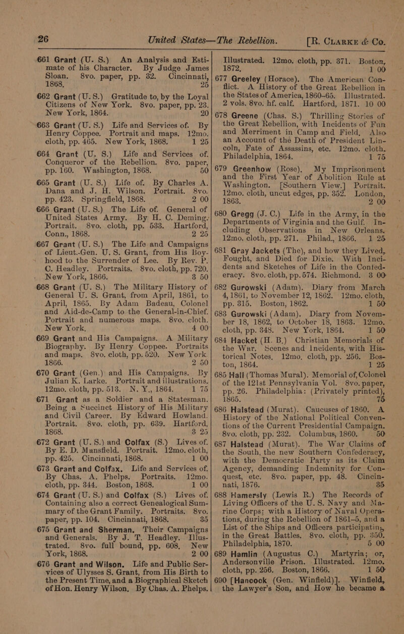 661 Grant (U. S.) An Analysis and Esti- mate of his Character. By Judge James Sloan. 8vo. paper, pp. 32. Cincinnati, 1868, 2 662 Grant (U.S.) Gratitude to, by the Loyal Citizens of New York. 8vo. paper, pp. 23. New York, 1864. 20 663 Grant (U.5S.) Life and Services of. By Henry Coppee. Portrait and maps. 12mo. cloth, pp. 465. New York, 1868. 1 25 664 Grant (U. 8S.) Life and Services of. Conqueror of the Rebellion. 8vo. paper, pp. 160. Washington, 1868. 5 665 Grant (U.S.) Life of. By Charles A. Dana and J. H. Wilson. Portrait. 8vo. pp. 423. Springfield, 1868. 666 Grant (U.S.) The Life of. General of Portrait. 8vo. cloth, pp. 533. Conn., 1868. 2 25 667 Grant (U.S.) The Life and Campaigns of Lieut..Gen. U.S. Grant, from His Boy- Hartford, hood to the Surrender of Lee. By Rev. P. C. Headley. Portraits. 8vo. cloth, pp. 720. New York, 1866. 3 50 668 Grant (U. 8.) The Military History of General U. S. Grant, from April, 1861, to April, 1865. By Adam Badeau, Colonel and Aid-de-Camp to the General-in-Chief. Portrait and numerous maps. 8vo. cloth. New York, 4 09 669 Grant and His Campaigns. A Military Biography. By Henry Coppee. Portraits and maps. 8vo. cloth, pp.520. New York. 1866. 2 50 670 Grant (Gen.) and His Campaigns. By Julian K. Lurke. Portrait and illustrations. 12mo. cloth, pp. 513. N. Y., 1864. 1 75 671 Grant as a Soldier and a Statesman. Being a Succinet History of His Military and Civil Career. By Edward Howland. Portrait. 8vo. cloth, pp. 689. Hartford, 1868. 38 25 672 Grant (U.S.) and Colfax (S.) Lives of. By E. D. Mansfield. Portrait. 12mo. cloth, pp- 425. Cincinnati, 1868. 1 00 673 Grant and Colfax. Life and Services of. By Chas. A. Phelps. Portraits. 12mo. cloth, pp. 344. Boston, 1868. 1 00 674 Grant (U.S.) and Colfax (S.) Lives of. Containing also a correct Genealogical Sum- mary of the Grant Family. Portraits. 8vo. paper, pp. 104. Cincinnati, 1868. 35 675 Grant and Sherman. Their Campaigns and Generals. By J. T. Headley. Tllus- trated. 8vo. full bound, pp. 608. New York, 1868. 2 00 676 Grant and Wilson. Life and Public Ser- vices of Ulysses S. Grant, from His Birth to the Present Time, and a Biographical Sketch of Hon. Henry Wilson, By Chas. A. Phelps. Illustrated. 12mo. cloth, pp. 871. Boston, 1872, 100 677 Greeley (Horace). The American’ Con- flict. A History of the Great Rebellion in ~ the States of America, 1860-65. Illustrated. _ 2 vols. 8vo. hf. calf. Hartford, 1871. 10 00 678 Greene (Chas. S.) Thrilling Stories of the Great Rebellion, with Incidents of Fun and Merriment in Camp and Field, Also an Account of the Death of President Lin- coln, Fate of Assassins, etc. 12mo. cloth. Philadelphia, 1864. 1 75 My Imprisonment and the First Year of Abolition Rule at Washington. [Southern View.] Portrait. 12mo. cloth, uncut edges, pp. 852. London, 1868. 2 00 680 Gregg (J. C.) Life in the Army, in the Departments of Virginia and the Gulf. In- cluding Observations in New Orleans. 12mo, cloth, pp. 271. Philad, 1866. 1 25 681 Gray Jackets (The), and how they Lived, Fought, and Died for Dixie. With Inci- dents and Sketches of Life in the Confed- eracy. 8vo.cloth, pp.574. Richmond. 3 00: 682 Gurowski (Adam). Diary from March 4,1861, to November 12, 1862. 12mo. cloth, pp. 815. Boston, 1862. 1 50 683 Gurowski (Adam). Diary from Novem- ber 18, 1862, to October 18, 1863. 12mo. cloth, pp. 848. New York, 1864. 1 50 684 Hacket (H. B.) Christian Memorials of the War. Scenes and Incidents, with His- torical Notes, 12mo, cloth, pp. 256. Bos- _ ton, 1864. 1 25 685 Hall (Thomas Mural). Memorial of, Colonel of the 12Ist Pennsylvania Vol. 8vo. paper, pp. 26. Philadelphia: (Privately printed), 1865. 75 686 Halstead (Murat). Caucuses of 1860. A History of tbe National Political Conven- tions of the Current Presidential Campaign. 8vo. cloth, pp. 282. Columbus, 1860. — 50 687 Halstead (Murat). The War Claims of the South, the new Southern Confederacy, with the Democratic Party as its Claim Agency, demanding Indemnity for Con- quest, etc. 8vo. paper, pp. 48. Cincin- nati, 1876. 35 688 Hamersly (Lewis R.) The Records of Living Officers of the U.S. Navy and Ma- rine Corps; with a History of Naval Opera- tions, during the Rebellion of 1861-5, anda List of the Ships and Officers participating, in the Great Battles. 8vo. cloth, pp. 350. Philadelphia, 1870. , 5 00 689 Hamlin (Augustus C.) Martyria; or, Andersonville Prison. Illustrated. 12mo.— cloth, pp. 256. Boston, 1866. 1 50 690 [Hancock (Gen. a ame Winfield, the Lawyer’s Son, and How he became a