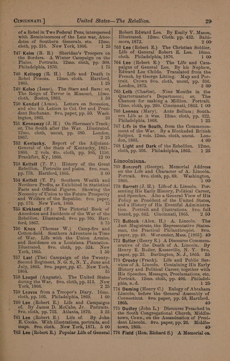 wie bed? ee of a Rebel in Two Federal Pens, interspersed with Reminiscences of the Late war, Anec- dotes of Southern Generals, etc. 12mo. Sheridan’s Troopers on A Winter Campaign on the 12mo. cloth, pp. 308. Philadelphia, 1870. Pers 748 Kellogg (R. H.) Life and Death in Rebel Prisons. 12mo. cloth. Hartford, 1866. 1 25 749 Kelso (Isaac). The Stars and Bars; or, The Reign of Terror in Missouri, 12mo. 750 Kendall (Amos). Letters on Secession, and also his Letters to Col. Orr and Presi- dent Buchanan. 8vo, paper, pp. 50. Wash- 751 Kennaway (J. H.) On Sherman’s Track; the Borders. . Plains. Portraits. or, The South after the War. Illustrated. 12mo. cloth, uncut, pp. 3880. London, 1867. 2 25 752 Kentucky. Report of the Adjutant- General of the State of Kentucky, 1861- 1866. 2 vols. 4to. cloth, pp. 985, 1156. Frankfort, Ky., 1866. 12 00 753 Kettell (T. P.) History of the Great Rebellion. Portraits and plates. 8vo. roan, pp. 778. Hartford, 1865. 3 00 Southern Wealth and Northern Profits, as Exhibited in Statistical Facts and Official Figures. Showing the Necessity of Union to the Future Prosperity and Welfare of the Republic. 8vo. paper, 755 Kirkland (F.) The Pictorial Book of Anecdotes and Incidents of the War of the Rebellion. Illustrated. 8vo. pp. 705. Hart- ford, 1867. 756 Knox (Thomas W.) Camp-fire and Cotton-field. Southern Adventure in Time of War. Life with the Union Armies, and Residence on a Louisiana Plantation. Illustrated. 8vo. cloth, pp. 524. New York, 1865. . 1 50 757 Last (The) Campaign of the Twenty- Second Regiment, N.G.8., N. Y., June and July, 1868. 8vo. paper, pp. 47. New York, 1864. 35 758 Laugel (Auguste). The United States during the War. 8vo. cloth, pp. 313. New York, 1866. 2 25 759 Leaves from a Trooper’s Diary. cloth, pp. 108. Philadelphia, 1869. 1 00 760 Lee (Robert E.) Life and Campaigns of. By James D. McCabe, Jr. Portraits. 8vo. cloth, pp. 782. Atlanta, 1870. 3 25 761 Lee (Robert E.) Life of. By John E. Cooke. With illustrations, portraits, and maps. 8vo.cloth. New York, 1871. 5 00 762 Lee (Robert E.) Popular Life of General Robert Edward Lee. By Emily V. Mason. Illustrated. 12mo. Cloth. pp. 482. Balti- more, 1872. 2 00 763 Lee (Robert E.) The Christian Soldier. Life of General Robert E. Lee. 16mo. cloth. Philadelphia, 1876. 1 00: 764 Lee (Robert E.) The Life and Cam- paigns of General Lee. By his Nephew, Edward Lee Childe. Translated from the French, by George Litting. Map and Por- trait. Crown 8vo. cloth, uncut, pp. 336. London, 1875. 3 00 765 Leib (Charles). Nine Months Quartermaster’s Department; or, The Chances for making a Million. Portrait. 12mo. cloth, pp. 200. Cincinnati, 1862. 1 00: 766 Lennox (Mary). Ante Bellum; South- ern Life as it was. 12mo. cloth, pp. 322. Philadelphia, 1868. 1 25. 767 Life in the South, from the Commence- ment of the War. By a Blockaded British in the Subject. 2 vols. 12mo. cloth, uncut. Lon- don, 1863. 4 00 768 Light and Dark of the Rebellion. 12mo. cloth, pp. 808. Philadelphia, 1863. 1 25 Lineolniana. 769 Bancroft (George). Memorial Address on the Life and Character of A. Lincoln. Portrait. 8vo. cloth, pp. 69. Washington, - 1866. 1 00: 770 Barrett (J. H.) Lifeof A. Lincoln. Por- senting His Early History, Political Career, and Speeches. Also a General View of His Policy as President of the United States, and a History of His Eventful Administra- tion. Portrait and illustrations. 8vo. full bound, pp. 842. Cincinnati, 1865. 2 50 771 Bullock (Alex. H.) A. Lincoln. The Just Magistrate, the Representative States- man, the Practical’ Philanthropist. 8vo. paper, pp. 49. Wor-cester, Mass. [1865]. 40: 772 Butler (Henry E.) A Discourse Commem- orative of the Death of A. Lincoln. By Henry EH. Butler, Keeseville, N. Y. 8vo. paper, pp. 23. Burlington, N. J., 1865. 35. 773 Crosby (Frank). Life and Public Ser- vices of A. Lincoln. Containing His Early History and Political Career, together with His Speeches, Messages, Proclamations, etc. Portrait. 12mo. cloth, pp. 496. Philadel- phia, n.d. 1 25. | 774 Deming (Henry C.) Eulogy of Abraham. Lincoln, before the General Assembly of Connecticut. 8vo. paper, pp. 58, Hartford. 1865. 40: 775 Dudley (John L.) Discourse Preached in. the South Congregational Church, Middle- town, Conn., on the Assassination of Presi- dent Lincoln. 8vo. paper, pp. 26. Middle- town, 1865. 40: 776 Field (Hon. Richard 8.) A Memorial on