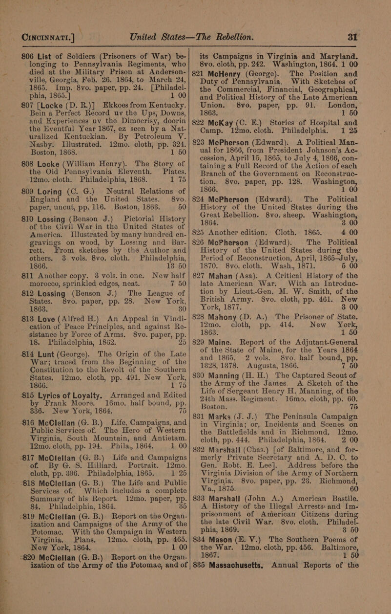 \ CINCINNATI. | 806 List of Soldiers (Prisoners of War) be- longing to Pennsylvania Regiments, who died at the Military Prison at Anderson- ville, Georgia, Feb. 26. 1864, to March 24, 1865. Imp. 8vo. paper, pp. 24. [Philadel- phia, 1865. ] 1 00 807 [Locke (D. R.)] Ekkoes from Kentucky. Bein a Perfect Record uv the Ups, Downs, and Experiences uv the. Dimocrisy, doorin the Eventful Year 1867, ez seen by a Nat- uralized Kentuckian. By Petroleum VY. Nasby. Illustrated. 12mo. cloth, pp. 324. Boston, 1868. 1 50 808 Locke (William Henry). The Story of the Old Pennsylvania Eleventh. Plates. 12mo. cloth. Philadelphia, 1868. 1 75 809 Loring (C. G.) Neutral Relations of ‘England and the United States. 8vo. paper, uncut, pp. 116. Boston, 1863. 50 810 Lossing (Benson J.) Pictorial History of the Civil War in the United States of America. Illustrated by many hundred en- gravings on wood, by Lossing and Bar- rett. From sketches by the Author and others. 38 vols. 8vo. cloth. Philadelphia, 1866. 18 50 811 Another copy. 3 vols. in one. New half morocco, sprinkled edges, neat. 7 50 812 Lossing (Benson J.) The League of States. 8vo. paper, pp. 28. New York, 1868. 30 _ cation of Peace Principles, and against Re- sistance by Force of Arms. 8vo. paper, pp. 18. Philadelphia, 1862. 25 The Origin of the Late War; traced from the Beginning of the Constitution to the Revolt of the Southern States. 12mo. cloth, pp. 491. New York, 1866. 1 75 by Frank Moore. 16mo. half bound, pp. 836. New York, 1864. (6 Public Services of. The Hero of Western Virginia, South Mountain, and Antietam. 12mo. cloth, pp. 194, Phila., 1864. 1 00 12mo. 1625 of. By G. 8. Hillard. Portrait. cloth, pp. 396. Philadelphia, 1865. Services of. Summary of his Report. 84. Philadelphia, 1864. Which includes a complete 12mo. paper, pp. 35 ization and Campaigns of the Army of the Potomac. With the Campaign in Western Virginia. Plans. 12mo. cloth, pp. 465. New York, 1864. 1 00 ization of the Army of the Potomac, and of its Campaigns in Virginia and Maryland. 8vo. cloth, pp. 242. Washington, 1864. 1 00 821 McHenry (George). The Position and Duty of Pennsylvania, With Sketches of the Commercial, Financial, Geographical, and Political History of the Late American Union. 8vo. paper, pp. 91. London, 1863. 1 50 822 McKay (C. E.) Stories of Hospital and Camp. 12mo. cloth. Philadelphia. 1 25 823 McPherson (Edward). A Political Man- ual for 1866, from President Johnson’s Ac- cession, April 15, 1865, to July 4, 1866, con- taining a Full Record of the Action of each Branch of the Government on Reconstruc- tion. 8vo. paper, pp. 128. Washington, 1866. 1 00 824 McPherson (Edward). The _ Political History of the United States during the Great Rebellion. 8vo. sheep. Washington, 1864. 3 00 825 Another edition. Cloth. 1865. 4 00 826 McPherson (Kdward). The Political History of the United States during the Period of Reconstruction, April, 1865—-July, 1870. 8vo. cloth. Wash., 1871. 5 00 827 Mahan (Asa). A Critical History of the late American War. With an Introduc- tion by Lieut.Gen. M. W. Smith, of the British Army. Svo. cloth, pp. 461. New York, 187%: 3 00 828 Mahony (D. A.) The Prisoner of State. 12mo. cloth, pp. 414. New York, 1863. 1 50 829 Maine. Report of the Adjutant-General of the State of Maine, for the Years 1864 and 1865. 2 vols. 8vo. half bound, pp. 1828, 1878. Augusta, 1866. 7 50 830 Manning (H. H.) The Captured Scout of the Army of the James. &lt;A Sketch of the Life of Sergeant Henry H. Manning, of the 24th Mass. Regiment. 16mo. cloth, pp. 60. Boston. 75 831 Marks (J. J.) The Peninsula Campaign in Virginia; or, Incidents and Scenes on the Battlefields and in Richmond, 12mo. cloth, pp. 444. Philadelphia, 1864. 2 00 832 Marshall (Chas.) [of Baltimore, and for- merly Private Secretary and A. D. C. to Gen. Robt. EH. Lee]. Address before the Virginia Division of the Army of Northern Virginia. 8vo. paper, pp. 23. Richmond, Va., 1875. 60 833 Marshall (John A.) American Bastile. A History of the Illegal Arrests:and Im- prisonment of American Citizens during the late Civil War. 8vo. cloth. Philadel- phia, 1869. 3 50 834 Mason (E. V.) The Southern Poems of the War. 12mo. cloth, pp. 456. Baltimore, 1867. 1 50 835 Massachusetts. Annual Reports of the