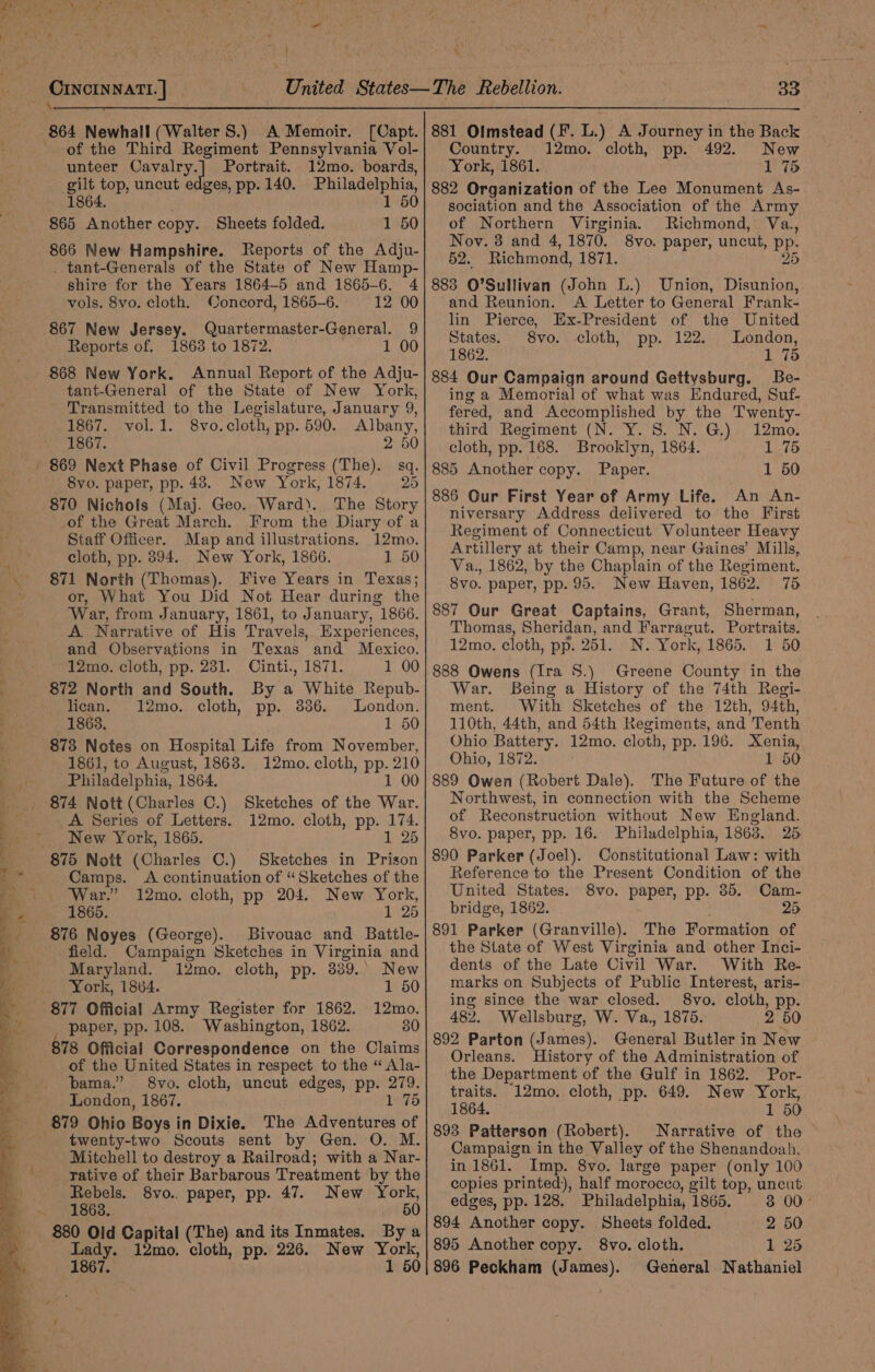 pe vopsamt |] 864 Newhall (Walter S.) A Memoir. [Capt. of the Third Regiment Pennsylvania Vol- unteer OCavalry.] Portrait. 12mo. boards, gilt top, uncut e ges, pp. 140. Philadelphia, 1864. 1 50 865 Another copy. Sheets folded. 1 50 866 New Hampshire. Reports of the Adju- _ tant-Generals of the State of New Hamp- shire for the Years 1864-5 and 1865-6. 4 Ooncord, 1865-6. 12 00 867 New Jersey. Quartermaster-General. 9 Reports of. 1863 to 1872. 1 00 868 New York. Annual Report of the Adju- _tant-General of the State of New York, Transmitted to the Legislature, January 9, 1867. vol.1. 8vo.cloth, pp. 590. Albany, 1867. 2 50 869 Next Phase of Civil Progress (The). sq. 8vo. paper, pp. 48. New York, 1874. 25 870 Nichols (Maj. Geo. Ward). The Story -of the Great March. From the Diary of a Staff Officer. Map and illustrations. 12mo. cloth, pp. 394. New York, 1866. 1 50 871 North (Thomas). Five Years in Texas; or, What You Did Not Hear during the War, from January, 1861, to January, 1866. A Narrative of His Travels, Experiences, and Observations in Texas and Mexico. 12mo. cloth, pp. 231. Cinti., 1871. 1 00 872 North and South. By a White Repub- lican. 12mo. cloth, pp. 38386. London. 1863. 1 50 878 Notes on Hospital Life from November, 1861, to August, 1868. 12mo. cloth, pp. 210 Philadelphia, 1864. 1 00 vols. 8vo. cloth. A Series of Letters. 12mo. cloth, pp. 174. New York, 1865. 1 25 875 Nott (Charles C.) Sketches in Prison Camps. A continuation of “Sketches of the War.” 12mo. cloth, pp 204. New York, 1865. 1 25 876 Noyes (George). Bivouac and Battle- field. Campaign Sketches in Virginia and Maryland. 12mo. cloth, pp. 339.. New York, 1864. 1 50 877 Official Army Register for 1862. 12mo. paper, pp. 108. Washington, 1862. 30 78 Official Correspondence on the Claims of the United States in respect to the “ Ala- bama.” 8vo. cloth, uncut edges, pp. 279. London, 1867. 76 - 879 Ohio Boys i in Dixie. The Adventures of twenty-two Scouts sent by Gen. O. M. Mitchell to destroy a Railroad; with a Nar- rative of their Barbarous Treatment by the Rebels. 8yvo.. paper, pp. 47. New York, 1863. 50 880 Old Capital (The) and its Inmates. By a Lady. 12mo. cloth, pp. 226. New York, 1867. 1 50 33 881 Olmstead (F. L.) A Journey in the Back Country. 12mo. cloth, pp. 492. New York, 1861. 1 75 882 Organization of the Lee Monument As- sociation and the Association of the Army of Northern Virginia. Richmond, Va., Nov. 8 and 4, 1870. 8vo. paper, uncut, PP: 52. Richmond, 1871. 25 883 O’Sullivan (John LL.) Union, Disunion, and Reunion. A Letter to General Frank- lin Pierce, Ex-President of the United States. 8vo. cloth, pp. 122. London, 1862. 1 75 884 Our Campaign around Gettysburg. Be- ing a Memorial of what was Endured, Suf- fered, and Accomplished by the Twenty- third Regiment (N. Y. S. N. G.) 12mo. cloth, pp. 168. Brooklyn, 1864. i a 5° 885 Another copy. Paper. 1 50 886 Our First Year of Army Life. An An- niversary Address delivered to the First Regiment of Connecticut Volunteer Heavy Artillery at their Camp, near Gaines’ Mills, Va., 1862, by the Chaplain of the Regiment. 8vo. paper, pp. 95. New Haven, 1862. 75 887 Our Great Captains, Grant, Sherman, Thomas, Sheridan, and Farragut. Portraits. 12mo. cloth, pp. 251. N. York, 1865. 1 50 888 Owens (Ira S.) Greene County in the War. Being a History of the 74th Regi- ment. With Sketches of the 12th, 94th, 110th, 44th, and 54th Regiments, and Tenth Ohio Battery. 12mo. cloth, pp. 196. Xenia, Ohio, 1872. 1 50 889 Owen (Robert Dale). The Future of the Northwest, in connection with the Scheme of Reconstruction without New England. 8vo. paper, pp. 16. Philadelphia, 1863. 25. 890 Parker (Joel). Constitutional Law: with Reference to the Present Condition of the United States. 8vo. paper, pp. 85. Cam- bridge, 1862. 25 891 Parker (Granville). The Formation of the State of West Virginia and other Inci- dents of the Late Civil War. With Re-_ marks on Subjects of Public Interest, aris- ing since the war closed. S8vo. cloth, pp. 482. Wellsburg, W. Va., 1875. 2 50 892 Parton (James). General Butler in New Orleans. History of the Administration of the Department of the Gulf in 1862. Por- traits. 12mo. cloth, pp. 649. New York, 1864. 1 50 893 Patterson (Robert). Narrative of the Campaign in the Valley of the Shenandoah, in 1861. Imp. 8vo. large paper (only 100 copies printed), half morocco, gilt top, uncut edges, pp. 128. Philadelphia, 1865. 3 00- 894 Another copy. Sheets folded. 2 50 895 Another copy. 8vo. cloth. 1 25 896 Peckham (James). General Nathaniel