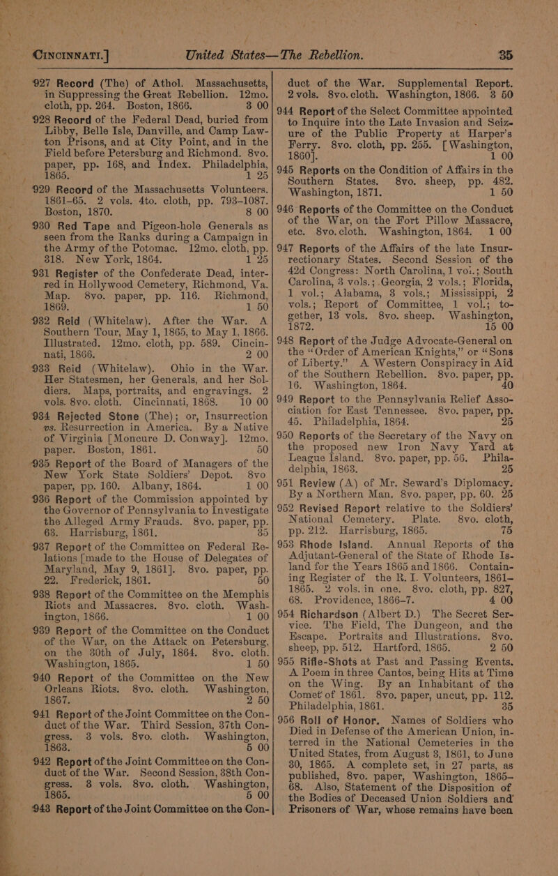 — A ae = ES eee LS fey te 7 ~~ ‘ + 927 Record (The) of Athol. Massachusetts, in Suppressing the Great Rebellion. 12mo. cloth, pp. 264. Boston, 1866. 3 00 Libby, Belle Isle, Danville, and Camp Law- ton Prisons, and at City Point, and in the Field before Petersburg and Richmond. 8vo. paper, pp. 168, and Index. Philadelphia, 1865. | 1 25 929 Record of the Massachusetts Volunteers. 1861-65. 2 vols. 4to. cloth, pp. 793-1087. Boston, 1870. : 8 00 930 Red Tape and Pigeon-hole Generals as seen from the Ranks during a Campaign in the Army of the Potomac. 12mo. cloth, pp. 318. New York, 1864. 1 25 931 Register of the Confederate Dead, inter- red in Hollywood Cemetery, Richmond, Va. Map. 8vo. paper, pp. 116. Richmond, 1869. 1 50 Southern Tour, May 1, 1865, to May 1, 1866. Illustrated. 12mo. cloth, pp. 589. Cincin- nati, 1866. 2 00 933 Reid (Whitelaw). Ohio in the War. Her Statesmen, her Generals, and her Sol- diers. Maps, portraits, and engravings. 2 vols. 8vo. cloth. Cincinnati, 1868. 10 00 934 Rejected Stone (The); or, Insurrection vs. Resurrection in America. By a Native of Virginia [Moncure D. Conway]. 12mo. paper. Boston, 1861. 50 935 Report of the Board of Managers of the ~ New York State Soldiers’ Depot. 8vo paper, pp. 160. Albany, 1864. 1 00 936 Report of the Commission appointed by the Governor of Pennsylvania to Investigate the Alleged Army Frauds. 8vo. paper, pp. 63. Harrisburg, 1861. 35 lations [made to the House of Delegates of Maryland, May 9, 1861]. 8vo. paper, pp. 22. Frederick, 1861. 50 938 Report of the Committee on the Memphis Riots and Massacres. 8vo. cloth. Wash- ington, 1866. 1 00 939 Report of the Committee on the Conduct of the War, on the Attack on Petersburg, on the 30th of July, 1864. 8vo. cloth. Washington, 1865. 1 50 940 Report of the Committee on the New Orleans Riots. 8vo. cloth. Washington, 1867. 2 50 941 Report of the Joint Committee on the Con- duct of the War. Third Session, 37th Con- gress. 3 vols. 8vo. cloth. Washington, 1863. 5 00 duct of the War. Second Session, 38th Con- gress. 8 vols. 8vo. cloth. Washington, 1865. 5 00 943 Report of the Joint Committee on the Con- 35 duct of the War. Supplemental Report. 2vols. 8vo.cloth. Washington, 1866. 3 50 944 Report of the Select Committee appointed to Inquire into the Late Invasion and Seize ure of the Public Property at Harper’s Ferry. 8vo. cloth, pp. 255. [ Washington, 1860]. 1 00 945 Reports on the Condition of Affairs in the Southern States. 8vo. sheep, pp. 482. Washington, 1871. 1 50 946 Reports of the Committee on the Conduct of the War, on the Fort Pillow Massacre, etc. 8vo.cloth. Washington, 1864. 1 00 947 Reports of the Affairs of the late Insur- rectionary States. Second Session of the 42d Congress: North Carolina, 1 vo:.; South Carolina, 3 vols.;.Georgia, 2 vols.; Florida, 1 vol.; Alabama, 3 vols.; Mississippi, 2 vols.; Report of Committee, 1 vol.; to- gether, 13 vols. 8vo. sheep. Washington, 1872. 15 00 948 Report of the Judge Advocate-General on the “Order of American Knights,” or “Sons of Liberty.” A Western Conspiracy in Aid of the Southern Rebellion. 8vo. paper, pp. 16. Washington, 1864. 40 949 Report to the Pennsylvania Relief Asso- ciation for Hast Tennessee. 8vo. paper, pp. 45. Philadelphia, 1864. 25 950 Reports of the Secretary of the Navy on the proposed new Iron Navy Yard at League Island. 8vo. paper, pp. 56. Phila- delphia, 1863. 25 951 Review (A) of Mr. Seward’s Diplomacy. By a Northern Man. 8vo. paper, pp. 60. 25 952 Revised Report relative to the Soldiers’ National Cemetery. Plate. 8vo. cloth, pp. 212. Harrisburg, 1865. 75 953 Rhode Island. Annual Reports of the Adjutant-General of the State of Rhode Is- land for the Years 1865 and 1866. Contain- ing Register of the R. I. Volunteers, 1861- 1865. 2 vols.in one. 8vo. cloth, pp. 827, 68. Providence, 1866-7. 4 00 954 Richardson (Albert D.) The Secret Ser- vice. The Field, The Dungeon, and the Escape. Portraits and Illustrations. 8vo. sheep, pp. 512. Hartford, 1865. 2 50 955 Rifle-Shots at Past and Passing Events. A. Poem in three Cantos, being Hits at Time on the Wing. By an Inhabitant of the Comet of 1861. 8vo. paper, uncut, pp. 112. Philadelphia, 1861. 35 956 Roll of Honor. Names of Soldiers who Died in Defense of the American Union, in- terred in the National Cemeteries in the United States, from August 8, 1861, to June 30, 1865. A complete set, in 27 parts, as published, 8vo. paper, Washington, 1865~ 68. Also, Statement of the Disposition of the Bodies of Deceased Union Soldiers and’ Prisoners of War, whose remains have been