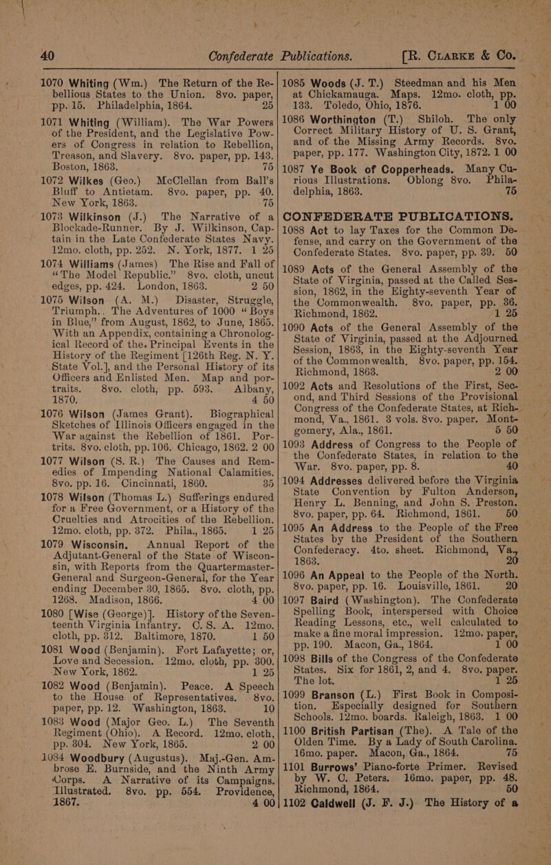 f 4 40 [R. CrarKkE &amp; Co. bellious States to the Union. pp. 15. Philadelphia, 1864. 1071 Whiting (William). The War Powers of the President, and the Legislative Pow- ers of Congress in relation to Rebellion, Treason, and Slavery. 8vo. paper, pp. 143. Boston, 18638. 75 1072 Wilkes (Geo.) McClellan from Ball’s Bluff to Antietam. 8vo. paper, pp. 40. New York, 1863. 75 1073 Wilkinson (J.) The Narrative of a Blockade-Runner. By J. Wilkinson, Cap- tain in the Late Confederate States Navy. 12mo. cloth, pp. 252. N. York, 1877. 1 25 1074 Williams (James) The Rise and Fall of “The Model Republic.” 8vo. cloth, uncut edges, pp. 424. London, 1863. 2 50 1075 Wilson (A. M.) Disaster, Struggle, Triumph.. The Adventures of 1000 “ Boys in Blue,” from August, 1862, to June, 1865. With an Appendix, containing a Chronolog- ical Record of the. Principal Events in the History of the Regiment [126th Reg. N. Y. State Vol.], and the Personal History of its Officers and Enlisted Men. Map and por- 8vo. paper, 25 traits. 8vo. cloth, pp. 693. Albany, 1870. 4 50 1076 Wilson (James Grant). Biographical Sketches of Illinois Officers engaged in the War against the Rebellion of 1861. Por- trits. 8vo. cloth, pp. 106. Chicago, 1862. 2 00 1077 Wilson (S. R.) The Causes and Rem- edies of Impending National Calamities. 8vo. pp. 16. Cincinnati, 1860. 39 1078 Wilson (Thomas L.) Sufferings endured for a Free Government, or a History of the Cruelties and Atrocities of the Rebellion. 12mo. cloth, pp. 872. Phila., 1865. 1 25 1079 Wisconsin. Annual Report of the Adjutant-General of the State of Wiscon- sin, with Reports from the Quartermaster- General and Surgeon-General, for the Year ending December. 30, 1865. 8vo. cloth, pp. 1268. Madison, 1866. 4 00 1080 [Wise (George) ]. History of the Seven- teenth Virginia Infantry. C.S. A. 12mo. cloth, pp. 812. Baltimore, 1870. 1 50 1081 Wood (Benjamin). Fort Lafayette; or, Love and Secession. 12mo. cloth, pp. 300. New York, 1862. 1 25 1082 Wood (Benjamin). Peace. A Speech to the House of Representatives. 8vo. paper, pp. 12. Washington, 1863. 1083 Wood (Major Geo. L.) Regiment (Ohio). A Record. 12mo. cloth, pp. 804. New York, 1865. 2 00 1034 Woodbury (Augustus). Maj.-Gen. Am- brose E, Burnside, and the Ninth Army 10 The Seventh Corps. A Narrative of its Campaigns. lustrated. 8vo. pp. 554. Providence, 1867. 4 00 at Chickamauga. Maps. 133. Toledo, Ohio, 1876. 1086 Worthington (T.) Shiloh. The only Correct Military History of U. S. Grant, and of the Missing Army Records. 8vo. paper, pp. 177. Washington City, 1872. 1 00 12mo. cloth, pp. 1 00 1087 Ye Book of Copperheads. Many Cu- rious Illustrations. Oblong 8vo. Phila- delphia, 1863. 15 CONFEDERATE PUBLICATIONS. 1088 Act to lay Taxes for the Common De- . fense, and carry on the Government of the Confederate States. 8vo. paper, pp. 39. 50 State of Virginia, passed at the Called Ses- sion, 1862, in the Highty-seventh Year of the Commonwealth. 8vo. paper, pp. 36. Richmond, 1862. 1 25 1090 Acts of the General Assembly of the State of Virginia, passed at the Adjourned Session, 1863, in the EHighty-seventh Year of the Commonwealth, 8vo. paper, pp. 154. Richmond, 1863. 2 00 1092 Acts and Resolutions of the First, Sec- ond, and Third Sessions of the Provisional mond, Va., 1861. 3 vols. 8vo. paper. Mont- gomery, Ala., 1861. 5 50 the Confederate States, in relation to the War. 8vo. paper, pp. 8. 40 1094 Addresses delivered before the Virginia State Convention by Fulton Anderson, Henry L. Benning, and John S. Preston. 8vo. paper, pp. 64. Richmond, 1861. 50 1095 An Address to the People of the Free States by the President of the Southern Confederacy. 4to. sheet. Richmond, Va., 1863. ; 20 1096 An Appeal to the People of the North. 8vo. paper, pp. 16. Louisville, 1861. 20 1097 Baird (Washington). The Confederate Spelling Book, interspersed with Choice Reading Lessons, etc., well calculated to make a fine moral impression. 12mo. paper, pp. 190. Macon, Ga., 1864. 1 00 1098 Bills of the Congress of the Confederate — States. Six for 1861, 2, and 4. 8vo. paper. The lot. 1 25 1099 Branson (L.) First Book in Composi- tion. Especially designed for Southern Schools. 12mo. boards. Raleigh, 1863. 1 00 1100 British Partisan (The). A Tale of the Olden Time. By a Lady of South Carolina. 16mo. paper. Macon, Ga., 1864. 75 1101 Burrows’ Piano-forte Primer. Revised by W. C. Peters. 16mo. paper, pp. 48. Richmond, 1864. 50 1102 Caldwell (J. F. J.) The History of a