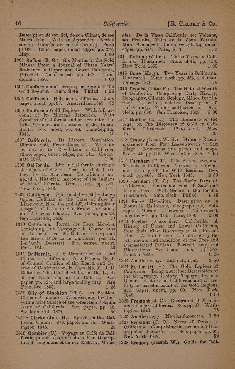 Description de son Sol, de son Climat, de ses Mines d’Or. [With an Appendix. Notice sur les Indiens de la Californie.] Paris [1849.] 12mo. paper, uncut edges, pp. 272. Map. 1 50 13803 Buffum (E. G.) Six Months in the Gold Mines: From a Journal of Three Years’ Residence in Upper and Lower California, 1847-8-9. 12mo. boards, pp. 172. Phila- delphia, 1850. 1 00 1304 California and Oregon; or, Sights in the Gold Regions. 12mo. cloth. Philad. 1 25 13805 California. Gids naar California. 12mo. paper, uncut, pp. 88. Amsterdam, 1849. 30 1806 California Gold Regions. With full ac- count of its Mineral Resources. With Sketches of California, and an account of the Life, Manners, and Customs of the Inhab- itants. S8vo. paper, pp. 48. Philadelphia, 1848. 50 1307 California. Its History, Population, Climate, Soil, Productions, etc.. With an account of the Revolution in California. 12mo. paper, uncut edges, pp. 144. Cincin- nati, 1849. 1 00 1308 California. Life in California, during a Residence of Several Years in that Terri- tory, by an American. To which is an- nexed a Historical Account of the Indians of Alta-California. 12mo. cloth, pp. 341. New York, 1846. 1 75 1309 California. Opinion delivered by Judge Ogden Hoffman in the Oases of Jose Y. Limentour, Nos. 424 and 429, claiming Four Leagues of Land in San Francisco County and Adjacent Islands. 8vo. paper, pp. 58. San Francisco, 1858. 50 1310 California. Revue des Deux Mondes. Containing Une Campagne de Chasse dans la Californie, par M. Gabriel Ferry; and Les Mines D’Or de la Californie, par M. Benjamin Delessert. 8vo. sewed, uncut. Paris, 1849. 50 1311 California. U.S. Commission on Land Claims in California. Title Papers, Briefs of Counsel, Opinion of the Board, and De- eree of Confirmation, in Case No. 81, J. R. Bolton vs. The United States, for the Lands of the Ex-Mission of the Dolores. 8vo. paper, pp. 125, and large folding map. San Francisco, 1855. 1 25 1312 City of Stockton (The). Its Position, Climate, Commerce, Resources, etc., together with a brief Sketch of the Great San Joaquin Basin of California. 8vo. paper, pp. 58. Stockton, Cal., 1874. 60 1312Za@ Clarke (John H.) Speech on the Cal- fornia Claims. 8vo. paper, pp. 15. Wash- ington, 1848. 25 1313 Combier (C.) Voyage au Golfe de Cali- fornie, grands courants de la Mer, Descrip- tion de la Sonora et de ses Richeses Miner- ales. De la Vasse Californie, ses Volcans, ses Produits, Nuits de la Zone Torride. Map. 8vo. new half morocco, gilt top, uncut edges, pp. 544. Paris, n. d. 5 5 1314 Colton (Walter). Three Years in Cali- fornia. Illustrated. 12mo. cloth, pp. 456. New York, 1859. 1 00 1315 Cone (Mary). Two Years in California. Illustrated. 12mo. cloth, pp. 238, and map. Chicago, 1876. 1 75 1316 Cronise (Titus F.) The Natural Wealth of California. Comprising Harly History, Geography, Climate, Geology, Mines, Institu- tions, etc., with a detailed Description of each County. Numerous Illustrations. 8vo. cloth, pp. 696. San Francisco, 1868. 4 00 1317 Dunbar (HE. E.) The Romance of the Age; or, The Discovery of Gold in Cali- fornia. Illustrated. 12mo. cloth. New York. 1 25 1318 Emory (Lieut. W.H.) Military Recon- noissance from Fort Leavenworth to San Diego. Numerous fine plates and maps. 8vo. cloth, pp. 416. Washington, 1848. 2 00 1319 Farnham (T. J.) Life, Adventures, and Travels in California. Travels in Oregon, and History of the Gold Regions. 8vo. cloth, pp. 468. New York, 1849. 2 50 1320 Farnham (T. J.) The Early Days of California. Embracing what I Saw and Heard there. With Scenes in the Pacific. Illustrated. 12mo. cloth. Philad. 1 7 1321 Ferry (Hypolite). Description de la Nouvelle Californie, Geographique, Poli- tique et Morale. Illustrated. 12mo. sewed, uncut edges, pp. 886. Paris, 1850. 2 00 1822 Forbes (Alexander.) California. A History of Upper and Lower California, from their First Discovery to the Present Time. A Full View of the Missionary Es- talishments and Condition of the Free and Domesticated Indians. Portrait, map, and Illustrations. 8vo. boards, uncut, pp. 352. London, 1889. 3 00 1323 Another copy. Half calf, neat. 3 50 1324 Foster (G. G.) The Gold Regions of California. Being asuccinct Description of the Geography, History, Topography, and General Features of California, and a care- fully prepared account of the Gold Regions. 8vo. paper, uncut, pp. 80. New York, 1848. 1 00 1325 Fremont (J.C.) Geographical Memoir upon Upper California. 8vo. pp. 67. Wash- ington, 1848. 75 1326 Anothercopy. Newhalfmorocco. 1 50 1327 Fremont (J. C.) Notes of Travel in California. Comprisingthe prominent Geo- . graphical Features, etc. 8vo. paper, pp. 83. — New York, 1849. 50 1828 Gregory (Joseph W.) Guide for Cali-