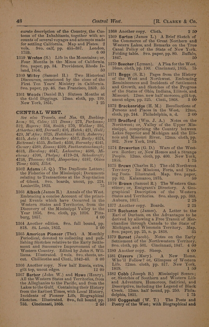 curate description of the Country, the Cus- toms of the Inhabitants, together with ac- counts of several voyages and attempts made for settling California. Map and Plates. 2 vols. S8vo. calf, pp. 455-387. London, 1759. 6 00 1359 Weston (S.) Life in the Mountains; or, Four Months in the Mines of Californiv. 8vo. paper, pp. 34. Providence, Rhode Is- land, 1854. 60 1360 Willey (Samuel H.) Two Historical Discourses, occasioned by the close of the First Ten Years’ Ministry in California. 8vo. paper, pp. 46. San Francisco, 1859. 35 1361 Woods (Daniel B.) Sixteen Months at the Gold Diggings. 12mo. eloth, pp. 199. New York, 1851. 1 25 CENTRAL WEST. See also Travels, and Nos. 69, Bucking- ham; 98, Coles; 111 Dana; 273, Parkman; 312, Rogers; 334, Smith; 870, Walker; 395, Atherton ; 402, Darnell ; 416, Hatch; 421, Hull; 429, M’ Afee; 3725, Hutchins; 4513, Anberry; 4515, Ashe; 4516, Atwater; 4517, Baily; 4524, Beltrami; 4535, Bullock ; 4536, Burnaby ; 4545, Carver ; 4589, Evans; 4599, Featherstonehaugh ; 4618, Harding; 4647, Lahontan; 4686, Mi- chaux; 4708, Phelps; 4719-24, Schoolcraft; 4738, Thomas; 6181, Hesperian; 6187, Olden Time; 6602, Lilet. 1862 Adams (J. Q.) The Duplicate Letters ; the Fisheries of the Mississippi; Documents relating to Transactions at the Negotiation of Ghent. 8vo. boards, uncut, pp. 224. Louisville, 1823. 75 1363 Albach (James R.) Annals of the West. Embracing a concise Account of the princi- pal Events which have Occurred in the Western States and Territories, from the Discovery of the Mississippi Valley to the Year 1856. 8vo. cloth, pp. 1016. Pitts- burg, 1857. 4 00 1364 Another edition. 8vo. full bound, pp. 818. St. Louis, 1852. 3 00 1365 American Pioneer (The). A Monthly Periodical, devoted to collecting and pub- lishing Sketches relative to the Harly Settle- ment and Successive Improvement of the Western Country. Edited by John 8. Wil- liams. Llustrated. 2vols. 8vo. sheets, un- cut. Chillicothe and Cinti., 1842-48. 8 00 1366 Another copy. New half Russia, extra, gilt top, uncut edges. 12 00 1367 Barber (John W.) and Howe (Henry). All the Western States and Territories, from the Alleghanies to the Pacific, and from the Lakes to the Gulf. Containing their History from the Earliest Times, with Local History, Incidents of Pioneer Life, Biographical Sketches. Illustrated. 8vo., full bound, pp. 733. Cincinnati, 1868. 2 50 13868 Another copy. Cloth. 2 50 1369 Barton (James L.) A Brief Sketch of the Commerce of the Great Northern and Canal Policy of the State of New York. Folding table. 8vo. paper, pp. 80. Buffalo, 1847. 50: 1370 Beecher (Lyman). &lt;A Plea forthe West. 16mo. cloth, pp. 190. Cincinnati, 1835. 75 1371 Beggs (S. R.) Pages from the History of the West and Northwest. Embracing Reminiscences and Incidents of Settlement —~ of the States of Ohio, Indiana, Llinois, and Missouri. 12mo. new half morocco, gilt top, uncut edges, pp. 825. Cinti., 1868. 3 00 1372 Brackenridge (H. M.) Recollections of Persons and Places in the West. 12mo.. cloth, pp. 244. Philadelphia, n, d. 2 00 1373 Bradford (Wm. J. A.) sissippi, comprising the Country between Lakes Superior and Michigan and the Illi- nois and Missouri River. 302. New York, 1846. 1374 Brewerton (G. D.) Wars of the West- People. i2mo. cloth, pp. 400. New York, 1859. Territory. Its Missions, Forts, and 'Trad- ing Posts. Lllustrated. Map. ‘8vo. paper, pp. 82. Kalamazoo, 1875, 50: etteer; or, Emigrant’s Directory. A Geo- graphical Description of the Western . States and Territories. 8vo. sheep, pp. 360. Auburn, 1817. 2 25 13877 Another copy. Boards. 2 25 © 1378 Buchanan (James). A Letter to the derived by allowing a Free Transit of Mer- Michigan, and Wisconsin Territory. Map. 8vo. paper, pp. 25, n. p. 1838. 3 1379 Burnet (Jacob). Notes on the Early Settlement of the Northwestern Territory. 8vo. cloth, pp. 501. Cincinnati, 1847. 4 00 1380 Another copy. Sheep. 4 00 1381 Clavers (Mary). Who'll Follow? or, Glimpses of Western Life. 12mo. cloth, pp. 817. New York, 1839. 1 50 1382 Cobb (Joseph B.) Mississippi Scenes; or, Sketches of Southern and Western Life and Adventure, Humorous, Satirical, and Descriptive, including the Legend of Black Creek. 12mo. half bound, pp. 250. Phila- delphia, 1851. 1 75 1883 Coggeshall (W. T.) The Poets and Poetry of the West; with Biographical and